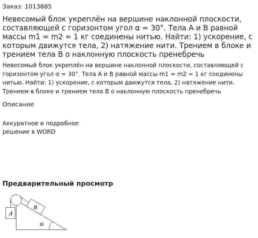 Невесомый блок укреплён на вершине наклонной плоскости, составляющей с горизонтом угол α = 30°. Тела А и В равной массы m1 = m2 = 1 кг соединены нитью. Найти: 1) ускорение, с которым движутся тела, 2) натяжение нити. Трением в блоке и трением тела В о наклонную плоскость пренебречь 