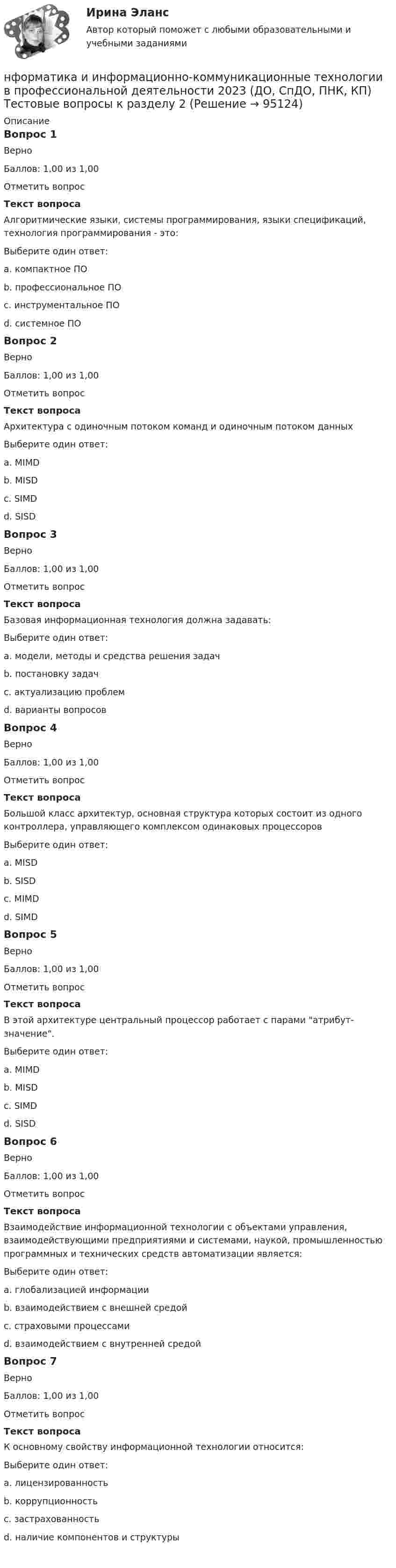     
            Описание
            Вопрос 1ВерноБаллов: 1,00 из 1,00Отметить вопросТекст вопросаАлгоритмические языки, системы программирования, языки спецификаций, технология программирования - это:Выберите один ответ:a. компактное ПОb. профессиональное ПОc. инструментальное ПО d. системное ПОВопрос 2ВерноБаллов: 1,00 из 1,00Отметить вопросТекст вопросаАрхитектура с одиночным потоком команд и одиночным потоком данныхВыберите один ответ:a. MIMDb. MISDc. SIMDd. SISD Вопрос 3ВерноБаллов: 1,00 из 1,00Отметить вопросТекст вопросаБазовая информационная технология должна задавать:Выберите один ответ:a. модели, методы и средства решения задач b. постановку задачc. актуализацию проблемd. варианты вопросовВопрос 4ВерноБаллов: 1,00 из 1,00Отметить вопросТекст вопросаБольшой класс архитектур, основная структура которых состоит из одного контроллера, управляющего комплексом одинаковых процессоровВыберите один ответ:a. MISDb. SISDc. MIMDd. SIMD Вопрос 5ВерноБаллов: 1,00 из 1,00Отметить вопросТекст вопросаВ этой архитектуре центральный процессор работает с парами атрибут-значение.Выберите один ответ:a. MIMDb. MISDc. SIMDd. SISD Вопрос 6ВерноБаллов: 1,00 из 1,00Отметить вопросТекст вопросаВзаимодействие информационной технологии с объектами управления, взаимодействующими предприятиями и системами, наукой, промышленностью программных и технических средств автоматизации является:Выберите один ответ:a. глобализацией информацииb. взаимодействием с внешней средой c. страховыми процессамиd. взаимодействием с внутренней средойВопрос 7ВерноБаллов: 1,00 из 1,00Отметить вопросТекст вопросаК основному свойству информационной технологии относится:Выберите один ответ:a. лицензированностьb. коррупционностьc. застрахованностьd. наличие компонентов и структуры    
            
            
            Нунций - дипломатический представитель...нформатика и информационно-коммуникационные технологии в профессиональной деятельности 2023 (ДО, СпДО, ПНК, КП) Тестовые вопросы к разделу 2НЭП, СССР и РоссияОАО Красный богатырь 10.06 представило в АКБ ОАО обратилось в ВС РФ с административным исковым заявлением о признании недействующего письма Минфина РФ «О предоставлении налоговых вычетов по НДС»ОАО обратилось в ВС РФ с административным исковым заявлением о признании недействующего письма Минфина РФ «О предоставлении налоговых вычетов по НДС»ОАО Самарский жировой комбинат, выпустив на рынок новые виды маргарина – «Домашний», «Самарский Сливочный», «Росинка», – установил на них среднерыночную цену в расчете на средний ценовой сегмент потребителей. Какой метод ценообразования используетНужно ответить на вопросы и заполнить пустые таблицы, дать определения.Нужно перевести 4 попугаев в двух клетках (в одну клетку все не помещаются). У одной из клеток ненадежный замок, и в случае теплой погоды помещенные туда попугаи могут улететь. Одинокий попугай в случае холодной погоды может замерзнуть. При этом (с учетом затрат на похороны) ущерб равен стоимости двух попугаев. Прогноз погоды неизвестен. Сформулировать задачу как задачу теории игр. Найдите решение или укажите алгоритм нахождения решения.Нужно спасать мир - Первая проблема, это переход на новые ресурсы и технологии от невозобновляемых, к возобновляемымНужны ли электронные дневники в школеНулевая гипотеза - это гипотеза ...Нулевые убытки конкурентная фирма имеет при q=  …   12 ед.  15 ед.  5 ед. и 28 ед.  7 ед. и 12 ед.Нулевые убытки конкурентная фирма имеет при q=  …   12 ед.  5 ед. и 28 ед.  7 ед. и 12 ед.  15 ед.