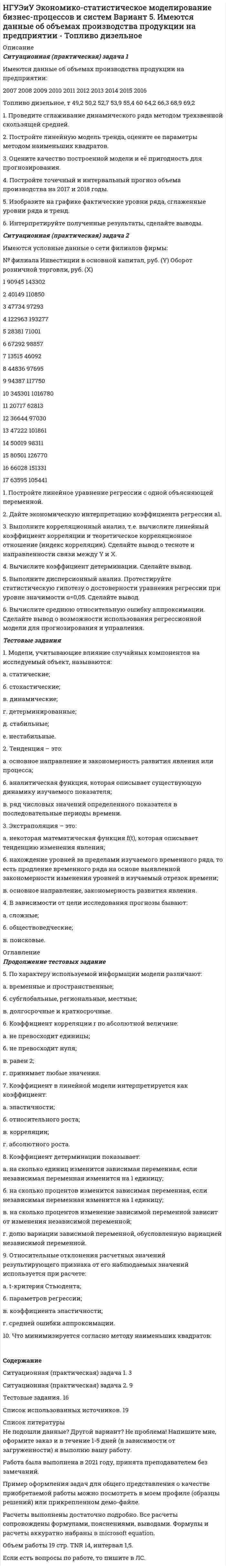     
          Описание
          Ситуационная (практическая) задача 1Имеются данные об объемах производства продукции на предприятии: 	2007	2008	2009	2010	2011	2012	2013	2014	2015	2016Холодильники и морозильники, шт.	132	172	193	221	258	277	299	353	372	3751. Проведите сглаживание динамического ряда методом трехзвенной скользящей средней. 2. Постройте линейную модель тренда, оцените ее параметры методом наименьших квадратов. 3. Оцените качество построенной модели и её пригодность для прогнозирования. 4. Постройте точечный и интервальный прогноз объема производства на 2017 и 2018 годы. 5. Изобразите на графике фактические уровни ряда, сглаженные уровни ряда и тренд. 6. Интерпретируйте полученные результаты, сделайте выводы. Ситуационная (практическая) задача 2Имеются условные данные о сети филиалов фирмы:№ филиала	Оборот розничной торговли, руб. (Y)	Среднемесячная номинальная начисленная заработная плата, руб. (X)1	143302	17667,62	110850	139123	97293	16313,94	193277	16054,75	71001	14436,26	98857	20000,87	46092	14890,58	97695	16240,89	117750	17010,410	1016780	28585,611	62813	14528,612	97030	16717,713	101861	16189,414	98311	14292,915	126770	17747,316	151331	17225,117	105441	181111. Постройте линейное уравнение регрессии с одной объясняющей переменной. 2. Дайте экономическую интерпретацию коэффициента регрессии . 3. Выполните корреляционный анализ, т.е. вычислите линейный коэффициент корреляции и теоретическое корреляционное отношение (индекс корреляции). Сделайте вывод о тесноте и направленности связи между Y и X. 4. Вычислите коэффициент детерминации. Сделайте вывод. 5. Выполните дисперсионный анализ. Протестируйте статистическую гипотезу о достоверности уравнения регрессии при уровне значимости α=0,05. Сделайте вывод. 6. Вычислите среднюю относительную ошибку аппроксимации. Сделайте вывод о возможности использования регрессионной модели для прогнозирования и управления. Тестовые задания 1. Воспроизведение свойств исследуемого объекта в специально построенной модели называется: а. прогнозирование; б. регрессионный анализ; в. моделирование; г. тренд. 2. Коэффициент детерминации показывает: а. на сколько единиц изменится зависимая переменная, если независимая переменная изменится на 1 единицу; б. на сколько процентов изменится зависимая переменная, если независимая переменная изменится на 1 единицу; в. на сколько процентов изменение зависимой переменной зависит от изменения независимой переменной; г. долю вариации зависимой переменной, обусловленную вариацией независимой переменной. 3. Дисперсионный анализ уравнения парной регрессии проверяет значимость: а. коэффициента корреляции; б. уравнения регрессии; в. коэффициента регрессии; г. свободного члена уравнения регрессии. 4. Неправильный выбор функциональной формы или объясняющих переменных называется: а. ошибками спецификации; б. ошибками прогноза; в. мультиколлинеарностью; г. гетероскедастичностью.  
          Оглавление
          Продолжение тестовых заданий 5. Коэффициент корреляции r по абсолютной величине: а. не превосходит единицы; б. не превосходит нуля; в. равен 2; г. принимает любые значения. 6. Интервальными временными рядами называют такие, уровни которых характеризуют явление: а. за определенные интервалы времени; б. на определенный момент времени; в. с помощью относительных величин; г. с помощью средних величин. 7. Какая составляющая временного ряда отражает влияние на него долговременных факторов: а. корелограмма; 					б. лаг; в. случайная компонента; 			г. тренд? 8. Экстраполяция – это: а. некоторая математическая функция f(t), которая описывает тенденцию изменения явления; б. нахождение уровней за пределами изучаемого временного ряда, то есть продление временного ряда на основе выявленной закономерности изменения уровней в изучаемый отрезок времени; в. основное направление, закономерность развития явления. 9. Менеджер-аналитик занимался прогнозированием объемов продаж различных товаров для фирмы, торгующей радиоэлектроникой. Какой из его прогнозов оказался корректным? 10. Модели, учитывающие влияние случайных компонентов на исследуемый объект, называются: а. статические; б. стохастические; в. динамические; г. детерминированные; д. стабильные; е. нестабильные. СодержаниеСитуационная (практическая) задача 1. 3Ситуационная (практическая) задача 2. 9Тестовые задания. 16Список использованных источников. 19 
          Список литературы
          Не подошли данные? Другой вариант? Не проблема! Напишите мне, оформите заказ и в течение 1-5 дней (в зависимости от загруженности) я выполню вашу работу.Работа была выполнена в 2021 году, принята преподавателем без замечаний.Пример оформления задач для общего представления о качестве приобретаемой работы можно посмотреть в моем профиле (образцы решений) или прикрепленном демо-файле.Расчеты выполнены достаточно подробно. Все расчеты сопровождены формулами, пояснениями, выводами. Формулы и расчеты аккуратно набраны в microsoft equation.Объем работы 19 стр. TNR 14, интервал 1,5.Если есть вопросы по работе, то пишите в ЛС.
            
            
            НГТУ Статистика (метод.указания 2021 г.) Вариант 3 (7 заданий) Модель 1. В приложении А приведены материалы ранкинга (ТОП-50) самых прибыльных по версии портала TAdviser ИТ-компаний России в 2016 году. НГУЭиУ Экономико-статистическое моделирование бизнес-процессов и систем Вариант 5. Имеются данные об объемах производства продукции на предприятии - Топливо дизельноеНГУЭиУ Экономико-статистическое моделирование бизнес-процессов и систем Вариант 6. Имеются данные об объемах производства продукции на предприятии - Мыло туалетноеНГУЭиУ Экономико-статистическое моделирование бизнес-процессов и систем Вариант 7. Имеются данные об объемах производства продукции на предприятии - изделия из пластмассНГУЭиУ Экономико-статистическое моделирование бизнес-процессов и систем Вариант 9. Имеются данные об объемах производства продукции на предприятии - холодильники и морозильники[ НГУЭУ ] Event - маркетинг 8 вариант [ НГУЭУ ] Excel и VBA для финансовых институтов 3 вариантНа этапе идентификации проблемной области инженер по знаниям и эксперт играют следующие роли …На этапе мониторинга персонала происходит:На этапе нормирования происходитНа этапе программирования происходитНа этапе рефлексии происходитНа этапе рефлексии происходит: … На этапе программирования происходит: …На этапе тестирования экспертной системы инженер по знаниям и эксперт играют следующие роли …