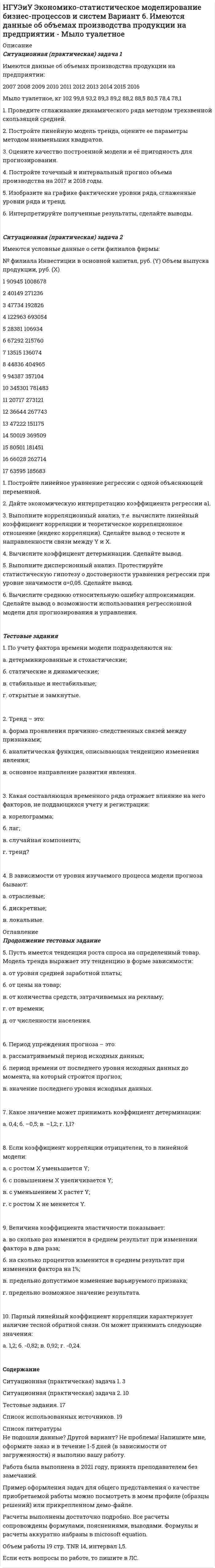     
          Описание
          Ситуационная (практическая) задача № 1 По 26 регионам РФ имеются данные о потребительских расходах в среднем на душу населения, руб., среднедушевых денежных доходах населения, в месяц, тыс. руб., уровне безработицы, % (по данным выборочных обследований рабочей силы; в среднем за год; население в возрасте 15-72 лет) за 2018 год:Регион	Потребительские расходы в среднем на душу населения, руб.	Среднедушевые денежные доходы населения, в месяц, тыс. руб.	Уровень безработицы, %Калининградская область	22834	27461	4,7Ленинградская область	24285	31341	4,1Мурманская область	30699	41564	6,8Новгородская область	22013	25292	4,2Псковская область	20033	23880	5,7г. Санкт-Петербург	36774	44999	1,5Республика Адыгея	22569	27553	8,6Республика Калмыкия	10611	17082	9,7Республика Крым	16602	21524	6Краснодарский край	31248	34372	5,2Астраханская область	20273	23670	7,5Волгоградская область	19567	22813	5,6Ростовская область	25161	29095	5,1г. Севастополь	25498	28834	4,2Республика Дагестан	22409	25755	11,6Республика Ингушетия	9360	16163	26,3Кабардино-Балкарская Республика	16668	20782	10,4Карачаево-Черкесская Республика	11121	18051	12Республика Северная Осетия –Алания	18586	23270	10,3Чеченская Республика	16041	23197	13,7Ставропольский край	21746	23408	5Республика Башкортостан	25043	28967	4,9Республика Марий Эл	15233	19802	5Республика Мордовия	14176	18651	4,2Республика Татарстан	28792	33725	3,3Удмуртская Республика	18699	23827	4,8Требуется: 1. Построить корреляционное поле между потребительскими расходами в среднем на душу населения, тыс. руб. и среднедушевыми денежными доходами населения в месяц, тыс. руб. Выдвинуть гипотезу о тесноте и виде зависимости между потребительскими расходами и среднедушевыми денежными доходами. 2. Оценить тесноту линейной связи между потребительскими расходами и среднедушевыми денежными доходами с надежностью γ = 0,95. 3. Рассчитать коэффициенты линейного уравнения регрессии для зависимости потребительских расходов в среднем на душу населения от среднедушевых денежных доходов населения. Дать содержательную интерпретацию параметров уравнения.4. Дать интервальные оценки для параметров модели парной регрессии с доверительной вероятностью γ = 0,95. 5. Проверить статистическую значимость параметров уравнения парной регрессии с надежностью γ = 0,95.6. Проверить качество построенного уравнения регрессии с помощью средней ошибки аппроксимации и с помощью коэффициента детерминации. С помощью F -критерия Фишера оценить статистическую значимость уравнения регрессии с надежностью γ = 0,95.7. Дать точечный и интервальный прогноз потребительских расходов в среднем на душу населения с надежностью γ = 0,95 для гипотетического региона, в котором среднедушевые денежные доходы населения в месяц на 3% больше среднего по выборке.8. Рассчитать коэффициенты линейного уравнения множественной регрессии для зависимости потребительских расходов в среднем на душу населения от среднедушевых денежных доходов населения и уровня безработицы. Пояснить экономический смысл его параметров. 9. Дать интервальные оценки для параметров модели множественной регрессии с доверительной вероятностью γ = 0,95. 10. Проверить статистическую значимость параметров уравнения множественной регрессии с надежностью γ = 0,95. 11. Проверить качество построенного уравнения регрессии с помощью коэффициента детерминации. С помощью F -критерия Фишера оценить статистическую значимость уравнения регрессии с надежностью γ = 0,95. Найти скорректированный коэффициент множественной детерминации. Сравнить его с нескорректированным (общим) коэффициентом детерминации. 12. Проверить построенное уравнение на наличие мультиколлинеарности по: критерию Стьюдента; критерию χ2. Сравнить полученные результаты. 13. Дать точечный и интервальный прогноз потребительских расходов в среднем на душу населения с надежностью γ = 0,95 для гипотетического региона, в котором среднедушевые денежные доходы населения в месяц на 3% больше среднего по выборке, а уровень безработицы окажется на 2% выше среднего по выборке.Продолжение задания ниже 
          Оглавление
          Ситуационная (практическая) задача № 2 Имеются данные об объеме платных услуг населению, млн. рублей для Омской области за 2010- 2018 г. г.Год 	2010 	2011 	2012 	2013 	2014 	2015 	2016 	2017 	2018 Объем платных услуг 	53534	59985	64510	71804	77460	82945	88509	94882	99731	На основе полученных данных требуется: 1. Построить график динамики объема платных услуг населению. 2. С помощью метода серий проверить гипотезу о наличии тренда во временном ряде. 3. Рассчитать коэффициенты автокорреляции. Проверить наличие циклических колебаний во временном ряде. 4. Оценить параметры линейной трендовой модели, проверить статистическую значимость соответствующего уравнения регрессии с надежностью 0,99. 5. С помощью трендовой модели сделать прогноз объема платных услуг населению на 2021 г.Тестовые заданияУкажите или напишите номер правильного ответа. 1.Коэффициент регрессии вычисляется по формуле:2.Существенность линейной зависимости коэффициентов регрессии проверяется по критерию… a) Спирмена; b)Стьюдента; c) Фишера; d) Дарбина-Уотсона. 3. Коэффициент детерминации для линейной парной регрессии ра-вен: a) квадрату коэффициента регрессии; b) квадратному корню из выборочного коэффициента корреляции; c) отношению коэффициента регрессии к выборочному коэффициенту корреляции; d) квадрату выборочного коэффициента корреляции. 4. Коэффициент регрессии в уравнении множественной регрессии показывает a) среднее изменение результирующего показателя при изменении фактора на 1 единицу; b) среднее изменение результирующего показателя при изменении фактора на 1 единицу и неизменных значениях остальных факторов; c) процентное изменение результирующего показателя при изменении фактора на 1 %; d) процентное изменение результирующего показателя при изменении фактора на 1 % и неизменных значениях остальных факторов. 5.Проверку на наличие мультиколлинеарности выполняют с помо-щью критерия a) Стьюдента; b) Спирмена; c) Чоу; d) Фишера. 6.Автокорреляцией называется: a) наличие корреляции между зависимой переменной и случайной со-ставляющей уравнения; b) наличие корреляции между случайными составляющими в разных наблюдениях; c) наличие корреляции между независимыми переменными; d) наличие корреляции между независимой переменной и случайной со-ставляющей уравнения. 7. Следствием гетероскедастичности является a) несостоятельность оценок параметров уравнения, полученных по МНК; b) смещенность оценок параметров уравнения, полученных по МНК; c) ненадежность оценок параметров уравнения, полученных по МНК; d) неэффективность полученных по МНК оценок параметров урав-нения.8. Какая из составляющих временного ряда отражает влияние на него факторов, повторяющихся через определенные промежутки времени? a) тренд;b) сезонная компонента; c) корелограмма; d) случайная компонента. 9.Автокорреляционная функция - это a) зависимость уровней ряда от предыдущих уровней этого ряда; b) зависимость коэффициентов автокорреляции от порядка; c) зависимость уровней ряда от времени; d) зависимость уровней ряда от другого параметра. 10.Уравнение, входящее в систему одновременных уравнений, явля-ется сверхидентифицируемым, если a) по коэффициентам структурной формы модели можно однозначно получить оценки коэффициентов приведенной формы; b) по коэффициентам приведенной формы модели нельзя получить оценки коэффициентов структурной формы; c) по коэффициентам приведенной формы модели можно однозначно получить оценки коэффициентов структурной формы; d) по коэффициентам структурной формы модели нельзя получить никаких оценок коэффициентов приведенной формы.СодержаниеСитуационная (практическая) задача № 1. 3Ситуационная (практическая) задача № 2. 23Тестовые задания. 30Список использованной литературы.. 34 
          Список литературы
          Не подошли данные? Другой вариант? Не проблема! Напишите мне, оформите заказ и в течение 1-5 дней (в зависимости от загруженности) я выполню вашу работу.Работа была выполнена в 2021 году, принята преподавателем без замечаний.Пример оформления задач для общего представления о качестве приобретаемой работы можно посмотреть в моем профиле (образцы решений) или прикрепленном демо-файле.Расчеты выполнены достаточно подробно. Все расчеты сопровождены формулами, пояснениями, выводами. Формулы и расчеты аккуратно набраны в microsoft equation.Объем работы 34 стр. TNR 14, интервал 1,5.Если есть вопросы по работе, то пишите в ЛС.
            
            
            НГУЭиУ Экономико-статистическое моделирование бизнес-процессов и систем Вариант 5. Имеются данные об объемах производства продукции на предприятии - Топливо дизельноеНГУЭиУ Экономико-статистическое моделирование бизнес-процессов и систем Вариант 6. Имеются данные об объемах производства продукции на предприятии - Мыло туалетноеНГУЭиУ Экономико-статистическое моделирование бизнес-процессов и систем Вариант 7. Имеются данные об объемах производства продукции на предприятии - изделия из пластмассНГУЭиУ Экономико-статистическое моделирование бизнес-процессов и систем Вариант 9. Имеются данные об объемах производства продукции на предприятии - холодильники и морозильники[ НГУЭУ ] Event - маркетинг 8 вариант [ НГУЭУ ] Excel и VBA для финансовых институтов 3 вариант[ НГУЭУ ]  Excel и VBA для финансовых институтов  8 вариантНа этапе мониторинга персонала происходит:На этапе нормирования происходитНа этапе программирования происходитНа этапе рефлексии происходитНа этапе рефлексии происходит: … На этапе программирования происходит: …На этапе тестирования экспертной системы инженер по знаниям и эксперт играют следующие роли …Н. В. СИРОТКИН, Е. С. БУЛГАКОВ В.Н. КАЛИНИЧЕВ, А.П. НАЗАРОВ, С.Ю. НЕКОЗ. СБОРНИК ЗАДАЧ И КОНТРОЛЬНЫХ ЗАДАНИЙ ПО ИНЖЕНЕРНО-ГЕОЛОГИЧЕСКОЙ ГРАФИКЕ для студентов геологических специальностей дневного и вечернего отделения. 