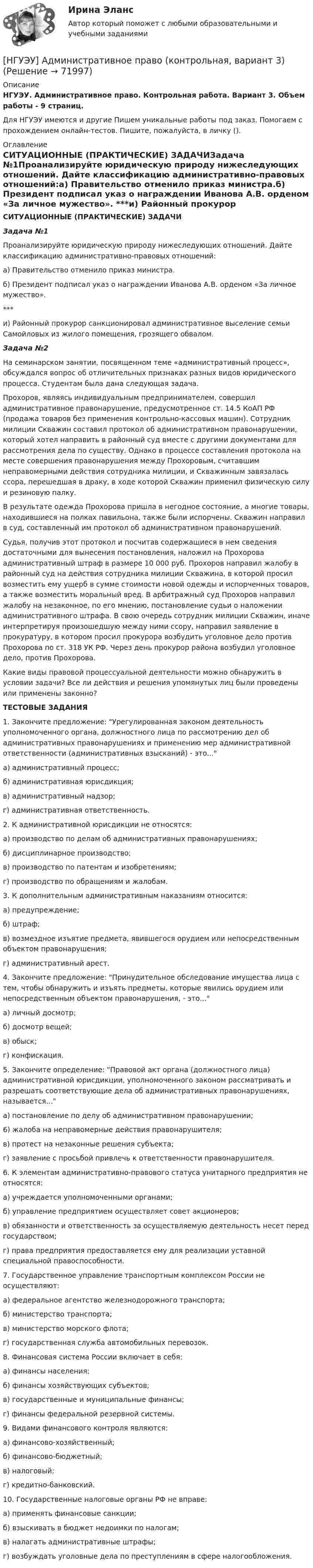      
            Описание
            НГУЭУ. Административное право. Контрольная работа. Вариант 3. Объем работы - 9 страниц.Для НГУЭУ имеются и другие  Пишем уникальные работы под заказ. Помогаем с прохождением онлайн-тестов. Пишите, пожалуйста, в личку (). 
            Оглавление
            СИТУАЦИОННЫЕ (ПРАКТИЧЕСКИЕ) ЗАДАЧИЗадача №1Проанализируйте юридическую природу нижеследующих отношений. Дайте классификацию административно-правовых отношений:а) Правительство отменило приказ министра.б) Президент подписал указ о награждении Иванова А.В. орденом «За личное мужество». ***и) Районный прокурор санкционировал административное выселение семьи Самойловых из жилого помещения, грозящего обвалом.Задача №2На семинарском занятии, посвященном теме «административный процесс», обсуждался вопрос об отличительных признаках разных видов юридического процесса. Студентам была дана следующая задача. Прохоров, являясь индивидуальным предпринимателем, совершил административное правонарушение, предусмотренное ст. 14.5 КоАП РФ (продажа товаров без применения контрольно-кассовых машин). Сотрудник милиции Скважин составил протокол об административном правонарушении, который хотел направить в районный суд вместе с другими документами для рассмотрения дела по существу. Однако в процессе составления протокола на месте совершения правонарушения между Прохоровым, считавшим неправомерными действия сотрудника милиции, и Скважинным завязалась ссора, перешедшая в драку, в ходе которой Скважин применил физическую силу и резиновую палку.В результате одежда Прохорова пришла в негодное состояние, а многие товары, находившиеся на полках павильона, также были испорчены. Скважин направил в суд, составленный им протокол об административном правонарушений.Судья, получив этот протокол и посчитав содержащиеся в нем сведения достаточными для вынесения постановления, наложил на Прохорова административный штраф в размере 10 000 руб. Прохоров направил жалобу в районный суд на действия сотрудника милиции Скважина, в которой просил возместить ему ущерб в сумме стоимости новой одежды и испорченных товаров, а также возместить моральный вред. В арбитражный суд Прохоров направил жалобу на незаконное, по его мнению, постановление судьи о наложении административного штрафа. В свою очередь сотрудник милиции Скважин, иначе интерпретируя произошедшую между ними ссору, направил заявление в прокуратуру, в котором просил прокурора возбудить уголовное дело против Прохорова по ст. 318 УК РФ. Через день прокурор района возбудил уголовное дело, против Прохорова.Какие виды правовой процессуальной деятельности можно обнаружить в условии задачи? Все ли действия и решения упомянутых лиц были проведены или применены законно?ТЕСТОВЫЕ ЗАДАНИЯ1. Закончите предложение: Урегулированная законом деятельность уполномоченного органа, должностного лица по рассмотрению дел об административных правонарушениях и применению мер административной ответственности (административных взысканий) - это...а) административный процесс;б) административная юрисдикция;в) административный надзор;г) административная ответственность.2. К административной юрисдикции не относятся:а) производство по делам об административных правонарушениях;б) дисциплинарное производство;в) производство по патентам и изобретениям;г) производство по обращениям и жалобам.3. К дополнительным административным наказаниям относится:а) предупреждение;б) штраф;в) возмездное изъятие предмета, явившегося орудием или непосредственным объектом правонарушения;г) административный арест.4. Закончите предложение: Принудительное обследование имущества лица с тем, чтобы обнаружить и изъять предметы, которые явились орудием или непосредственным объектом правонарушения, - это...а) личный досмотр;б) досмотр вещей;в) обыск;г) конфискация.5. Закончите определение: Правовой акт органа (должностного лица) административной юрисдикции, уполномоченного законом рассматривать и разрешать соответствующие дела об административных правонарушениях, называется...а) постановление по делу об административном правонарушении;6) жалоба на неправомерные действия правонарушителя;в) протест на незаконные решения субъекта;г) заявление с просьбой привлечь к ответственности правонарушителя.6. К элементам административно-правового статуса унитарного предприятия не относятся:а) учреждается уполномоченными органами;б) управление предприятием осуществляет совет акционеров;в) обязанности и ответственность за осуществляемую деятельность несет перед государством;г) права предприятия предоставляется ему для реализации уставной специальной правоспособности.7. Государственное управление транспортным комплексом России не осуществляют:а) федеральное агентство железнодорожного транспорта;б) министерство транспорта;в) министерство морского флота;г) государственная служба автомобильных перевозок.8. Финансовая система России включает в себя:а) финансы населения;б) финансы хозяйствующих субъектов;в) государственные и муниципальные финансы;г) финансы федеральной резервной системы.9. Видами финансового контроля являются:а) финансово-хозяйственный;б) финансово-бюджетный;в) налоговый;г) кредитно-банковский.10. Государственные налоговые органы РФ не вправе:а) применять финансовые санкции;б) взыскивать в бюджет недоимки по налогам;в) налагать административные штрафы;г) возбуждать уголовные дела по преступлениям в сфере налогообложения.  
            
            
            [НГУЭУ] Административно-деликтное право (контрольная, вариант 3)[НГУЭУ] Административное право (контрольная, вариант 3)[НГУЭУ] Административное судопроизводство (контрольная, вариант 3)[ НГУЭУ ] Актуальные вопросы психологии 1 вариант[ НГУЭУ ] Актуальные вопросы социальной психологии 2 вариант[ НГУЭУ ] АНАЛИЗ В ОРГАНИЗАЦИЯХ РАЗЛИЧНЫХ ВИДОВ ЭКОНОМИЧЕСКОЙ ДЕЯТЕЛЬНОСТИ 4 вариант[НГУЭУ] Анализ в организациях различных видов экономической деятельности (контрольная, вариант 8)НГТУ Статистика (метод.указания 2021 г.) Вариант 3 (7 заданий) Модель 1. В приложении А приведены материалы ранкинга (ТОП-50) самых прибыльных по версии портала TAdviser ИТ-компаний России в 2016 году. НГУЭиУ Экономико-статистическое моделирование бизнес-процессов и систем Вариант 5. Имеются данные об объемах производства продукции на предприятии - Топливо дизельноеНГУЭиУ Экономико-статистическое моделирование бизнес-процессов и систем Вариант 6. Имеются данные об объемах производства продукции на предприятии - Мыло туалетноеНГУЭиУ Экономико-статистическое моделирование бизнес-процессов и систем Вариант 7. Имеются данные об объемах производства продукции на предприятии - изделия из пластмассНГУЭиУ Экономико-статистическое моделирование бизнес-процессов и систем Вариант 9. Имеются данные об объемах производства продукции на предприятии - холодильники и морозильники[ НГУЭУ ] Event - маркетинг 8 вариант [ НГУЭУ ] Excel и VBA для финансовых институтов 3 вариант