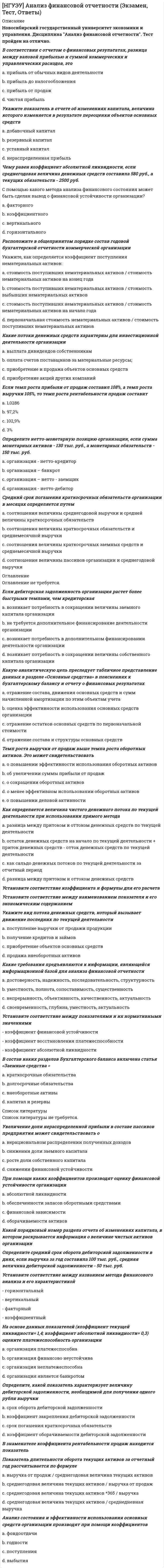      
          Описание
          Новосибирский государственный университет экономики и управления (НГУЭУ).Дисциплина - Аудит. Ответы на экзаменационный тест.Для НГУЭУ имеются и другие готовые работы. Пишем уникальные работы под заказ.Помогаем с прохождением онлайн-тестов. Пишите, пожалуйста, в личку.Аудитор признает правомерными изменения в учетной политике в случае: a. реорганизации организации b. реорганизации системы оплаты труда c. реорганизации системы снабженияНазовите основные этапы проведения аудиторской проверки a. заключение договора на оказание аудиторских услуг; планирование и сбор аудиторских доказательств; формирование выводов по результатам проверки и аудиторского заключения b. выбор аудируемого лица аудиторской организацией; подготовка аудиторского заключения c. подготовка письма-обязательства заключение договора на оказание аудиторских услуг; сбор аудиторских доказательств; формирование выводов по результатам проверки; формирование письменной информации и аудиторского заключенияВзаимоотношения аудиторов и аудируемого лица регулируются a. договором на проведение аудиторской проверки или оказание сопутствующих услуг b. федеральными стандартами аудиторской деятельности c. внутренними стандартами аудиторской организацииКакой документ потребуется аудитору для знакомства со штатной численностью персонала организации: a. Устав организации b. учетная политика c. штатное расписаниеПодтверждение предпосылки составления бухгалтерской отчетности «оценка и распределение» при аудите операций на счетах в банках означает: a. показатели бухгалтерской отчетности о денежных средствах на счетах в банке соответствует записям в регистрах синтетического учета b. все денежные средства на счетах в банке существуют на дату составления бухгалтерской отчетности c. денежные средства отражены в бухгалтерской отчетности по надлежащей балансовой стоимостиКакую оценку основных средств, приобретенных за плату, аудитор признает соответствующей требованиям нормативных документов: a. текущую рыночную стоимость на дату их принятия к бухгалтерскому учету b. сумму фактических затрат на приобретение, за исключением расходов на доставку и монтаж и возмещаемых налогов c. сумму фактических затрат на приобретение, за исключением возмещаемых налоговОтсутствие документирования или ненадлежащее документирование результатов изучения и оценки СВК может служить в случае предъявления претензий к аудитору доказательством: a. некачественного и неквалифицированного оказания услуг b. квалифицированного оказания услуг c. высокого качества оказания услугМожет ли порядок выплаты и размер денежного вознаграждения аудитору зависеть от содержания выводов, которые могут быть сделаны в результате аудита? a. нет b. да c. да, если это предусмотрено условиями договора на оказание аудиторских услугИнформационное обеспечение аудита включает: a. внутреннюю информацию b. внешнюю информацию c. внутреннюю и внешнюю информацию 
          Оглавление
          Использование какого счета аудитор признает обоснованным при отражении операций, связанных с продажей основных средств и нематериальных активов: a. 90 «Продажи» b. 99 «Прибыли и убытки» c. 91 «Прочие доходы и расходы»Аудируемое лицо имеет отдел внутреннего аудита. Аудитор при проверке бухгалтерской отчетности: a. использует работу внутреннего аудитора в соответствии с условиями договора b. должен полностью полагаться на работу внутреннего аудитора c. не должен полностью полагаться на работу внутреннего аудитораВ какой срок должна быть оформлена учетная политика вновь созданной организации: a. до первой публикации бухгалтерской отчетности, но не позднее 90 дней со дня государственной регистрации юридического лица b. до первой публикации бухгалтерской отчетности, но не позднее 30 дней со дня государственной регистрации юридического лица c. до первой публикации бухгалтерской отчетностиАудиторское заключение о достоверности бухгалтерской (финансовой) отчетности может быть выдано a. только аудиторской организацией b. только индивидуальным аудитором c. аудиторской организацией или индивидуальным аудитором d. аудиторской организацией, индивидуальным аудитором или службой внутреннего аудита организацииКак называется процедура, в ходе которой аудитор изучает созданные аудируемым лицом учетные записи и документы, а также осуществляет физический осмотр материальных активов? a. наблюдение b. аналитические процедуры c. инспектирование d. подтверждениеПри проверке кассы и кассовых операций в ходе аудиторской проверки была выявлена недостача наличных денежных средств в кассе. Какую из приведенных ниже рекомендаций должен дать аудитор: a. списать сумму недостачи на издержки производства (обращения) b. отнести сумму недостачи на счет 94 «Недостачи и потери от порчи ценностей» c. списать сумму недостачи на убытки организацииС какого момента аудиторская организация вправе осуществлять аудиторскую деятельность? a. с даты внесения сведений о ней в реестр аудиторов и аудиторских организаций саморегулируемой организацией аудиторов, членом которой она является b. с даты внесения записи о государственной регистрации аудиторской организации в Единый государственный реестр юридических лиц c. с даты получения лицензии на осуществление аудиторской деятельностиКакие аудиторские доказательства при аудите кассовых операций могут быть использованы для подтверждения предпосылки составления бухгалтерской отчетности «существование»: a. приходные и расходные кассовые ордера b. инвентаризационная опись c. кассовая книгаУчетной политикой организации определен порядок калькулирования полной производственной себестоимости продукции (работ, услуг). По какой статье «Отчета о финансовых результатах» аудитор признает верным отражение данных по счету 26: a. управленческие расходы b. себестоимость проданных товаров, продукции, работ, услуг c. коммерческие расходыКакой период для создания резерва под снижение стоимости материальных ценностей (которые морально устарели, потеряли свое первоначальное качество или рыночная стоимость которых снизилась) аудитор признает правильным: a. ежеквартально b. на конец отчетного года c. ежемесячно 
          Список литературы
          Какой способ исправления ошибки в расходном кассовом ордере аудитор признает обоснованным: a. внесение исправлений в кассовые документы не допускается b. способ «красноесторно» c. дополнительная записьВ соответствии с Федеральным законом «Об аудиторской деятельности» численность аудиторов, являющихся работниками аудиторской организации на основании трудовых договоров должна быть a. не менее трех b. не менее пяти c. не менее двухДля подтверждения предпосылки составления бухгалтерской отчетности «права и обязательства» при аудите расчетных операций необходимо провести: a. проверку условий договора b. арифметическую проверку сопроводительных документов c. документальный анализ актов сверкиКакой источник покрытия убытков от недостачи имущества и его порчи сверх норм естественной убыли, если виновные лица не установлены, аудитор признает правильным: a. прочие расходы b. нераспределенную прибыль c. расходы от обычных видов деятельностиЦель аудита учредительных документов: a. установить наличие и соответствие учредительных документов действующему законодательству b. установить наличие учредительных документов c. сопоставить информацию в учредительных документах с учетными записямиКакие документы будут являться информационной базой для проверки операций, связанных с уменьшением уставного капитала: a. справка бухгалтерии b. устав, выписка из протокола общего собрания участников, справка бухгалтерии c. учредительные документы, справка бухгалтерииСогласно ФСАД 7/2011 «Аудиторские доказательства» предпосылки составления бухгалтерской отчетности – это: a. утверждения руководства аудиторской организации, отраженные в аудиторском заключении b. аудиторские суждения c. утверждения руководства аудируемого лица в явной или неявной форме по поводу признания оценки и раскрытия в бухгалтерской отчетности объектов бухгалтерского учетаАудитор признает правомерными изменения в учетной политике в случае: a. изменения в составе руководства b. изменения законодательства РФ c. изменения в составе бухгалтерии организацииЗавершение аудиторской проверки предполагает a. составление аудиторского заключения и письменной информации руководству аудируемого лица b. проверку учетных регистров после даты составления баланса и обсуждение с руководителем предприятия вновь обнаруженных фактов c. оценку жизнеспособности деятельности предприятия в обозримом будущемПри проверке учредительных документов ООО обязательно должны быть представлены следующие документы: a. копии паспортов учредителей b. Устав организации и договор об учреждении общества c. Устав организацииАудиторское заключение должно предоставляться аудиторской организацией a. любому заинтересованному пользователю бухгалтерской (финансовой) отчетности аудируемого лица b. аудируемому лицу либо лицу, заключившему договор оказания аудиторских услуг c. аудируемому лицу либо лицу, заключившему договор оказания аудиторских услуг, а также налоговым органам по их требованию
            
            
            [НГУЭУ] Аудит (Зачет, Экзамен, Тест, Ответы)[НГУЭУ] Бухгалтерский управленческий учет (Зачет, Экзамен, Тест, Ответы)[НГУЭУ] Культурология (Зачет, Экзамен, Тест, Ответы)[НГУЭУ] Методы оптимальных решений МОР (тест, зачет, экзамен, вопросы, ответы)[НГУЭУ] Методы оптимальных решений (тест, зачет, экзамен, вопросы, ответы)[НГУЭУ] Методы принятия управленческих решений (Зачет, Экзамен, Тест, Ответы)[НГУЭУ] Планирование на предприятии, часть 2 (Экзамен, Тест, Ответы)Начертательная геометрия.Росдистант ТГУ Начертательная геометрия (тест с ответами МОИ)На чертеже изображены прямые :На чертеже показан метод преобразования:На чертеже решена задача преобразовать плоскость:На чертеже решена задача преобразовать плоскость:. 2НГУЭиУ методы оптимальных решений Тест (30 вопросов)