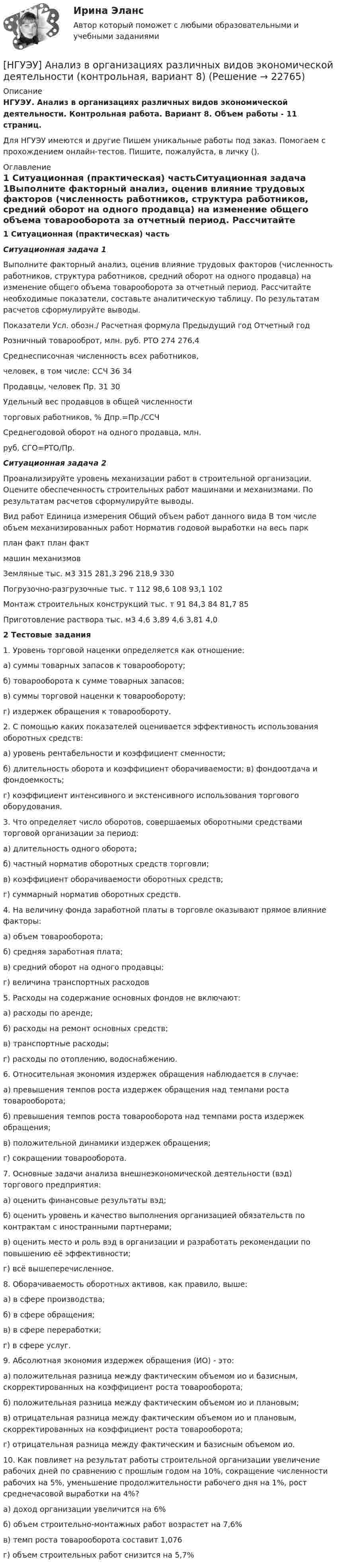      
          Описание
          НГУЭУ. Анализ в организациях различных видов экономической деятельности. Контрольная работа. Вариант 8. Объем работы - 11 страниц.Для НГУЭУ имеются и другие  Пишем уникальные работы под заказ. Помогаем с прохождением онлайн-тестов. Пишите, пожалуйста, в личку (). 
          Оглавление
          1 Ситуационная (практическая) частьСитуационная задача 1Выполните факторный анализ, оценив влияние трудовых факторов (численность работников, структура работников, средний оборот на одного продавца) на изменение общего объема товарооборота за отчетный период. Рассчитайте необходимые показатели, составьте аналитическую таблицу. По результатам расчетов сформулируйте выводы.Показатели	Усл. обозн./ Расчетная формула	Предыдущий год	Отчетный годРозничный товарооброт, млн. руб.	РТО	274	276,4Среднесписочная численность всех работников,человек, в том числе:	ССЧ	36	34Продавцы, человек	Пр.	31	30Удельный вес продавцов в общей численноститорговых работников, %	Дпр.=Пр./ССЧ		Среднегодовой оборот на одного продавца, млн.руб.	СГО=РТО/Пр.		Ситуационная задача 2Проанализируйте уровень механизации работ в строительной организации. Оцените обеспеченность строительных работ машинами и механизмами. По результатам расчетов сформулируйте выводы.Вид работ	Единица измерения	Общий объем работ данного вида	В том числе объем механизированных работ	Норматив годовой выработки на весь парк		план	факт	план	факт							машин механизмовЗемляные	тыс. м3	315	281,3	296	218,9	330Погрузочно-разгрузочные	тыс. т	112	98,6	108	93,1	102Монтаж строительных конструкций	тыс. т	91	84,3	84	81,7	85Приготовление раствора	тыс. м3	4,6	3,89	4,6	3,81	4,02 Тестовые задания 1. Уровень торговой наценки определяется как отношение:а) суммы товарных запасов к товарообороту;б) товарооборота к сумме товарных запасов;в) суммы торговой наценки к товарообороту;г) издержек обращения к товарообороту.2. С помощью каких показателей оценивается эффективность использования оборотных средств:а) уровень рентабельности и коэффициент сменности;б) длительность оборота и коэффициент оборачиваемости; в) фондоотдача и фондоемкость;г) коэффициент интенсивного и	экстенсивного использования торгового оборудования.3. Что определяет число оборотов, совершаемых оборотными средствами торговой организации за период:а) длительность одного оборота;б) частный норматив оборотных средств торговли;в) коэффициент оборачиваемости оборотных средств;г) суммарный норматив оборотных средств.4. На величину фонда заработной платы в торговле оказывают прямое влияние факторы:а) объем товарооборота;б) средняя заработная плата;в) средний оборот на одного продавцы;г) величина транспортных расходов5. Расходы на содержание основных фондов не включают:а) расходы по аренде;б) расходы на ремонт основных средств;в) транспортные расходы;г) расходы по отоплению, водоснабжению.6. Относительная экономия издержек обращения наблюдается в случае:а) превышения темпов роста издержек обращения над темпами роста товарооборота;б) превышения темпов роста товарооборота над темпами роста издержек обращения;в) положительной динамики издержек обращения;г) сокращении товарооборота.7. Основные задачи анализа внешнеэкономической деятельности (вэд) торгового предприятия:а) оценить финансовые результаты вэд;б) оценить уровень и качество выполнения организацией обязательств по контрактам с иностранными партнерами;в) оценить место и роль вэд в организации и разработать рекомендации по повышению её эффективности;г) всё вышеперечисленное.8. Оборачиваемость оборотных активов, как правило, выше:а) в сфере производства;б) в сфере обращения;в) в сфере переработки;г) в сфере услуг.9. Абсолютная экономия издержек обращения (ИО) - это:а) положительная разница между фактическим объемом ио и базисным, скорректированных на коэффициент роста товарооборота;б) положительная разница между фактическим объемом ио и плановым;в) отрицательная разница между фактическим объемом ио и плановым, скорректированных на коэффициент роста товарооборота;г) отрицательная разница между фактическим и базисным объемом ио.10. Как повлияет на результат работы строительной организации увеличение рабочих дней по сравнению с прошлым годом на 10%, сокращение численности рабочих на 5%, уменьшение продолжительности рабочего дня на 1%, рост среднечасовой выработки на 4%?а) доход организации увеличится на 6%б) объем строительно-монтажных работ возрастет на 7,6%в) темп роста товарооборота составит 1,076г) объем строительных работ снизится на 5,7% 
            
            
            [ НГУЭУ ] АНАЛИЗ В ОРГАНИЗАЦИЯХ РАЗЛИЧНЫХ ВИДОВ ЭКОНОМИЧЕСКОЙ ДЕЯТЕЛЬНОСТИ 4 вариант[НГУЭУ] Анализ в организациях различных видов экономической деятельности (контрольная, вариант 8)[ НГУЭУ ] Анализ трудовых показателей 10 вариант[ НГУЭУ ] Анализ трудовых показателей 1 вариант[ НГУЭУ ] Анализ трудовых показателей 4 вариант[НГУЭУ] Анализ финансовой отчетности (контрольная, вариант 8)[НГУЭУ] Антикоррупционные стандарты (контрольная, вариант 3)[ НГУЭУ ] Event - маркетинг 8 вариант [ НГУЭУ ] Excel и VBA для финансовых институтов 3 вариант[ НГУЭУ ]  Excel и VBA для финансовых институтов  8 вариант[НГУЭУ] Административно-деликтное право (контрольная, вариант 3)[НГУЭУ] Административное право (контрольная, вариант 3)[НГУЭУ] Административное судопроизводство (контрольная, вариант 3)[ НГУЭУ ] Актуальные вопросы психологии 1 вариант