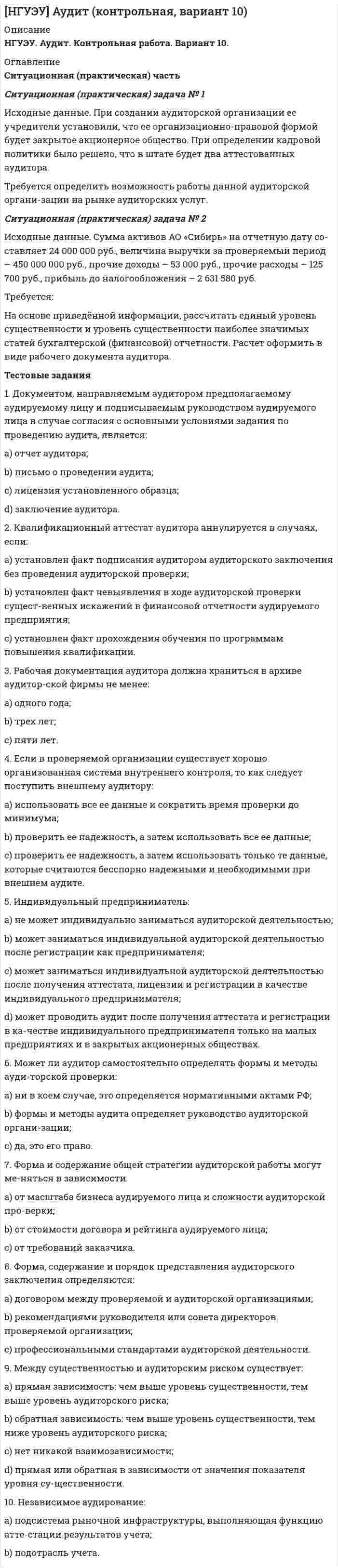 




Описание


НГУЭУ. Налоги и налогообложение. Контрольная работа. Вариант 6.
Для Вашего ВУЗа имеются и другие готовые работы. Пишем уникальные работы под заказ. Помогаем с прохождением онлайн-тестов. Пишите, пожалуйста, в личку (Евгений). Не нашли своей работы? Пройдите по ссылке «Новый заказ» и разместите заказ. Обязательно поможем.




Оглавление


Ситуационная (практическая) задача №1 
Организация за налоговый период реализовала товаров стоимостью 2800000 рублей. Расходы на производство товаров составили 1900000 рублей, в том числе расходы на приобретение призов во время рекламной кампании – 31000 рублей, сверхнормативные расходы на оплату суточных по командировкам – 20000 рублей. Кроме того, реализовано два транспортных средства: - автомобиль – 30 июня по цене без НДС 60000 рублей, первоначальная стоимость – 100000 рублей, сумма амортизационных отчислений – 20000 рублей, срок эксплуатации – два года, срок полезного использования – 10 лет; - трактор –25 ноября по цене без НДС 70000 рублей, первоначальная стоимость – 120000 рублей, сумма амортизационных отчислений – 75000 рублей, срок эксплуатации – пять лет, срок полезного использования – 8 лет.
В предшествующем периоде организация имела убыток в сумме 50000 рублей.
Исчислите налог на прибыль, подлежащий уплате в бюджет за налоговый период.
Ситуационная (практическая) задача №2
Участник общества получил от организации доход при распределении прибыли, остающейся после налогообложения, - 42500 рублей, пропорционально принадлежавшей ему доле в уставном капитале организации. При ликвидации организации ему была выплачена сумма 120000 рублей, превышающая его взнос в уставный капитал на 80000 рублей.
Определите размер дивиденда, полученного участником общества и сумму НДФЛ.
Тестовые задания
1. Лицо, на которое возложена обязанность по исчислению, удержанию у налогоплательщика и перечислению налога в бюджет:
А. налогоплательщик
Б. налоговый агент
В. налоговый орган
2. Операция реализации, необлагаемая НДС – это:
А. реализация проездных билетов городским троллейбусным автопарком
Б. оплата консультационного семинара (проводит высшее учебное заведение для банковских работников)
В. реализация лекарственных средств организацией
3. Налоговый период по акцизам:
А. месяц
Б. квартал
В. год
4. К представительским расходам не относятся затраты:
А. на проведение официального приема
Б. транспортное обеспечение
В. организацию развлечений и отдыха
5. Исковые заявления, носящие одновременно имущественный и неимущественный характер, оплачиваются пошлиной по ставкам:
А. установленным для исковых заявлений имущественного характера
Б. установленным для исковых заявлений неимущественного характера
В. установленным для исковых заявлений имущественного и неимущественного характера
6. Налоговым периодом по транспортному налогу признается:
А. квартал
Б. год
В. месяц
7. Сумма авансового платежа по налогу на имущество организаций исчисляется в размере:
А. одной четвертой произведения налоговой ставки и средней стоимости имущества, определенной за отчетный период
Б. одной четвертой произведения налоговой ставки и среднегодовой стоимости имущества за налоговый период
В. произведения налоговой ставки и средней стоимости имущества, определенной за отчетный период
8. При продаже жилого дома имущественный налоговый вычет предоставляется в сумме, полученной при продаже, если дом находился в собственности налогоплательщика:
А. менее трех лет
Б. менее пяти лет
В. более трех лет
9. Ставки земельного налога:
А. определяются федеральным законодательством и являются едиными на всей территории РФ
Б.устанавливаются нормативными правовыми актами представительных органов муниципальных образований в пределах, предусмотренных НК РФ
В. дифференцированы по экономическим районам РФ
10. Налоговая база по НДПИ по углю, нефти и газу определяется как:
А. объем добытых полезных ископаемых
Б. стоимость реализованных полезных ископаемых за налоговый период
В. стоимость добытых полезных ископаемых за налоговый период.



            
            
            Ситуационная практическая задача №1 Имеются данные об объемах производства продукции на предприятии: 2007 2008 2009 2010 2011 2012 2013 2014 2015 2016 Картон, т 19,9 22,2 24.2 26,9 29,3 31,3 33,9 34,8 37 37,6 1. Проведите сглаживание динамического ряда методом трехзвенной скользящей средней.Ситуационная (практическая) задача № 1 Исходные данные. При создании аудиторской организации ее учредители установили, что ее организационно-правовой формой будет закрытое акционерное общество. При определении кадровой политики было решено, что в штате будет два аттестованных аудитора.Ситуационная (практическая) задача № 1 Исходя из содержания хозяйственных операций составить: 1. Журнал хозяйственных операций (по форме, представленной в таблице 1); 2. Определить дебетовый, кредитовый оборот по каждому счету и вывести конечное сальдо;Ситуационная (практическая) задача № 1 Определить, как изменится объем продаж и выручка от реализации, получаемая предприятием при снижении цены на товар на 200 руб., если начальная цена товара составляла 2000 руб., объем продаж – 1000 шт., коэффициент эластичности спроса на товар равен 1,3.Ситуационная (практическая) задача №1 Организация за налоговый период реализовала товаров стоимостью 2800000 рублей. Расходы на производство товаров составили 1900000 рублей, в том числе расходы на приобретение призов во время рекламной кампании – 31000 рублей, сверхнормативные расходы на оплату суточных по командировкам – 20000 рублей.Ситуационная (практическая) задача № 1 Охарактеризуйте факторы, которые обусловливают использование коллективных методов принятия решения Ситуационная (практическая) задача № 2 • Сформулировать ситуацию, требующую решения для конкретной организации.Ситуационная (практическая) задача № 1 По 21 регионам РФ имеются данные о потребительских расходах в среднем на душу населения, руб., среднедушевых денежных доходах населения, в месяц, тыс. руб., уровне безработицы, % (по данным выборочных обследований рабочей силы; в среднем за год; население в возрасте 15-72 лет) за 2018 год:Ситуационная задача по поликлинникеСитуационная (практическая) задача № 1 В каком из нижеперечисленных случаев достигается минимизация затрат на приобретение ресурсов: Вариант Предельный продукт труда,ед. Предельный продукт капитала,ед. Цена труда, ден.ед. Цена капитала,ден.ед.Ситуационная (практическая) задача № 1 В отношении Иванова проводилось прослушивание телефонных переговоров, поскольку он являлся родственником лица, подозревавшегося в причастности к деятельности ОПГ, и поддерживал с ним отношения.Ситуационная (практическая) задача № 1 Второй секретарь посольства США в г. Москве Д. Глэб, управляя автомобилем с дипломатическими номерами в нетрезвом состоянии, нарушив правила дорожного движения, совершил наезд на гражданина Российской Федерации В. Петрова, причинив ему тяжкий вред здоровью.Ситуационная (практическая) задача № 1 Для изготовления продукции двух видов А и В фирма расходует ресурсы, а от реализации этой продукции получает доход. Информация о нормах затрат ресурсов на единицу выпускаемой продукции, запасах расходуемых ресурсов, имеющихся в распоряжении фирмы, и выручки от реализации продукции приведены в таблицеСитуационная (практическая) задача № 1 Для изготовления продукции двух видов А и В фирма расходует ресурсы, а от реализации этой продукции получает доход. Информация о нормах затрат ресурсов на единицу выпускаемой продукции, запасах расходуемых ресурсов, имеющихся в распоряжении фирмы, и выручки от реализации продукции приведены в таблице:Ситуационная (практическая) задача №1 Для изготовления продукции двух видов А и В фирма расходует ресурсы, а от реализации этой продукции получает доход. Информация о нормах затрат ресурсов на единицу выпускаемой продукции, запасах расходуемых ресурсов, имеющихся в распоряжении фирмы, и выручки от реализации продукции приведены в таблице: