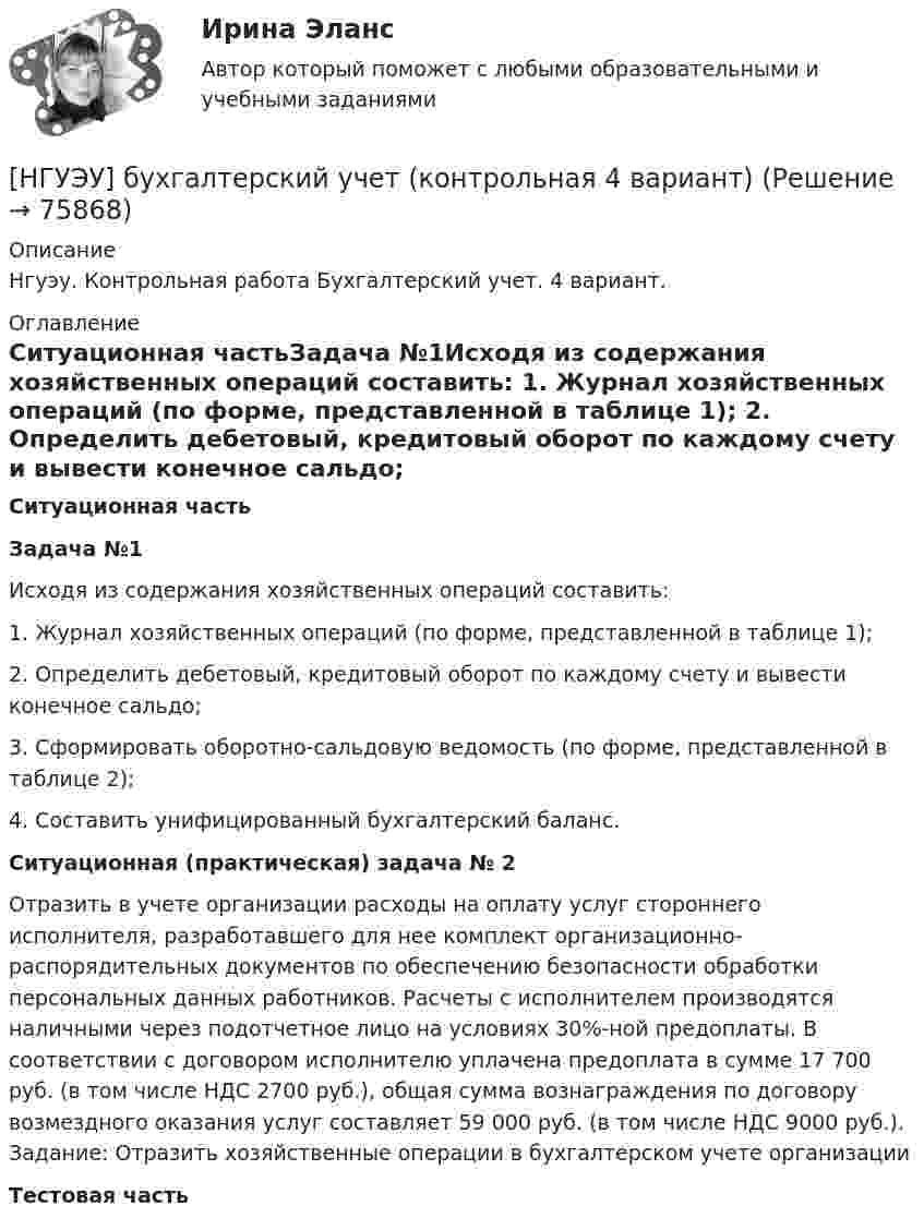      
            Описание
            Нгуэу. Контрольная работа Бухгалтерский учет. 4 вариант.   
            Оглавление
            Ситуационная частьЗадача №1Исходя из содержания хозяйственных операций составить: 1. Журнал хозяйственных операций (по форме, представленной в таблице 1); 2. Определить дебетовый, кредитовый оборот по каждому счету и вывести конечное сальдо; 3. Сформировать оборотно-сальдовую ведомость (по форме, представленной в таблице 2); 4. Составить унифицированный бухгалтерский баланс.Ситуационная (практическая) задача № 2 Отразить в учете организации расходы на оплату услуг стороннего исполнителя, разработавшего для нее комплект организационно-распорядительных документов по обеспечению безопасности обработки персональных данных работников. Расчеты с исполнителем производятся наличными через подотчетное лицо на условиях 30%-ной предоплаты. В соответствии с договором исполнителю уплачена предоплата в сумме 17 700 руб. (в том числе НДС 2700 руб.), общая сумма вознаграждения по договору возмездного оказания услуг составляет 59 000 руб. (в том числе НДС 9000 руб.). Задание: Отразить хозяйственные операции в бухгалтерском учете организацииТестовая часть  
            
            
            [НГУЭУ] Бухгалтерский учет и отчетность в коммерческом банке (тест, зачет, экзамен, вопросы, ответы)[НГУЭУ] бухгалтерский учет (контрольная 4 вариант)[НГУЭУ] Бухгалтерский учет (контрольная, вариант 10)[ НГУЭУ ] Бухгалтерский финансовый учет (контрольная, часть 1) 10 вариант[НГУЭУ] Бухгалтерское дело (контрольная, вариант 2)[НГУЭУ] Бухгалтерское дело (контрольная, вариант 8)[ НГУЭУ ] Валютно - кредитные операции на мировом рынке 3 вариант[НГУЭУ] Бухгалтерский учет в строительстве (контрольная, вариант 8)[НГУЭУ] Бухгалтерский учет в строительстве (контрольная, вариант 9)[ НГУЭУ ] Бухгалтерский учет и анализ 10 вариант ( вторая контрольная работа)[ НГУЭУ ] Бухгалтерский учет и анализ 4 вариант 2022[ НГУЭУ ] Бухгалтерский учет и анализ вариант 1 (контрольная №2)[ НГУЭУ ] БУХГАЛТЕРСКИЙ УЧЕТ И АНАЛИЗ (вторая контрольная) 6 вариант[ НГУЭУ ] Бухгалтерский учет и анализ РГР 2022 вариант 6