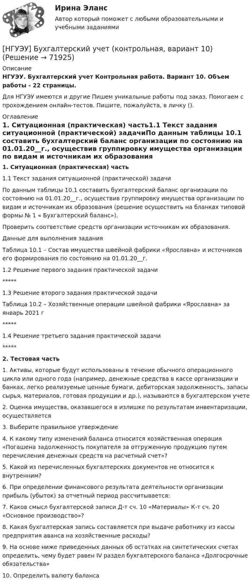      
            Описание
            НГУЭУ. Бухгалтерский учет Контрольная работа. Вариант 10. Объем работы - 22 страницы.Для НГУЭУ имеются и другие  Пишем уникальные работы под заказ. Помогаем с прохождением онлайн-тестов. Пишите, пожалуйста, в личку (). 
            Оглавление
            1. Ситуационная (практическая) часть1.1 Текст задания ситуационной (практической) задачиПо данным таблицы 10.1 составить бухгалтерский баланс организации по состоянию на 01.01.20__г., осуществив группировку имущества организации по видам и источникам их образования (решение осуществить на бланках типовой формы № 1 « Бухгалтерский баланс»). Проверить соответствие средств организации источникам их образования. Данные для выполнения задания Таблица 10.1 – Состав имущества швейной фабрики «Ярославна» и источников его формирования по состоянию на 01.01.20__г.1.2 Решение первого задания практической задачи*****1.3 Решение второго задания практической задачиТаблица 10.2 – Хозяйственные операции швейной фабрики «Ярославна» за январь 2021 г*****1.4 Решение третьего задания практической задачи*****2. Тестовая часть1. Активы, которые будут использованы в течение обычного операционного цикла или одного года (например, денежные средства в кассе организации и банках, легко реализуемые ценные бумаги, дебиторская задолженность, запасы сырья, материалов, готовая продукции и др.), называются в бухгалтерском учете2. Оценка имущества, оказавшегося в излишке по результатам инвентаризации, осуществляется3. Выберите правильное утверждение4. К какому типу изменений баланса относится хозяйственная операция «Погашена задолженность покупателя за отгруженную продукцию путем перечисления денежных средств на расчетный счет»?5. Какой из перечисленных бухгалтерских документов не относится к внутренним?6. При определении финансового результата деятельности организации прибыль (убыток) за отчетный период рассчитывается:7. Каков смысл бухгалтерской записи Д-т сч. 10 «Материалы» К-т сч. 20 «Основное производство»?8. Какая бухгалтерская запись составляется при выдаче работнику из кассы предприятия аванса на хозяйственные расходы?9. На основе ниже приведенных данных об остатках на синтетических счетах определить, чему будет равен IV раздел бухгалтерского баланса «Долгосрочные обязательства»10. Определить валюту баланса  
            
            
            [НГУЭУ] бухгалтерский учет (контрольная 4 вариант)[НГУЭУ] Бухгалтерский учет (контрольная, вариант 10)[ НГУЭУ ] Бухгалтерский финансовый учет (контрольная, часть 1) 10 вариант[НГУЭУ] Бухгалтерское дело (контрольная, вариант 2)[НГУЭУ] Бухгалтерское дело (контрольная, вариант 8)[ НГУЭУ ] Валютно - кредитные операции на мировом рынке 3 вариант[ НГУЭУ ] Валютно - кредитные операции на мировом рынке 8 вариант[НГУЭУ] Бухгалтерский учет в строительстве (контрольная, вариант 9)[ НГУЭУ ] Бухгалтерский учет и анализ 10 вариант ( вторая контрольная работа)[ НГУЭУ ] Бухгалтерский учет и анализ 4 вариант 2022[ НГУЭУ ] Бухгалтерский учет и анализ вариант 1 (контрольная №2)[ НГУЭУ ] БУХГАЛТЕРСКИЙ УЧЕТ И АНАЛИЗ (вторая контрольная) 6 вариант[ НГУЭУ ] Бухгалтерский учет и анализ РГР 2022 вариант 6[ НГУЭУ ] Бухгалтерский учет и отчетность в коммерческом банке 3 вариант