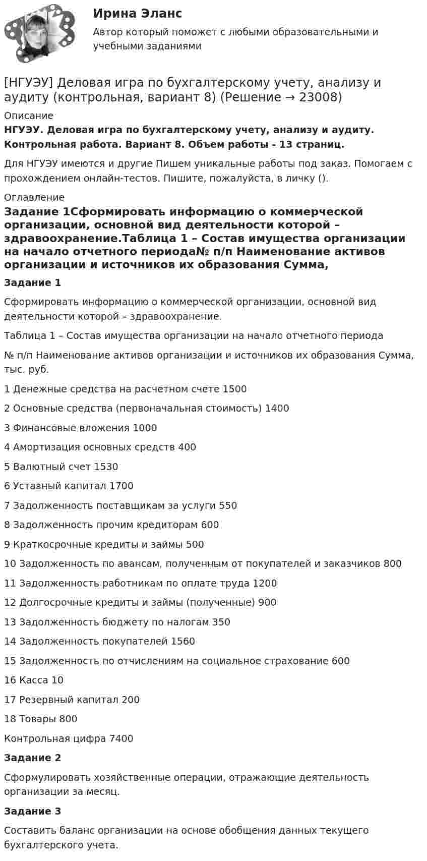      
          Описание
          НГУЭУ. Деловая игра по бухгалтерскому учету, анализу и аудиту. Контрольная работа. Вариант 8. Объем работы - 13 страниц.Для НГУЭУ имеются и другие  Пишем уникальные работы под заказ. Помогаем с прохождением онлайн-тестов. Пишите, пожалуйста, в личку (). 
          Оглавление
          Задание 1Сформировать информацию о коммерческой организации, основной вид деятельности которой – здравоохранение.Таблица 1 – Состав имущества организации на начало отчетного периода№ п/п	Наименование активов организации и источников их образования	Сумма, тыс. руб.1	Денежные средства на расчетном счете	15002	Основные средства (первоначальная стоимость)	14003	Финансовые вложения	10004	Амортизация основных средств	4005	Валютный счет	15306	Уставный капитал	17007	Задолженность поставщикам за услуги	5508	Задолженность прочим кредиторам	6009	Краткосрочные кредиты и займы	50010	Задолженность по авансам, полученным от покупателей и заказчиков	80011	Задолженность работникам по оплате труда	120012	Долгосрочные кредиты и займы (полученные)	90013	Задолженность бюджету по налогам	35014	Задолженность покупателей	156015	Задолженность по отчислениям на социальное страхование	60016	Касса	1017	Резервный капитал	20018	Товары	800Контрольная цифра	7400Задание 2Сформулировать хозяйственные операции, отражающие деятельность организации за месяц.Задание 3Составить баланс организации на основе обобщения данных текущего бухгалтерского учета. 
            
            
            [ НГУЭУ ] ДЕЛОВАЯ ИГРА ПО БУХГАЛТЕРСКОМУ УЧЕТУ, АНАЛИЗУ И АУДИТУ 4 вариант[НГУЭУ] Деловая игра по бухгалтерскому учету, анализу и аудиту (контрольная, вариант 8)[НГУЭУ] Делопроизводственное обеспечение системы управления персоналом (тест, зачет, экзамен, вопросы, ответы)[ НГУЭУ ] Деньги, банки, кредит 3 вариант 2022[ НГУЭУ ] Деньги, кредит, банке 6 вариант[ НГУЭУ ] деньги, кредит, банки 10 вариант[ НГУЭУ ] Деньги, кредит, банки 1 вариант[ НГУЭУ ] Государственные и муниципальные финансы 10 вариант[ НГУЭУ ] Государственные и муниципальные финансы 3 вариант[ НГУЭУ ] Государственные и муниципальные финансы 8 вариант[НГУЭУ] Гражданское право,  (контрольная, вариант 4)[НГУЭУ] Гражданское право, часть 2 (контрольная, вариант 6)[ НГУЭУ ] Гражданское право (часть 3, вариант 3)[ НГУЭУ ] Графический дизайн 8 вариант