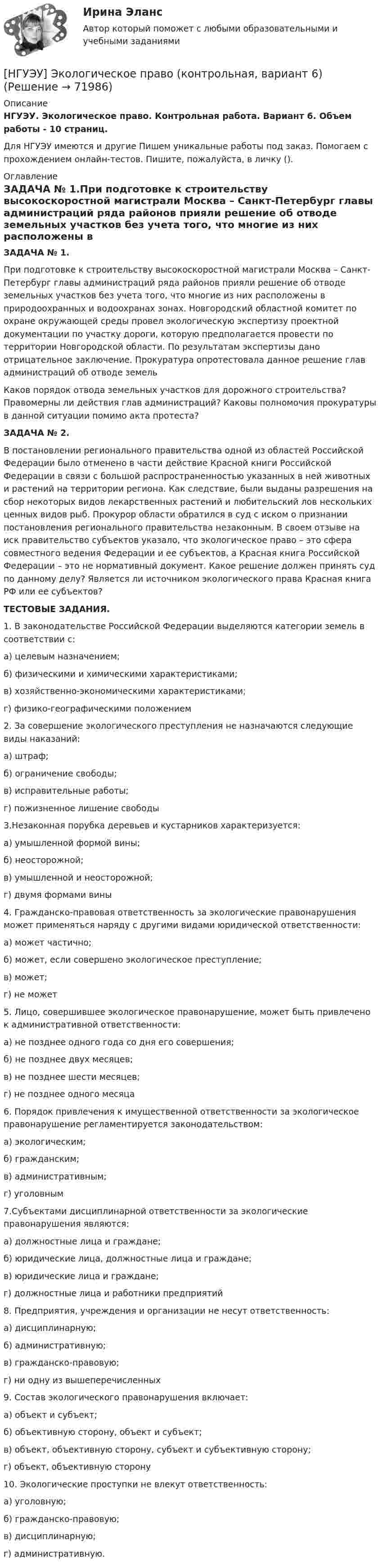      
            Описание
            НГУЭУ. Экологическое право. Контрольная работа. Вариант 6. Объем работы - 10 страниц.Для НГУЭУ имеются и другие  Пишем уникальные работы под заказ. Помогаем с прохождением онлайн-тестов. Пишите, пожалуйста, в личку (). 
            Оглавление
            ЗАДАЧА № 1.При подготовке к строительству высокоскоростной магистрали Москва – Санкт-Петербург главы администраций ряда районов прияли решение об отводе земельных участков без учета того, что многие из них расположены в природоохранных и водоохранах зонах. Новгородский областной комитет по охране окружающей среды провел экологическую экспертизу проектной документации по участку дороги, которую предполагается провести по территории Новгородской области. По результатам экспертизы дано отрицательное заключение. Прокуратура опротестовала данное решение глав администраций об отводе земельКаков порядок отвода земельных участков для дорожного строительства? Правомерны ли действия глав администраций? Каковы полномочия прокуратуры в данной ситуации помимо акта протеста?ЗАДАЧА № 2.В постановлении регионального правительства одной из областей Российской Федерации было отменено в части действие Красной книги Российской Федерации в связи с большой распространенностью указанных в ней животных и растений на территории региона. Как следствие, были выданы разрешения на сбор некоторых видов лекарственных растений и любительский лов нескольких ценных видов рыб. Прокурор области обратился в суд с иском о признании постановления регионального правительства незаконным. В своем отзыве на иск правительство субъектов указало, что экологическое право – это сфера совместного ведения Федерации и ее субъектов, а Красная книга Российской Федерации – это не нормативный документ. Какое решение должен принять суд по данному делу? Является ли источником экологического права Красная книга РФ или ее субъектов?ТЕСТОВЫЕ ЗАДАНИЯ.1. В законодательстве Российской Федерации выделяются категории земель в соответствии с: а) целевым назначением; б) физическими и химическими характеристиками; в) хозяйственно-экономическими характеристиками; г) физико-географическими положением2. За совершение экологического преступления не назначаются следующие виды наказаний: а) штраф; б) ограничение свободы; в) исправительные работы; г) пожизненное лишение свободы3.Незаконная порубка деревьев и кустарников характеризуется: а) умышленной формой вины; б) неосторожной; в) умышленной и неосторожной; г) двумя формами вины4. Гражданско-правовая ответственность за экологические правонарушения может применяться наряду с другими видами юридической ответственности: а) может частично; б) может, если совершено экологическое преступление; в) может; г) не может5. Лицо, совершившее экологическое правонарушение, может быть привлечено к административной ответственности:а) не позднее одного года со дня его совершения; б) не позднее двух месяцев; в) не позднее шести месяцев; г) не позднее одного месяца6. Порядок привлечения к имущественной ответственности за экологическое правонарушение регламентируется законодательством: а) экологическим; б) гражданским; в) административным; г) уголовным7.Субъектами дисциплинарной ответственности за экологические правонарушения являются: а) должностные лица и граждане; б) юридические лица, должностные лица и граждане; в) юридические лица и граждане; г) должностные лица и работники предприятий 8. Предприятия, учреждения и организации не несут ответственность: а) дисциплинарную; б) административную; в) гражданско-правовую; г) ни одну из вышеперечисленных 9. Состав экологического правонарушения включает: а) объект и субъект; б) объективную сторону, объект и субъект; в) объект, объективную сторону, субъект и субъективную сторону; г) объект, объективную сторону 10. Экологические проступки не влекут ответственность: а) уголовную;б) гражданско-правовую;в) дисциплинарную; г) административную.  
            
            
            [НГУЭУ] Финансы (контрольная, вариант 5)[НГУЭУ] Экологическое право (контрольная, вариант 6)[ НГУЭУ ] Эконометрика 5 вариант[ НГУЭУ ] Эконометрика 6 вариант 2022НГУЭУ Эконометрика Вариант 10 (2 задания и тесты) метод.указания 2019 г. По 20 регионам РФ имеются данные о потребительских расходах в среднем на душу населения, руб.НГУЭУ Эконометрика Вариант 9 (2 задания и тесты) метод.указания 2019 г. По 26 регионам РФ имеются данные о потребительских расходах в среднем на душу населения, руб., среднедушевых [НГУЭУ] Эконометрика (контрольная, вариант 1)[ НГУЭУ ] Финансовый менеджмент 1 вариант[ НГУЭУ ] Финансовый менеджмент 1 вариант (контрольная работа №2)[ НГУЭУ ] Финансовый менеджмент 6 вариант[ НГУЭУ ] Финансовый менеджмент 6 вариант ( контрольная №2)[ НГУЭУ ] Финансовый менеджмент (контрольная №2, вариант3)[ НГУЭУ ] Финансовый менеджмент ( контрольная №2, вариант 8)[НГУЭУ] Финансовый менеджмент (контрольная, вариант 2)