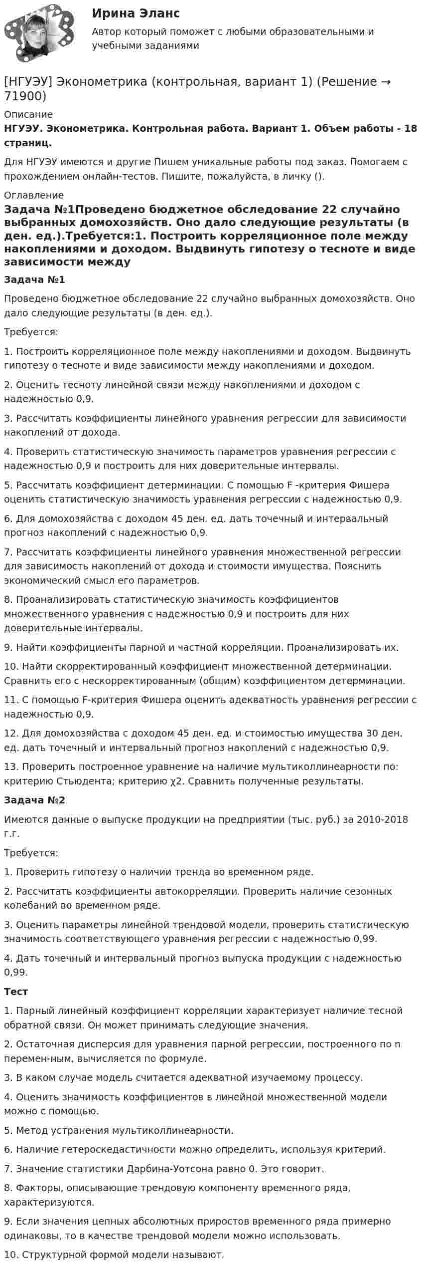      
            Описание
            НГУЭУ. Эконометрика. Контрольная работа. Вариант 1. Объем работы - 18 страниц.Для НГУЭУ имеются и другие  Пишем уникальные работы под заказ. Помогаем с прохождением онлайн-тестов. Пишите, пожалуйста, в личку (). 
            Оглавление
            Задача №1Проведено бюджетное обследование 22 случайно выбранных домохозяйств. Оно дало следующие результаты (в ден. ед.).Требуется:1. Построить корреляционное поле между накоплениями и доходом. Выдвинуть гипотезу о тесноте и виде зависимости между накоплениями и доходом.2. Оценить тесноту линейной связи между накоплениями и доходом с надежностью 0,9.3. Рассчитать коэффициенты линейного уравнения регрессии для зависимости накоплений от дохода.4. Проверить статистическую значимость параметров уравнения регрессии с надежностью 0,9 и построить для них доверительные интервалы.5. Рассчитать коэффициент детерминации. С помощью F -критерия Фишера оценить статистическую значимость уравнения регрессии с надежностью 0,9.6. Для домохозяйства с доходом 45 ден. ед. дать точечный и интервальный прогноз накоплений с надежностью 0,9.7. Рассчитать коэффициенты линейного уравнения множественной регрессии для зависимость накоплений от дохода и стоимости имущества. Пояснить экономический смысл его параметров.8. Проанализировать статистическую значимость коэффициентов множественного уравнения с надежностью 0,9 и построить для них доверительные интервалы.9. Найти коэффициенты парной и частной корреляции. Проанализировать их.10. Найти скорректированный коэффициент множественной детерминации. Сравнить его с нескорректированным (общим) коэффициентом детерминации.11. С помощью F-критерия Фишера оценить адекватность уравнения регрессии с надежностью 0,9.12. Для домохозяйства с доходом 45 ден. ед. и стоимостью имущества 30 ден. ед. дать точечный и интервальный прогноз накоплений с надежностью 0,9.13. Проверить построенное уравнение на наличие мультиколлинеарности по: критерию Стьюдента; критерию χ2. Сравнить полученные результаты.Задача №2Имеются данные о выпуске продукции на предприятии (тыс. руб.) за 2010-2018 г.г.Требуется:1. Проверить гипотезу о наличии тренда во временном ряде.2. Рассчитать коэффициенты автокорреляции. Проверить наличие сезонных колебаний во временном ряде.3. Оценить параметры линейной трендовой модели, проверить статистическую значимость соответствующего уравнения регрессии с надежностью 0,99.4. Дать точечный и интервальный прогноз выпуска продукции с надежностью 0,99.Тест1.	Парный линейный коэффициент корреляции характеризует наличие тесной обратной связи. Он может принимать следующие значения.2.	Остаточная дисперсия для уравнения парной регрессии, построенного по n перемен-ным, вычисляется по формуле.3.	В каком случае модель считается адекватной изучаемому процессу.4.	Оценить значимость коэффициентов в линейной множественной модели можно с помощью.5.	Метод устранения мультиколлинеарности.6.	Наличие гетероскедастичности можно определить, используя критерий.7.	Значение статистики Дарбина-Уотсона равно 0. Это говорит.8.	Факторы, описывающие трендовую компоненту временного ряда, характеризуются.9.	Если	значения	цепных	абсолютных	приростов	временного	ряда	примерно одинаковы, то в качестве трендовой модели можно использовать.10.	Структурной формой модели называют.  
            
            
            НГУЭУ Эконометрика Вариант 9 (2 задания и тесты) метод.указания 2019 г. По 26 регионам РФ имеются данные о потребительских расходах в среднем на душу населения, руб., среднедушевых [НГУЭУ] Эконометрика (контрольная, вариант 1)[НГУЭУ] Эконометрика (контрольная, вариант 5)[ НГУЭУ ] Экономика и социология труда 10 вариант[ НГУЭУ ] Экономика организации 10 вариант[ НГУЭУ ] Экономика предприятий 3 вариант[ НГУЭУ ] Экономика предприятий (организаций) 6 вариант[ НГУЭУ ] Финансовый менеджмент ( контрольная №2, вариант 8)[НГУЭУ] Финансовый менеджмент (контрольная, вариант 2)[НГУЭУ] Финансовый менеджмент (контрольная, вариант 8)[НГУЭУ] Финансы (контрольная, вариант 5)[НГУЭУ] Экологическое право (контрольная, вариант 6)[ НГУЭУ ] Эконометрика 5 вариант[ НГУЭУ ] Эконометрика 6 вариант 2022