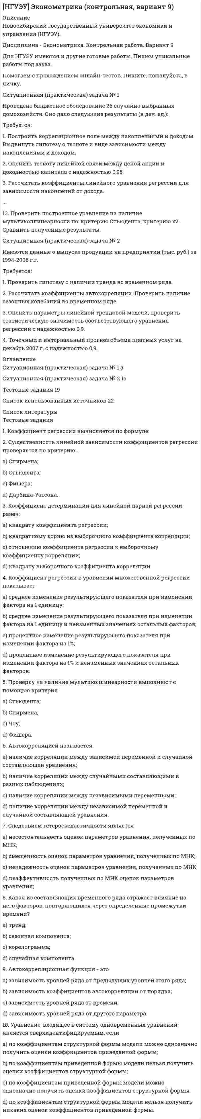 




Описание


НГУЭУ. Маркетинг. Контрольная работа. Вариант 4.




Оглавление


Ситуационная (практическая) задача № 1
Салон «Элитные шубы» существует семь лет. На рынке меховых изделий города работает еще восемь компаний подобного профиля, которые ведут активную политику продвижения.
Необходимо дополнить перечень факторов внешней среды, действующих на данное предприятие; оценить по каждому из факторов важность для отрасли, влияние на предприятие, направленность влияния; рассчитать интегральную оценку. ( Таблица 1)
Ситуационная (практическая) задача № 2
По отношению к рынку потребителей известны три маркетинговые стратегии: недифференцированный, дифференцированный, концентрированный маркетинг. Сделайте сравнительный анализ каждой из вышеназванных стратегий.
Тестовые задания
1. Процесс разделения рынка на однородные группы покупателей, для каждой из которых могут потребоваться отдельные товары и комплексы маркетинга, называется:
- сегментацией рынка;
-позиционирование товаров на рынке;
- маркетинговым исследованием рынка;
-планированием маркетинга
Ответ: - сегментацией рынка
2. Сегмент рынка мебели – людей с высокими доходами – можно охарактеризовать как потребителей, предпочитающих:
- качество продукта, его дизайн, удобство, материал, цвет, используемую торговую марку, и в меньшей степени уделяющих внимание цене товара;
- сочетать цену и качество продукта, надежность, в меньшей степени уделяющих внимание торговой марке, склонных к стандартным решениям;
- принимать решение, основываясь на цене, уделяющих внимание надежности мебели;
- все потребительские характеристики мебели наравне (качество, дизайн, материал, надёжность и т.д.)
3. Макросегментация рынка предполагает
- деление рынков по регионам, странам, степени их индустриализации;
- деление рынка, начиная с узкой группы (сегмента) потребителей, а затем эта группа расширяется в зависимости от сферы назначения и использования товара;
- формирование групп потребителей (сегментов) одной страны, региона по детальным признакам.
4. Для такой характеристик сегмента, как «потребители продукта являются жизнелюбами, увлекающимися личностями, любознательными, имеющими неустойчивую жизненную позицию», использовались _______________ признаки сегментации:
- психографические;
-поведенческие;
- демографические;
- географические.
5. Метод группировок при сегментации рынка заключается в …
- последовательной разбивке совокупности объектов на группы по наиболее значимым признакам, при этом один из признаков выделяется в качестве системообразующего;
- проведение «двойной» сегментации: по продуктам и по потребителям;
- определение выгод, которые интересуют потребителей, и оценка их важности;
- комбинация переменных, характеризующих функции, потребителей и технологии
6.Действия, направленные на пересмотр существующей позиции товара в восприятии потребителей целевого рынка называются:
- перепозиционированием;
-позиционированием;
- репозиционированием;
-сегментированием
7. Способ предоставления процесса позиционирования с использованием нескольких оценочных показателей называется:
- картой восприятия;
- конкурентной картой;
-профилем товара;
- картой сегментирования.
8. К психографическим признакам сегментации относятся:
- стиль жизни, тип личности
- повод для совершения покупки;
-возраст, пол, уровень доходов;
- город, регион, штат
9. К характеристикам вертикальной ниши не относится:
- реализация разных изделий одной группе потребителей;
- не занятая конкурентами часть рынка;
- реализация данного изделия разным группам потребителей;
- реализация группы функционально близких изделий разным группам потребителей
10. Процедуру сегментирования рекомендуется начинать с.
- определения признаков выделения сегментов;
-определения требований к сегментам;
-позиционирования товаров на рынке;
- выбор целевых сегментов.



            
            
            Ситуационная (практическая) задача № 1 Проведено бюджетное обследование 23 случайно выбранных домохозяйств. Оно дало следующие результаты (в ден. ед.): Таблица 1 - Результаты обследования домохозяйств домо-хозяйство накопления, у доход, х1 стоимость имущества, х2 домо-хозяй-ство накопле-ния, у до-ход, х1 стоимость имущества, х2Ситуационная (практическая) задача № 1 Проведено бюджетное обследование 26 случайно выбранных домохозяйств. Оно дало следующие результаты (в ден. ед.): Требуется: 1. Построить корреляционное поле между накоплениями и доходом. Выдвинуть гипотезу о тесноте и виде зависимости между накоплениями и доходом. 2. Оценить тесноту линейной связи между ценой акции и доходностью капитала с надежностью 0,95.Ситуационная (практическая) задача № 1 Проведено бюджетное обследование 27 случайно выбранных домохозяйств. Оно дало следующие результаты (в ден. ед.): домохо-зяйство накоп-ления, у до-ход, х1 стоимость имущества, х2Ситуационная (практическая) задача № 1 Раскройте суть алгоритма решения изобретательских задач (АРИЗ)» Ситуационная (практическая) задача № 2  Сформулировать ситуацию, требующую решения для конкретной организации.  Сформулировать проблему и цель решения (проблема и цель определяютсяСитуационная (практическая) задача № 1 Салон «Элитные шубы» существует семь лет. На рынке меховых изделий города работает еще восемь компаний подобного профиля, которые ведут активную политику продвижения.Ситуационная (практическая) задача № 5 - 1 В организации объем продажи продукции в кредит составляет 5 млн. руб., с условиями периода погашения дебиторской задолженности 3 мес. со скидкой 3%. Норма рентабельности продукции 20%. Организация рассматривает другие условия продаж: 4/10 net 30. Определите, стоит ли применять новые условия продаж.Ситуационная (практическая) часть Вид экономической деятельности – Операции с недвижимым имуществом 68.31 — Деятельность агентств недвижимости за вознаграждение или на договорной основеСитуационная (практическая) задача № 1 Определить, как изменится объем продаж и выручка от реализации, получаемая предприятием при снижении цены на товар на 200 руб., если начальная цена товара составляла 2000 руб., объем продаж – 1000 шт., коэффициент эластичности спроса на товар равен 1,3.Ситуационная (практическая) задача №1 Организация за налоговый период реализовала товаров стоимостью 2800000 рублей. Расходы на производство товаров составили 1900000 рублей, в том числе расходы на приобретение призов во время рекламной кампании – 31000 рублей, сверхнормативные расходы на оплату суточных по командировкам – 20000 рублей.Ситуационная (практическая) задача № 1 Охарактеризуйте факторы, которые обусловливают использование коллективных методов принятия решения Ситуационная (практическая) задача № 2 • Сформулировать ситуацию, требующую решения для конкретной организации.Ситуационная (практическая) задача № 1 По 21 регионам РФ имеются данные о потребительских расходах в среднем на душу населения, руб., среднедушевых денежных доходах населения, в месяц, тыс. руб., уровне безработицы, % (по данным выборочных обследований рабочей силы; в среднем за год; население в возрасте 15-72 лет) за 2018 год:Ситуационная (практическая) задача № 1 По 25 регионам РФ имеются данные о потребительских расходах в среднем на душу населения, руб., среднедушевых денежных доходах населения, в месяц, тыс. руб., уровне безработицы, % (по данным выборочных обследований рабочей силы; в среднем за год; население в возрасте 15-72 лет) за 2018 год:Ситуационная (практическая) задача № 1 По данным таблицы осуществить группировку имущества организации по видам и источникам их образования. Проверить соответствие средств организации источникам их образования. Решение оформить в таблице, представленной в Приложении А.Ситуационная (практическая) задача № 1 Приведите примеры задач, связанных с мотивацией работника. Опишите различные подходы к мотивации на рабочем месте: опишите сущность, плюсы, минусы, ограничения для использования подхода.