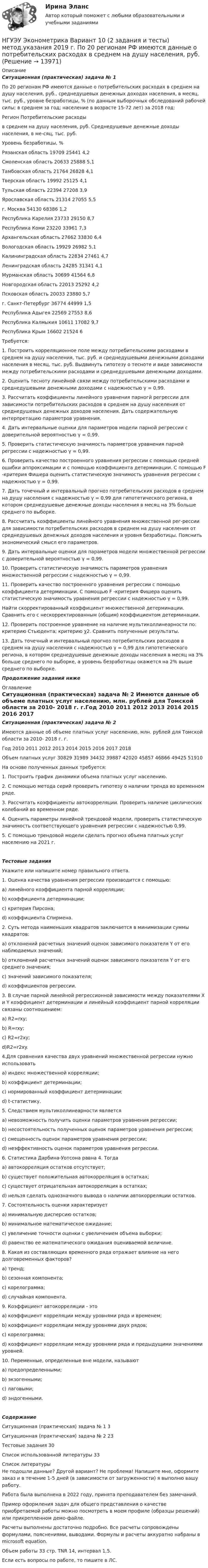     
          Описание
          Ситуационная (практическая) задача № 1 По 20 регионам РФ имеются данные о потребительских расходах в среднем на душу населения, руб., среднедушевых денежных доходах населения, в месяц, тыс. руб., уровне безработицы, % (по данным выборочных обследований рабочей силы; в среднем за год; население в возрасте 15-72 лет) за 2018 год:Регион	Потребительские расходыв среднем на душу населения, руб.	Среднедушевые денежные доходы населения, в ме-сяц, тыс. руб.	Уровень безработицы, %Рязанская область 	19709 	25441 	4,2 Смоленская область 	20633 	25888 	5,1 Тамбовская область 	21764 	26828 	4,1 Тверская область 	19992 	25125 	4,1 Тульская область 	22394 	27208 	3,9 Ярославская область 	21314 	27055 	5,5 г. Москва 	54130 	68386 	1,2 Республика Карелия 	23733 	29150 	8,7 Республика Коми 	23220 	33961 	7,3 Архангельская область 	27662 	33830 	6,4 Вологодская область 	19929 	26982 	5,1 Калининградская область 	22834 	27461 	4,7 Ленинградская область 	24285 	31341 	4,1 Мурманская область 	30699 	41564 	6,8 Новгородская область 	22013 	25292 	4,2 Псковская область 	20033 	23880 	5,7 г. Санкт-Петербург 	36774 	44999 	1,5 Республика Адыгея 	22569 	27553 	8,6 Республика Калмыкия 	10611 	17082 	9,7 Республика Крым 	16602 	21524 	6 Требуется: 1. Построить корреляционное поле между потребительскими расходами в среднем на душу населения, тыс. руб. и среднедушевыми денежными доходами населения в месяц, тыс. руб. Выдвинуть гипотезу о тесноте и виде зависимости между потребительскими расходами и среднедушевыми денежными доходами. 2. Оценить тесноту линейной связи между потребительскими расходами и среднедушевыми денежными доходами с надежностью γ = 0,99. 3. Рассчитать коэффициенты линейного уравнения парногй регрессии для зависимости потребительских расходов в среднем на душу населения от среднедушевых денежных доходов населения. Дать содержательную интерпретацию параметров уравнения.4. Дать интервальные оценки для параметров модели парной регрессии с доверительной вероятностью γ = 0,99. 5. Проверить статистическую значимость параметров уравнения парной регрессии с надежностью γ = 0,99.6. Проверить качество построенного уравнения регрессии с помощью средней ошибки аппроксимации и с помощью коэффициента детерминации. С помощью F -критерия Фишера оценить статистическую значимость уравнения регрессии с надежностью γ = 0,99.7. Дать точечный и интервальный прогноз потребительских расходов в среднем на душу населения с надежностью γ = 0,99 для гипотетического региона, в котором среднедушевые денежные доходы населения в месяц на 3% больше среднего по выборке.8. Рассчитать коэффициенты линейного уравнения множественной рег-рессии для зависимости потребительских расходов в среднем на душу населения от среднедушевых денежных доходов населения и уровня безработицы. Пояснить экономический смысл его параметров. 9. Дать интервальные оценки для параметров модели множественной регрессии с доверительной вероятностью γ = 0,99. 10. Проверить статистическую значимость параметров уравнения множественной регрессии с надежностью γ = 0,99. 11. Проверить качество построенного уравнения регрессии с помощью коэффициента детерминации. С помощью F -критерия Фишера оценить статистическую значимость уравнения регрессии с надежностью γ = 0,99. Найти скорректированный коэффициент множественной детерминации. Сравнить его с нескорректированным (общим) коэффициентом детерминации. 12. Проверить построенное уравнение на наличие мультиколлинеарности по: критерию Стьюдента; критерию χ2. Сравнить полученные результаты. 13. Дать точечный и интервальный прогноз потребительских расходов в среднем на душу населения с надежностью γ = 0,99 для гипотетического региона, в котором среднедушевые денежные доходы населения в месяц на 3% больше среднего по выборке, а уровень безработицы окажется на 2% выше среднего по выборке.Продолжение заданий ниже 
          Оглавление
          Ситуационная (практическая) задача № 2 Имеются данные об объеме платных услуг населению, млн. рублей для Томской области за 2010- 2018 г. г.Год 	2010 	2011 	2012 	2013 	2014 	2015 	2016 	2017 	2018 Объем платных услуг 	30829	31989	34432	39887	42020	45857	46866	49425	51910	На основе полученных данных требуется: 1. Построить график динамики объема платных услуг населению. 2. С помощью метода серий проверить гипотезу о наличии тренда во временном ряде. 3. Рассчитать коэффициенты автокорреляции. Проверить наличие циклических колебаний во временном ряде. 4. Оценить параметры линейной трендовой модели, проверить статистическую значимость соответствующего уравнения регрессии с надежностью 0,99. 5. С помощью трендовой модели сделать прогноз объема платных услуг населению на 2021 г. Тестовые заданияУкажите или напишите номер правильного ответа. 1. Оценка качества уравнения регрессии производится с помощью:a) линейного коэффициента парной корреляции;b) коэффициента детерминации;c) критерия Пирсона;d) коэффициента Спирмена.2. Суть метода наименьших квадратов заключается в минимизации суммы квадратов:a) отклонений расчетных значений оценок зависимого показателя Y от его наблюдаемых значений;b) отклонений расчетных значений оценок зависимого показателя Y от его среднего значения;c) значений зависимого показателя;d) коэффициентов регрессии.3. В случае парной линейной регрессионной зависимости между показателями X и Y коэффициент детерминации и линейный коэффициент парной корреляции связаны соотношением:a) R2=rxy;b) R=rxy;c) R2=r2xy;d)R2=r2xy.4.Для сравнения качества двух уравнений множественной регрессии нужно использоватьa) индекс множественной корреляции;b) коэффициент детерминации;c) нормированный коэффициент детерминации;d) t-статистику.5. Следствием мультиколлинеарности являетсяa) невозможность получить оценки параметров уравнения регрессии;b) несостоятельность полученных оценок параметров уравнения регрессии;c) смещенность оценок параметров уравнения регрессии;d) неэффективность оценок параметров уравнения регрессии.6. Статистика Дарбина-Уотсона равна 4. Тогдаa) автокорреляция остатков отсутствует;b) существует положительная автокорреляция в остатках;c) существует отрицательная автокорреляция в остатках;d) нельзя сделать однозначного вывода о наличии автокорреляции остатков.7. Cостоятельноcть оценки характеризуетa) минимальную дисперсию остатков;b) минимальное математическое ожидание;c) увеличение точности оценки с увеличением объема выборки;d) равенство ее математического ожидания оцениваемой величине.8. Какая из составляющих временного ряда отражает влияние на него долговременных факторов?a) тренд;b) сезонная компонента;c) корелограмма;d) случайная компонента.9. Коэффициент автокорреляции - этоa) коэффициент корреляции между уровнями ряда и временем;b) коэффициент корреляции между уровнями двух рядов;c) корелограмма;d) коэффициент корреляции между уровнями ряда и предыдущими значениями уровней.10. Переменные, определенные вне модели, называютa) предопределенными;b) экзогенными;c) лаговыми;d) эндогенными.СодержаниеСитуационная (практическая) задача № 1				3Ситуационная (практическая) задача № 2				23Тестовые задания																30Список использованной литературы							33 
          Список литературы
          Не подошли данные? Другой вариант? Не проблема! Напишите мне, оформите заказ и в течение 1-5 дней (в зависимости от загруженности) я выполню вашу работу.Работа была выполнена в 2022 году, принята преподавателем без замечаний.Пример оформления задач для общего представления о качестве приобретаемой работы можно посмотреть в моем профиле (образцы решений) или прикрепленном демо-файле.Расчеты выполнены достаточно подробно. Все расчеты сопровождены формулами, пояснениями, выводами. Формулы и расчеты аккуратно набраны в microsoft equation.Объем работы 33 стр. TNR 14, интервал 1,5.Если есть вопросы по работе, то пишите в ЛС.
            
            
            [ НГУЭУ ] Эконометрика 6 вариант 2022НГУЭУ Эконометрика Вариант 10 (2 задания и тесты) метод.указания 2019 г. По 20 регионам РФ имеются данные о потребительских расходах в среднем на душу населения, руб.НГУЭУ Эконометрика Вариант 9 (2 задания и тесты) метод.указания 2019 г. По 26 регионам РФ имеются данные о потребительских расходах в среднем на душу населения, руб., среднедушевых [НГУЭУ] Эконометрика (контрольная, вариант 1)[НГУЭУ] Эконометрика (контрольная, вариант 5)[ НГУЭУ ] Экономика и социология труда 10 вариант[ НГУЭУ ] Экономика организации 10 вариант[ НГУЭУ ] Финансовый менеджмент 6 вариант ( контрольная №2)[ НГУЭУ ] Финансовый менеджмент (контрольная №2, вариант3)[ НГУЭУ ] Финансовый менеджмент ( контрольная №2, вариант 8)[НГУЭУ] Финансовый менеджмент (контрольная, вариант 2)[НГУЭУ] Финансовый менеджмент (контрольная, вариант 8)[НГУЭУ] Финансы (контрольная, вариант 5)[НГУЭУ] Экологическое право (контрольная, вариант 6)