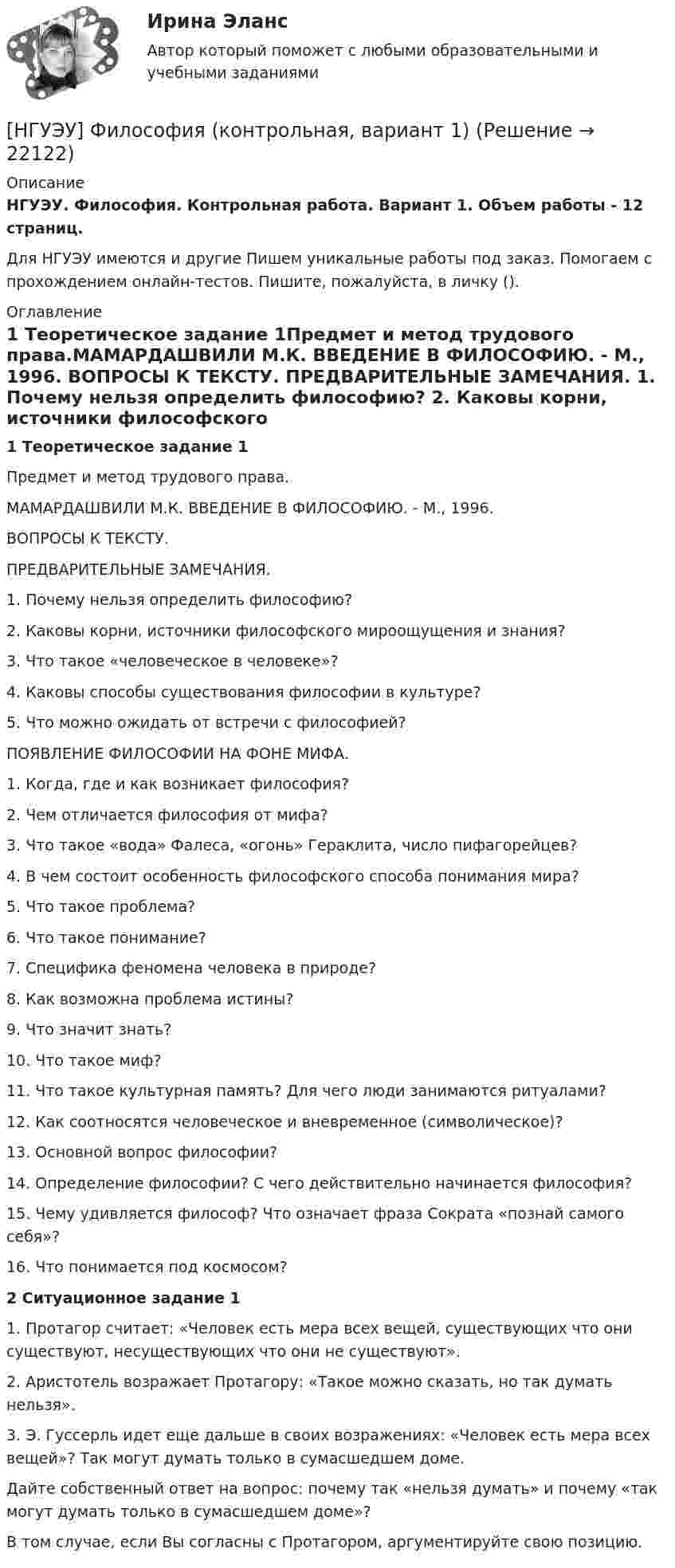      
          Описание
          НГУЭУ. Философия. Контрольная работа. Вариант 1. Объем работы - 12 страниц.Для НГУЭУ имеются и другие  Пишем уникальные работы под заказ. Помогаем с прохождением онлайн-тестов. Пишите, пожалуйста, в личку (). 
          Оглавление
          1 Теоретическое задание 1Предмет и метод трудового права.МАМАРДАШВИЛИ М.К. ВВЕДЕНИЕ В ФИЛОСОФИЮ. - М., 1996. ВОПРОСЫ К ТЕКСТУ. ПРЕДВАРИТЕЛЬНЫЕ ЗАМЕЧАНИЯ. 1. Почему нельзя определить философию? 2. Каковы корни, источники философского мироощущения и знания?3. Что такое «человеческое в человеке»?4. Каковы способы существования философии в культуре?5. Что можно ожидать от встречи с философией?ПОЯВЛЕНИЕ ФИЛОСОФИИ НА ФОНЕ МИФА. 1. Когда, где и как возникает философия? 2. Чем отличается философия от мифа?3. Что такое «вода» Фалеса, «огонь» Гераклита, число пифагорейцев?4. В чем состоит особенность философского способа понимания мира?5. Что такое проблема?6. Что такое понимание?7. Специфика феномена человека в природе?8. Как возможна проблема истины?9. Что значит знать?10. Что такое миф?11. Что такое культурная память? Для чего люди занимаются ритуалами?12. Как соотносятся человеческое и вневременное (символическое)?13. Основной вопрос философии?14. Определение философии? С чего действительно начинается философия?15. Чему удивляется философ? Что означает фраза Сократа «познай самого себя»?16. Что понимается под космосом?2 Ситуационное задание 11. Протагор считает: «Человек есть мера всех вещей, существующих что они существуют, несуществующих что они не существуют». 2. Аристотель возражает Протагору: «Такое можно сказать, но так думать нельзя». 3. Э. Гуссерль идет еще дальше в своих возражениях: «Человек есть мера всех вещей»? Так могут думать только в сумасшедшем доме. Дайте собственный ответ на вопрос: почему так «нельзя думать» и почему «так могут думать только в сумасшедшем доме»? В том случае, если Вы согласны с Протагором, аргументируйте свою позицию. 
            
            
            [ НГУЭУ ] Философия 6 вариант[НГУЭУ] Философия (контрольная, вариант 1)[ НГУЭУ ] Финансовая математика 10 вариант[ НГУЭУ ] Финансовая математика 4 вариант[ НГУЭУ ] Финансовая математика 6 вариант[ НГУЭУ ] Финансовая математика 8 вариант[ НГУЭУ ] Финансовое моделирование 10 вариант[ НГУЭУ ] Устойчивое развитие организации 5 вариант[ НГУЭУ ] Устойчивое развитие организации 6 вариант[ НГУЭУ ] Устойчивое развитие организации 8 вариант (2023 год)[НГУЭУ] Учет и анализ банкротств (контрольная, вариант 2)[НГУЭУ] Учет и анализ банкротств (контрольная, вариант 8)[НГУЭУ] Учет и анализ банкротств (контрольная, вариант 9)[ НГУЭУ ] УЧЕТ И АНАЛИЗ (ФИНАНСОВЫЙ УЧЕТ, УПРАВЛЕНЧЕСКИЙ УЧЕТ, ФИНАНСОВЫЙ АНАЛИЗ) 1 вариант