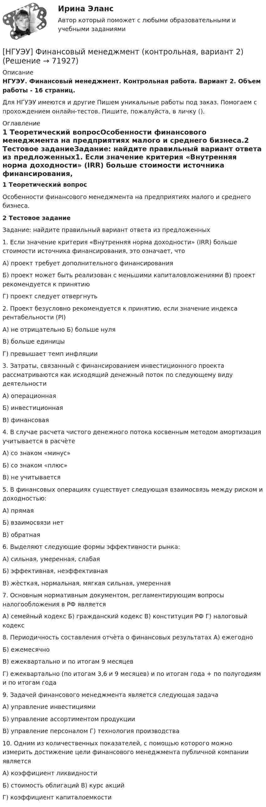      
            Описание
            НГУЭУ. Финансовый менеджмент. Контрольная работа. Вариант 2. Объем работы - 16 страниц.Для НГУЭУ имеются и другие  Пишем уникальные работы под заказ. Помогаем с прохождением онлайн-тестов. Пишите, пожалуйста, в личку (). 
            Оглавление
            1	Теоретический вопросОсобенности финансового менеджмента на предприятиях малого и среднего бизнеса.2	Тестовое заданиеЗадание: найдите правильный вариант ответа из предложенных1.	Если значение критерия «Внутренняя норма доходности» (IRR) больше стоимости источника финансирования, это означает, чтоА) проект требует дополнительного финансированияБ) проект может быть реализован с меньшими капиталовложениями В) проект рекомендуется к принятиюГ) проект следует отвергнуть2.	Проект безусловно рекомендуется к принятию, если значение индекса рентабельности (PI)А) не отрицательно Б) больше нуляВ) больше единицыГ) превышает темп инфляции3.	Затраты, связанный с финансированием инвестиционного проекта рассматриваются как исходящий денежный поток по следующему виду деятельностиА) операционнаяБ) инвестиционнаяВ) финансовая4.	В случае расчета чистого денежного потока косвенным методом амортизация учитывается в расчѐтеА) со знаком «минус»Б) со знаком «плюс»В) не учитывается5.	В финансовых операциях существует следующая взаимосвязь между риском и доходностью:А) прямаяБ) взаимосвязи нетВ) обратная6.	Выделяют следующие формы эффективности рынка:А) сильная, умеренная, слабаяБ) эффективная, неэффективнаяВ) жѐсткая, нормальная, мягкая сильная, умеренная7.	Основным нормативным документом, регламентирующим вопросы налогообложения в РФ являетсяА) семейный кодекс Б) гражданский кодекс В) конституция РФ Г) налоговый кодекс8.	Периодичность составления отчѐта о финансовых результатах А) ежегодноБ) ежемесячноВ) ежеквартально и по итогам 9 месяцевГ) ежеквартально (по итогам 3,6 и 9 месяцев) и по итогам года + по полугодиям и по итогам года9.	Задачей финансового менеджмента является следующая задачаА) управление инвестициямиБ) управление ассортиментом продукцииВ) управление персоналом Г) технология производства10.	Одним из количественных показателей, с помощью которого можно измерить достижение цели финансового менеджмента публичной компании являетсяА) коэффициент ликвидностиБ) стоимость облигаций В) курс акцийГ) коэффициент капиталоемкости  
            
            
            [ НГУЭУ ] Финансовый менеджмент ( контрольная №2, вариант 8)[НГУЭУ] Финансовый менеджмент (контрольная, вариант 2)[НГУЭУ] Финансовый менеджмент (контрольная, вариант 8)[НГУЭУ] Финансы (контрольная, вариант 5)[НГУЭУ] Экологическое право (контрольная, вариант 6)[ НГУЭУ ] Эконометрика 5 вариант[ НГУЭУ ] Эконометрика 6 вариант 2022[ НГУЭУ ] Финансовое моделирование 3 вариант[ НГУЭУ ] Финансовое моделирование 8 вариант[ НГУЭУ ] Финансовый менеджмент 10 вариант[ НГУЭУ ] Финансовый менеджмент 1 вариант[ НГУЭУ ] Финансовый менеджмент 1 вариант (контрольная работа №2)[ НГУЭУ ] Финансовый менеджмент 6 вариант[ НГУЭУ ] Финансовый менеджмент 6 вариант ( контрольная №2)