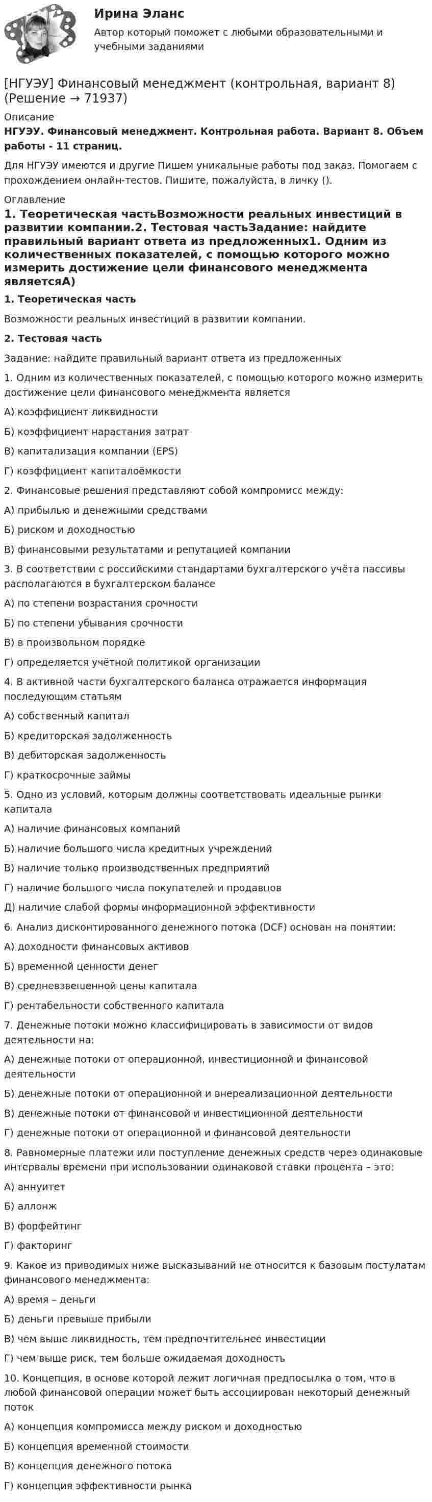      
            Описание
            НГУЭУ. Финансовый менеджмент. Контрольная работа. Вариант 8. Объем работы - 11 страниц.Для НГУЭУ имеются и другие  Пишем уникальные работы под заказ. Помогаем с прохождением онлайн-тестов. Пишите, пожалуйста, в личку (). 
            Оглавление
            1. Теоретическая частьВозможности реальных инвестиций в развитии компании.2. Тестовая частьЗадание: найдите правильный вариант ответа из предложенных1. Одним из количественных показателей, с помощью которого можно измерить достижение цели финансового менеджмента являетсяА) коэффициент ликвидностиБ) коэффициент нарастания затратВ) капитализация компании (EPS)Г) коэффициент капиталоёмкости2. Финансовые решения представляют собой компромисс между:А) прибылью и денежными средствамиБ) риском и доходностьюВ) финансовыми результатами и репутацией компании3. В соответствии с российскими стандартами бухгалтерского учёта пассивы располагаются в бухгалтерском балансеА) по степени возрастания срочностиБ) по степени убывания срочностиВ) в произвольном порядкеГ) определяется учётной политикой организации4. В активной части бухгалтерского баланса отражается информация последующим статьямА) собственный капиталБ) кредиторская задолженностьВ) дебиторская задолженностьГ) краткосрочные займы5. Одно из условий, которым должны соответствовать идеальные рынки капиталаА) наличие финансовых компанийБ) наличие большого числа кредитных учрежденийВ) наличие только производственных предприятийГ) наличие большого числа покупателей и продавцовД) наличие слабой формы информационной эффективности6. Анализ дисконтированного денежного потока (DCF) основан на понятии:А) доходности финансовых активовБ) временной ценности денегВ) средневзвешенной цены капиталаГ) рентабельности собственного капитала7. Денежные потоки можно классифицировать в зависимости от видов деятельности на:А) денежные потоки от операционной, инвестиционной и финансовой деятельностиБ) денежные потоки от операционной и внереализационной деятельностиВ) денежные потоки от финансовой и инвестиционной деятельностиГ) денежные потоки от операционной и финансовой деятельности8. Равномерные платежи или поступление денежных средств через одинаковые интервалы времени при использовании одинаковой ставки процента – это:А) аннуитетБ) аллонжВ) форфейтингГ) факторинг9. Какое из приводимых ниже высказываний не относится к базовым постулатам финансового менеджмента:А) время – деньгиБ) деньги превыше прибылиВ) чем выше ликвидность, тем предпочтительнее инвестицииГ) чем выше риск, тем больше ожидаемая доходность10. Концепция, в основе которой лежит логичная предпосылка о том, что в любой финансовой операции может быть ассоциирован некоторый денежный потокА) концепция компромисса между риском и доходностьюБ) концепция временной стоимостиВ) концепция денежного потокаГ) концепция эффективности рынка  
            
            
            [НГУЭУ] Финансовый менеджмент (контрольная, вариант 2)[НГУЭУ] Финансовый менеджмент (контрольная, вариант 8)[НГУЭУ] Финансы (контрольная, вариант 5)[НГУЭУ] Экологическое право (контрольная, вариант 6)[ НГУЭУ ] Эконометрика 5 вариант[ НГУЭУ ] Эконометрика 6 вариант 2022НГУЭУ Эконометрика Вариант 10 (2 задания и тесты) метод.указания 2019 г. По 20 регионам РФ имеются данные о потребительских расходах в среднем на душу населения, руб.[ НГУЭУ ] Финансовое моделирование 8 вариант[ НГУЭУ ] Финансовый менеджмент 10 вариант[ НГУЭУ ] Финансовый менеджмент 1 вариант[ НГУЭУ ] Финансовый менеджмент 1 вариант (контрольная работа №2)[ НГУЭУ ] Финансовый менеджмент 6 вариант[ НГУЭУ ] Финансовый менеджмент 6 вариант ( контрольная №2)[ НГУЭУ ] Финансовый менеджмент (контрольная №2, вариант3)