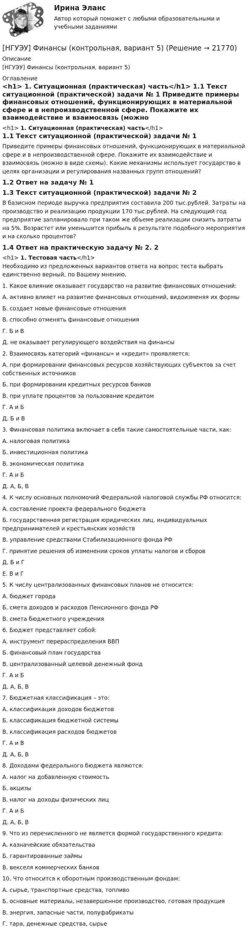     
          Описание
          [НГУЭУ] Финансы (контрольная, вариант 5) 
          Оглавление
          <h1>	1.               Ситуационная (практическая) часть</h1> 1.1           Текст ситуационной (практической) задачи № 1	Приведите примеры финансовых отношений, функционирующих в материальной сфере и в непроизводственной сфере. Покажите их взаимодействие и взаимосвязь (можно в виде схемы). Какие механизмы использует государство в целях организации и регулирования названных групп отношений? 1.2           Ответ на задачу № 1 1.3           Текст ситуационной (практической) задачи № 2	В базисном периоде выручка предприятия составила 200 тыс.рублей. Затраты на производство и реализацию продукции 170 тыс.рублей. На следующий год предприятие запланировало при таком же объеме реализации снизить затраты на 5%. Возрастет или уменьшится прибыль в результате подобного мероприятия и на сколько процентов? 1.4           Ответ на практическую задачу № 2. 2<h1>	1.               Тестовая часть</h1>	Необходимо из предложенных вариантов ответа на вопрос теста выбрать единственно верный, по Вашему мнению. 	1.                Какое влияние оказывает государство на развитие финансовых отношений: 	А. активно влияет на развитие финансовых отношений, видоизменяя их формы 	Б. создает новые финансовые отношения 	В. способно отменять финансовые отношения 	Г. Б и В 	Д. не оказывает регулирующего воздействия на финансы 	2.                Взаимосвязь категорий «финансы» и «кредит» проявляется: 	А. при формировании финансовых ресурсов хозяйствующих субъектов за счет собственных источников 	Б. при формировании кредитных ресурсов банков 	В. при уплате процентов за пользование кредитом 	Г. А и Б 	Д. Б и В 	3.                Финансовая политика включает в себя такие самостоятельные части, как: 	А. налоговая политика 	Б. инвестиционная политика 	В. экономическая политика 	Г. А и Б 	Д. А, Б, В 	4.                К числу основных полномочий Федеральной налоговой службы РФ относится: 	А. составление проекта федерального бюджета 	Б. государственная регистрация юридических лиц, индивидуальных предпринимателей и крестьянских хозяйств 	В. управление средствами Стабилизационного фонда РФ 	Г. принятие решения об изменении сроков уплаты налогов и сборов 	Д. Б и Г 	Е. В и Г 	5.                К числу централизованных финансовых планов не относится: 	А. бюджет города 	Б. смета доходов и расходов Пенсионного фонда РФ 	В. смета бюджетного учреждения 	6.                Бюджет представляет собой: 	А. инструмент перераспределения ВВП 	Б. финансовый план государства 	В. централизованный целевой денежный фонд 	Г. А и Б 	Д. А, Б, В 	7.                Бюджетная классификация – это: 	А. классификация доходов бюджетов 	Б. классификация бюджетной системы 	В. классификация расходов бюджетов 	Г. А и В 	Д. А, Б, В 	8.                Доходами федерального бюджета являются: 	А. налог на добавленную стоимость 	Б. акцизы 	В. налог на доходы физических лиц 	Г. А и Б 	Д. А, Б, В 	9.                Что из перечисленного не является формой государственного кредита: 	А. казначейские обязательства 	Б. гарантированные займы 	В. векселя коммерческих банков 	10.           Что относится к оборотным производственным фондам: 	А. сырье, транспортные средства, топливо 	Б. основные материалы, незавершенное производство, готовая продукция 	В. энергия, запасные части, полуфабрикаты 	Г. тара, денежные средства, сырье   
            
            
            [НГУЭУ] Финансовый менеджмент (контрольная, вариант 8)[НГУЭУ] Финансы (контрольная, вариант 5)[НГУЭУ] Экологическое право (контрольная, вариант 6)[ НГУЭУ ] Эконометрика 5 вариант[ НГУЭУ ] Эконометрика 6 вариант 2022НГУЭУ Эконометрика Вариант 10 (2 задания и тесты) метод.указания 2019 г. По 20 регионам РФ имеются данные о потребительских расходах в среднем на душу населения, руб.НГУЭУ Эконометрика Вариант 9 (2 задания и тесты) метод.указания 2019 г. По 26 регионам РФ имеются данные о потребительских расходах в среднем на душу населения, руб., среднедушевых [ НГУЭУ ] Финансовый менеджмент 10 вариант[ НГУЭУ ] Финансовый менеджмент 1 вариант[ НГУЭУ ] Финансовый менеджмент 1 вариант (контрольная работа №2)[ НГУЭУ ] Финансовый менеджмент 6 вариант[ НГУЭУ ] Финансовый менеджмент 6 вариант ( контрольная №2)[ НГУЭУ ] Финансовый менеджмент (контрольная №2, вариант3)[ НГУЭУ ] Финансовый менеджмент ( контрольная №2, вариант 8)