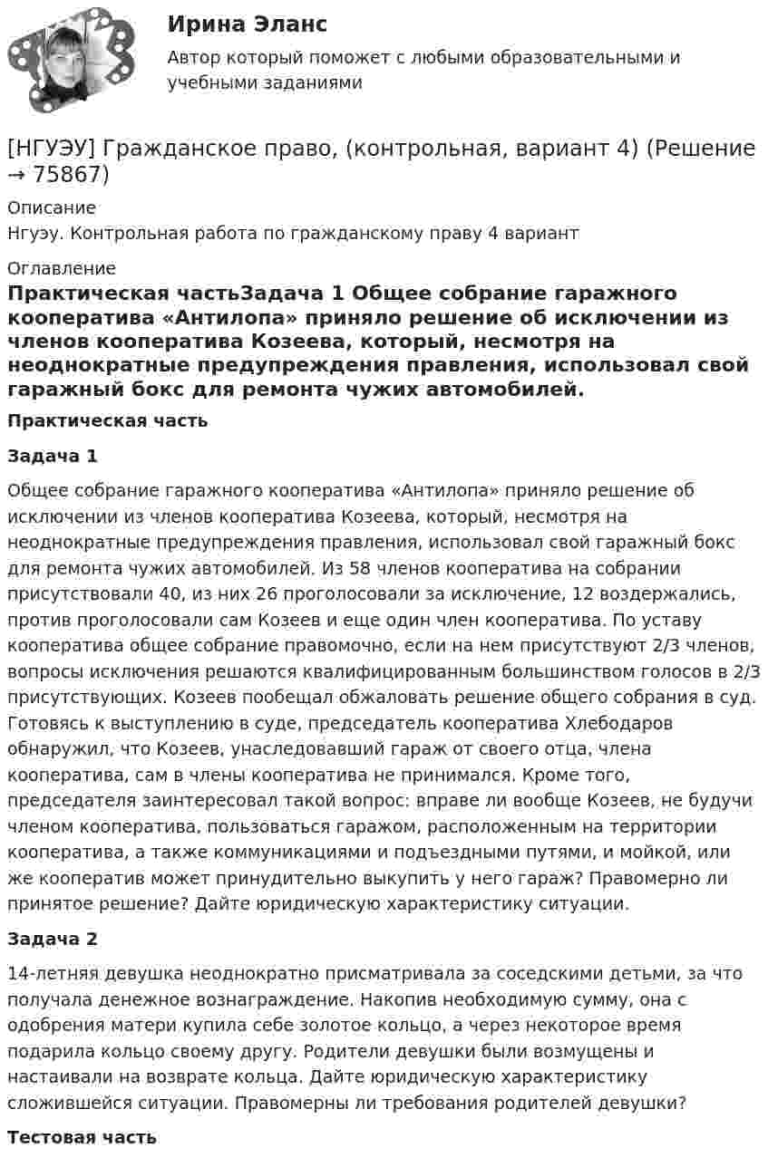      
            Описание
            Нгуэу. Контрольная работа по гражданскому праву 4 вариант 
            Оглавление
            Практическая частьЗадача 1	 Общее собрание гаражного кооператива «Антилопа» приняло решение об исключении из членов кооператива Козеева, который, несмотря на неоднократные предупреждения правления, использовал свой гаражный бокс для ремонта чужих автомобилей. Из 58 членов кооператива на собрании присутствовали 40, из них 26 проголосовали за исключение, 12 воздержались, против проголосовали сам Козеев и еще один член кооператива. По уставу кооператива общее собрание правомочно, если на нем присутствуют 2/3 членов, вопросы исключения решаются квалифицированным большинством голосов в 2/3 присутствующих. Козеев пообещал обжаловать решение общего собрания в суд. Готовясь к выступлению в суде, председатель кооператива Хлебодаров обнаружил, что Козеев, унаследовавший гараж от своего отца, члена кооператива, сам в члены кооператива не принимался. Кроме того, председателя заинтересовал такой вопрос: вправе ли вообще Козеев, не будучи членом кооператива, пользоваться гаражом, расположенным на территории кооператива, а также коммуникациями и подъездными путями, и мойкой, или же кооператив может принудительно выкупить у него гараж? Правомерно ли принятое решение? Дайте юридическую характеристику ситуации.Задача 2	14-летняя девушка неоднократно присматривала за соседскими детьми, за что получала денежное вознаграждение. Накопив необходимую сумму, она с одобрения матери купила себе золотое кольцо, а через некоторое время подарила кольцо своему другу. Родители девушки были возмущены и настаивали на возврате кольца. Дайте юридическую характеристику сложившейся ситуации. Правомерны ли требования родителей девушки?Тестовая часть  
            
            
            [ НГУЭУ ] Государственные и муниципальные финансы 8 вариант[НГУЭУ] Гражданское право,  (контрольная, вариант 4)[НГУЭУ] Гражданское право, часть 2 (контрольная, вариант 6)[ НГУЭУ ] Гражданское право (часть 3, вариант 3)[ НГУЭУ ] Графический дизайн 8 вариант[ НГУЭУ ]  Деловая игра по бухгалтерскому учету, анализу и аудиту 2 вариант 2022 [ НГУЭУ ] ДЕЛОВАЯ ИГРА ПО БУХГАЛТЕРСКОМУ УЧЕТУ, АНАЛИЗУ И АУДИТУ 4 вариант[ НГУЭУ ] Валютно - кредитные операции на мировом рынке 8 вариант[ НГУЭУ ] Введение в интернет-маркетинг 8 вариант[НГУЭУ] Введение в налоговый менеджмент (контрольная, вариант 5)[ НГУЭУ ] Выставочное дело 4 вариант[ НГУЭУ ] география туризма 8 вариант[ НГУЭУ ] Государственные и муниципальные закупки 10 вариант[ НГУЭУ ] Государственные и муниципальные финансы 10 вариант