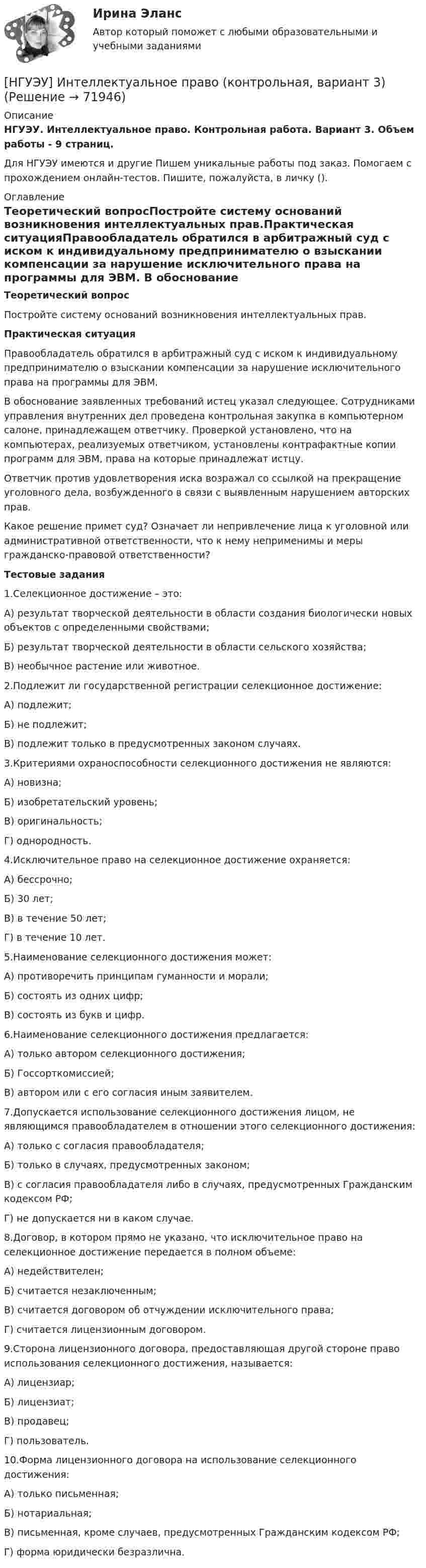      
            Описание
            НГУЭУ. Интеллектуальное право. Контрольная работа. Вариант 3. Объем работы - 9 страниц.Для НГУЭУ имеются и другие  Пишем уникальные работы под заказ. Помогаем с прохождением онлайн-тестов. Пишите, пожалуйста, в личку (). 
            Оглавление
            Теоретический вопросПостройте систему оснований возникновения интеллектуальных прав.Практическая ситуацияПравообладатель обратился в арбитражный суд с иском к индивидуальному предпринимателю о взыскании компенсации за нарушение исключительного права на программы для ЭВМ. В обоснование заявленных требований истец указал следующее. Сотрудниками управления внутренних дел проведена контрольная закупка в компьютерном салоне, принадлежащем ответчику. Проверкой установлено, что на компьютерах, реализуемых ответчиком, установлены контрафактные копии программ для ЭВМ, права на которые принадлежат истцу. Ответчик против удовлетворения иска возражал со ссылкой на прекращение уголовного дела, возбужденного в связи с выявленным нарушением авторских прав.Какое решение примет суд? Означает ли непривлечение лица к уголовной или административной ответственности, что к нему неприменимы и меры гражданско-правовой ответственности?Тестовые задания1.Селекционное достижение – это: А) результат творческой деятельности в области создания биологически новых объектов с определенными свойствами; Б) результат творческой деятельности в области сельского хозяйства; В) необычное растение или животное. 2.Подлежит ли государственной регистрации селекционное достижение: А) подлежит; Б) не подлежит; В) подлежит только в предусмотренных законом случаях. 3.Критериями охраноспособности селекционного достижения не являются: А) новизна;Б) изобретательский уровень; В) оригинальность; Г) однородность. 4.Исключительное право на селекционное достижение охраняется: А) бессрочно; Б) 30 лет; В) в течение 50 лет;Г) в течение 10 лет. 5.Наименование селекционного достижения может: А) противоречить принципам гуманности и морали; Б) состоять из одних цифр; В) состоять из букв и цифр. 6.Наименование селекционного достижения предлагается:А) только автором селекционного достижения; Б) Госсорткомиссией; В) автором или с его согласия иным заявителем. 7.Допускается использование селекционного достижения лицом, не являющимся правообладателем в отношении этого селекционного достижения: А) только с согласия правообладателя; Б) только в случаях, предусмотренных законом; В) с согласия правообладателя либо в случаях, предусмотренных Гражданским кодексом РФ; Г) не допускается ни в каком случае. 8.Договор, в котором прямо не указано, что исключительное право на селекционное достижение передается в полном объеме: А) недействителен; Б) считается незаключенным; В) считается договором об отчуждении исключительного права; Г) считается лицензионным договором. 9.Сторона лицензионного договора, предоставляющая другой стороне право использования селекционного достижения, называется: А) лицензиар; Б) лицензиат;В) продавец; Г) пользователь. 10.Форма лицензионного договора на использование селекционного достижения: А) только письменная; Б) нотариальная; В) письменная, кроме случаев, предусмотренных Гражданским кодексом РФ; Г) форма юридически безразлична.  
            
            
            [ НГУЭУ ] Инновационный менеджмент в управлении персоналом 10 вариант[НГУЭУ] Интеллектуальное право (контрольная, вариант 3)[ НГУЭУ ] Интернет - реклама 8 вариант[НГУЭУ] Информатика и информационные технологии в профессиональной деятельности (контрольная, вариант 6)[ НГУЭУ ] Информационные технологии в управлении персоналом 10 вариант[ НГУЭУ ] Информационные технологии в управлении персоналом 1 вариант[ НГУЭУ ] Информационные технологии в управлении персоналом 4 вариант[ НГУЭУ ] Документационное обеспечение управления 6 вариант[НГУЭУ] Жилищное право (контрольная, вариант 3)[НГУЭУ] Жилищное право (тест, зачет, экзамен, вопросы, ответы)[НГУЭУ] Земельное право (контрольная, вариант 3)[НГУЭУ] Избирательное право (контрольная, вариант 3)[ НГУЭУ ] Инновационный менеджмент 3 вариант (КОНТРОЛЬНАЯ, 1 ЧАСТЬ)[ НГУЭУ ] инновационный менеджмент 4 вариант (вторая контрольная работа)