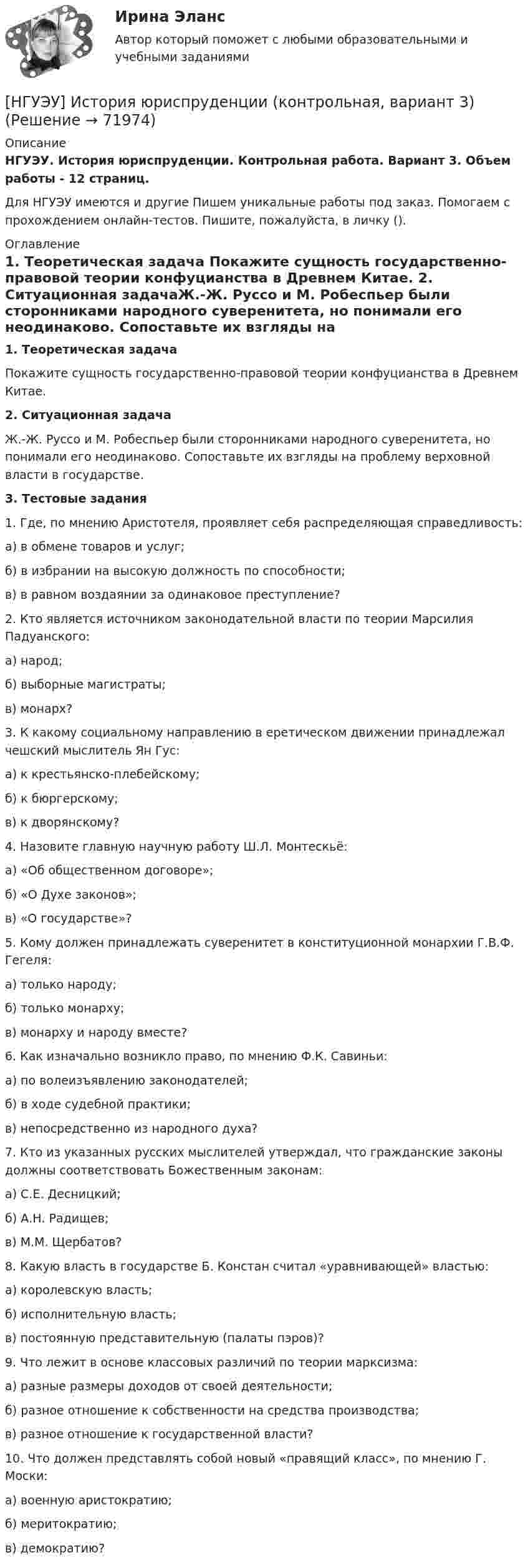      
            Описание
            НГУЭУ. История юриспруденции. Контрольная работа. Вариант 3. Объем работы - 12 страниц.Для НГУЭУ имеются и другие  Пишем уникальные работы под заказ. Помогаем с прохождением онлайн-тестов. Пишите, пожалуйста, в личку (). 
            Оглавление
            1. Теоретическая задача Покажите сущность государственно-правовой теории конфуцианства в Древнем Китае. 2. Ситуационная задачаЖ.-Ж. Руссо и М. Робеспьер были сторонниками народного суверенитета, но понимали его неодинаково. Сопоставьте их взгляды на проблему верховной власти в государстве.3. Тестовые задания1. Где, по мнению Аристотеля, проявляет себя распределяющая справедливость:а) в обмене товаров и услуг;б) в избрании на высокую должность по способности;в) в равном воздаянии за одинаковое преступление?2. Кто является источником законодательной власти по теории Марсилия Падуанского:а) народ;б) выборные магистраты;в) монарх?3. К какому социальному направлению в еретическом движении принадлежал чешский мыслитель Ян Гус:а) к крестьянско-плебейскому;б) к бюргерскому;в) к дворянскому?4. Назовите главную научную работу Ш.Л. Монтескьё:а) «Об общественном договоре»;б) «О Духе законов»;в) «О государстве»?5. Кому должен принадлежать суверенитет в конституционной монархии Г.В.Ф. Гегеля:а) только народу;б) только монарху;в) монарху и народу вместе?6. Как изначально возникло право, по мнению Ф.К. Савиньи:а) по волеизъявлению законодателей;б) в ходе судебной практики;в) непосредственно из народного духа?7. Кто из указанных русских мыслителей утверждал, что гражданские законы должны соответствовать Божественным законам:а) С.Е. Десницкий;б) А.Н. Радищев;в) М.М. Щербатов?8. Какую власть в государстве Б. Констан считал «уравнивающей» властью:а) королевскую власть;б) исполнительную власть;в) постоянную представительную (палаты пэров)?9. Что лежит в основе классовых различий по теории марксизма:а) разные размеры доходов от своей деятельности;б) разное отношение к собственности на средства производства;в) разное отношение к государственной власти?10. Что должен представлять собой новый «правящий класс», по мнению Г. Моски:а) военную аристократию;б) меритократию;в) демократию?  
            
            
            [НГУЭУ] История отечественной и зарубежной психологии (контрольная, вариант 6)[НГУЭУ] История юриспруденции (контрольная, вариант 3)[ НГУЭУ ] КОММЕРЧЕСКАЯ ДЕЯТЕЛЬНОСТЬ В ИНДУСТРИИ ТУРИЗМА И ГОСТЕПРИИМСТВА 3 вариантНГУЭУ Контрольная работа 1 Английский язык 1 вариантНГУЭУ Контрольная работа 1 Статистика 1 вариантНГУЭУ Контрольная работа 2 Английский язык 1 вариантНГУЭУ Контрольная работа 2 Бухгалтерский учет и анализ 1 вариант[ НГУЭУ ] Информационные технологии в управлении персоналом 10 вариант[ НГУЭУ ] Информационные технологии в управлении персоналом 1 вариант[ НГУЭУ ] Информационные технологии в управлении персоналом 4 вариант[ НГУЭУ ] Исследование систем управления 1 вариант[ НГУЭУ ] Исследование систем управления 6 вариант[ НГУЭУ ] ИСТОРИЯ ГОСУДАРСТВА И ПРАВА ЗАРУБЕЖНЫХ СТРАН (контрольная №2, вариант 9)[НГУЭУ] История и методология бухгалтерского учета (контрольная, вариант 8)
