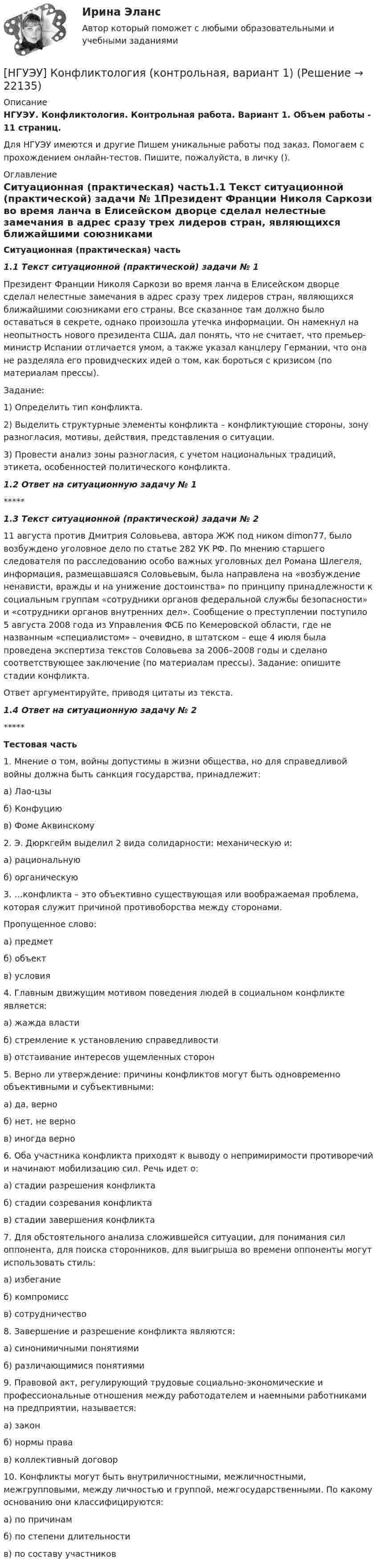      
          Описание
          НГУЭУ. Конфликтология. Контрольная работа. Вариант 1. Объем работы - 11 страниц.Для НГУЭУ имеются и другие  Пишем уникальные работы под заказ. Помогаем с прохождением онлайн-тестов. Пишите, пожалуйста, в личку (). 
          Оглавление
          Ситуационная (практическая) часть1.1 Текст ситуационной (практической) задачи № 1Президент Франции Николя Саркози во время ланча в Елисейском дворце сделал нелестные замечания в адрес сразу трех лидеров стран, являющихся ближайшими союзниками его страны. Все сказанное там должно было оставаться в секрете, однако произошла утечка информации. Он намекнул на неопытность нового президента США, дал понять, что не считает, что премьер-министр Испании отличается умом, а также указал канцлеру Германии, что она не разделяла его провидческих идей о том, как бороться с кризисом (по материалам прессы).Задание: 1) Определить тип конфликта. 2) Выделить структурные элементы конфликта – конфликтующие стороны, зону разногласия, мотивы, действия, представления о ситуации. 3) Провести анализ зоны разногласия, с учетом национальных традиций, этикета, особенностей политического конфликта.1.2 Ответ на ситуационную задачу № 1*****1.3 Текст ситуационной (практической) задачи № 2 11 августа против Дмитрия Соловьева, автора ЖЖ под ником dimon77, было возбуждено уголовное дело по статье 282 УК РФ. По мнению старшего следователя по расследованию особо важных уголовных дел Романа Шлегеля, информация, размещавшаяся Соловьевым, была направлена на «возбуждение ненависти, вражды и на унижение достоинства» по принципу принадлежности к социальным группам «сотрудники органов федеральной службы безопасности» и «сотрудники органов внутренних дел». Сообщение о преступлении поступило 5 августа 2008 года из Управления ФСБ по Кемеровской области, где не названным «специалистом» – очевидно, в штатском – еще 4 июля была проведена экспертиза текстов Соловьева за 2006–2008 годы и сделано соответствующее заключение (по материалам прессы). Задание: опишите стадии конфликта. Ответ аргументируйте, приводя цитаты из текста.1.4 Ответ на ситуационную задачу № 2*****Тестовая часть1. Мнение о том, войны допустимы в жизни общества, но для справедливой войны должна быть санкция государства, принадлежит: а) Лао-цзы б) Конфуцию в) Фоме Аквинскому 2. Э. Дюркгейм выделил 2 вида солидарности: механическую и: а) рациональную б) органическую 3. …конфликта – это объективно существующая или воображаемая проблема, которая служит причиной противоборства между сторонами. Пропущенное слово: а) предмет б) объект в) условия 4. Главным движущим мотивом поведения людей в социальном конфликте является: а) жажда власти б) стремление к установлению справедливости в) отстаивание интересов ущемленных сторон 5. Верно ли утверждение: причины конфликтов могут быть одновременно объективными и субъективными:а) да, верно б) нет, не верно в) иногда верно 6. Оба участника конфликта приходят к выводу о непримиримости противоречий и начинают мобилизацию сил. Речь идет о: а) стадии разрешения конфликта б) стадии созревания конфликта в) стадии завершения конфликта 7. Для обстоятельного анализа сложившейся ситуации, для понимания сил оппонента, для поиска сторонников, для выигрыша во времени оппоненты могут использовать стиль: а) избегание б) компромисс в) сотрудничество 8. Завершение и разрешение конфликта являются: а) синонимичными понятиями б) различающимися понятиями 9. Правовой акт, регулирующий трудовые социально-экономические и профессиональные отношения между работодателем и наемными работниками на предприятии, называется: а) закон б) нормы права в) коллективный договор 10. Конфликты могут быть внутриличностными, межличностными, межгрупповыми, между личностью и группой, межгосударственными. По какому основанию они классифицируются: а) по причинам б) по степени длительности в) по составу участников 
            
            
            [ НГУЭУ ] Конфликтология 4 вариант[НГУЭУ] Конфликтология (контрольная, вариант 1)[НГУЭУ] Конфликтология (контрольная, вариант 4)[ НГУЭУ ] Копирайтинг 8 вариант[ НГУЭУ ] Корпоративная социальная ответственность 6 вариант[ НГУЭУ ] Корпоративное налогообложение 6 вариант (вторая контрольная работа)[ НГУЭУ ] Корпоративное налогообложение 6 вариант (первая контрольная работа)НГУЭУ Контрольная работа Финансовое моделирование 1 вариантНГУЭУ Контрольная работа Финансовый менеджмент 1 вариантНГУЭУ Контрольная работа Финансы 1 вариантНГУЭУ Контрольная работа Финансы 1 вариантНГУЭУ Контрольная работа Эконометрика 1 вариантНГУЭУ Контрольная работа Экономическая теория 1 вариантНГУЭУ Контрольная работа Элективные дисциплины по физической культуре и спорту 1 вариант 