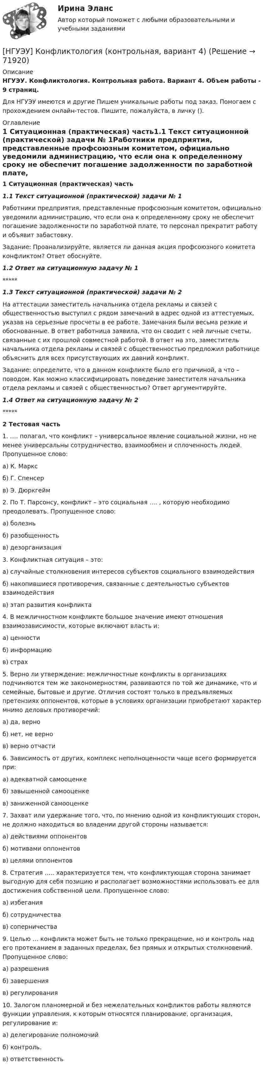      
            Описание
            НГУЭУ. Конфликтология. Контрольная работа. Вариант 4. Объем работы - 9 страниц.Для НГУЭУ имеются и другие  Пишем уникальные работы под заказ. Помогаем с прохождением онлайн-тестов. Пишите, пожалуйста, в личку (). 
            Оглавление
            1 Ситуационная (практическая) часть1.1 Текст ситуационной (практической) задачи № 1Работники предприятия, представленные профсоюзным комитетом, официально уведомили администрацию, что если она к определенному сроку не обеспечит погашение задолженности по заработной плате, то персонал прекратит работу и объявит забастовку. Задание: Проанализируйте, является ли данная акция профсоюзного комитета конфликтом? Ответ обоснуйте.1.2 Ответ на ситуационную задачу № 1*****1.3 Текст ситуационной (практической) задачи № 2На аттестации заместитель начальника отдела рекламы и связей с общественностью выступил с рядом замечаний в адрес одной из аттестуемых, указав на серьезные просчеты в ее работе. Замечания были весьма резкие и обоснованные. В ответ работница заявила, что он сводит с ней личные счеты, связанные с их прошлой совместной работой. В ответ на это, заместитель начальника отдела рекламы и связей с общественностью предложил работнице объяснить для всех присутствующих их давний конфликт. Задание: определите, что в данном конфликте было его причиной, а что – поводом. Как можно классифицировать поведение заместителя начальника отдела рекламы и связей с общественностью? Ответ аргументируйте.1.4 Ответ на ситуационную задачу № 2*****2 Тестовая часть1. …. полагал, что конфликт – универсальное явление социальной жизни, но не менее универсальны сотрудничество, взаимообмен и сплоченность людей. Пропущенное слово:а) К. Марксб) Г. Спенсер в) Э. Дюркгейм 2. По Т. Парсонсу, конфликт – это социальная …. , которую необходимо преодолевать. Пропущенное слово: а) болезнь б) разобщенность в) дезорганизация 3. Конфликтная ситуация – это: а) случайные столкновения интересов субъектов социального взаимодействия б) накопившиеся противоречия, связанные с деятельностью субъектов взаимодействия в) этап развития конфликта 4. В межличностном конфликте большое значение имеют отношения взаимозависимости, которые включают власть и: а) ценности б) информацию в) страх 5. Верно ли утверждение: межличностные конфликты в организациях подчиняются тем же закономерностям, развиваются по той же динамике, что и семейные, бытовые и другие. Отличия состоят только в предъявляемых претензиях оппонентов, которые в условиях организации приобретают характер мнимо деловых противоречий: а) да, верноб) нет, не вернов) верно отчасти 6. Зависимость от других, комплекс неполноценности чаще всего формируется при: а) адекватной самооценке б) завышенной самооценке в) заниженной самооценке 7. Захват или удержание того, что, по мнению одной из конфликтующих сторон, не должно находиться во владении другой стороны называется: а) действиями оппонентов б) мотивами оппонентов в) целями оппонентов8. Стратегия ….. характеризуется тем, что конфликтующая сторона занимает выгодную для себя позицию и располагает возможностями использовать ее для достижения собственной цели. Пропущенное слово: а) избегания б) сотрудничества в) соперничества 9. Целью … конфликта может быть не только прекращение, но и контроль над его протеканием в заданных пределах, без прямых и открытых столкновений. Пропущенное слово: а) разрешения б) завершения в) регулирования10. Залогом планомерной и без нежелательных конфликтов работы являются функции управления, к которым относятся планирование, организация, регулирование и: а) делегирование полномочий б) контроль. в) ответственность  
            
            
            [НГУЭУ] Конфликтология (контрольная, вариант 1)[НГУЭУ] Конфликтология (контрольная, вариант 4)[ НГУЭУ ] Копирайтинг 8 вариант[ НГУЭУ ] Корпоративная социальная ответственность 6 вариант[ НГУЭУ ] Корпоративное налогообложение 6 вариант (вторая контрольная работа)[ НГУЭУ ] Корпоративное налогообложение 6 вариант (первая контрольная работа)[ НГУЭУ ] Корпоративное налогообложение 8 вариантНГУЭУ Контрольная работа Финансовый менеджмент 1 вариантНГУЭУ Контрольная работа Финансы 1 вариантНГУЭУ Контрольная работа Финансы 1 вариантНГУЭУ Контрольная работа Эконометрика 1 вариантНГУЭУ Контрольная работа Экономическая теория 1 вариантНГУЭУ Контрольная работа Элективные дисциплины по физической культуре и спорту 1 вариант [ НГУЭУ ] Конфликтология 10 вариант