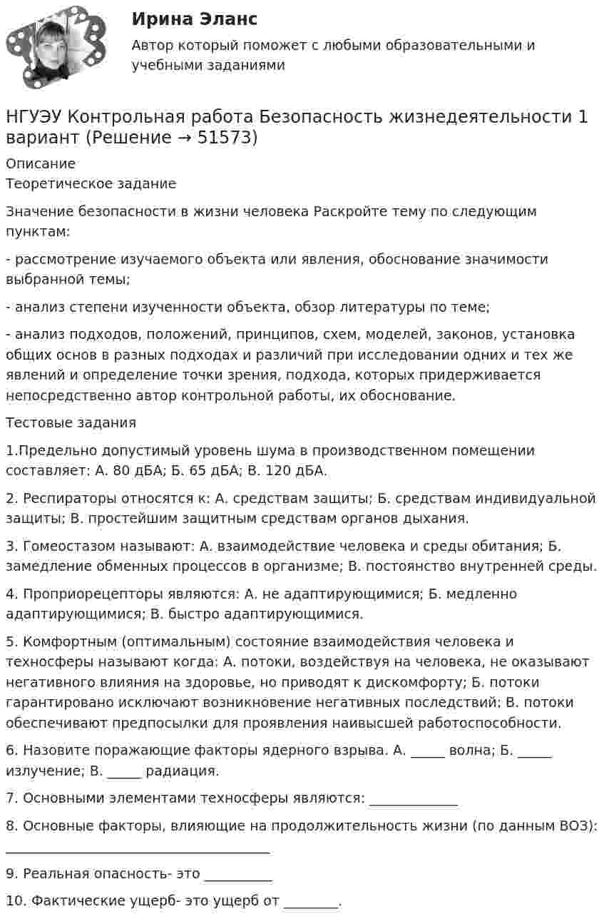      
            Описание
            Теоретическое задание Значение безопасности в жизни человека Раскройте тему по следующим пунктам: - рассмотрение изучаемого объекта или явления, обоснование значимости выбранной темы; - анализ степени изученности объекта, обзор литературы по теме; - анализ подходов, положений, принципов, схем, моделей, законов, установка общих основ в разных подходах и различий при исследовании одних и тех же явлений и определение точки зрения, подхода, которых придерживается непосредственно автор контрольной работы, их обоснование.Тестовые задания 1.Предельно допустимый уровень шума в производственном помещении составляет: А. 80 дБА; Б. 65 дБА; В. 120 дБА. 2. Респираторы относятся к: А. средствам защиты; Б. средствам индивидуальной защиты; В. простейшим защитным средствам органов дыхания. 3. Гомеостазом называют: А. взаимодействие человека и среды обитания; Б. замедление обменных процессов в организме; В. постоянство внутренней среды. 4. Проприорецепторы являются: А. не адаптирующимися; Б. медленно адаптирующимися; В. быстро адаптирующимися. 5. Комфортным (оптимальным) состояние взаимодействия человека и техносферы называют когда: А. потоки, воздействуя на человека, не оказывают негативного влияния на здоровье, но приводят к дискомфорту; Б. потоки гарантировано исключают возникновение негативных последствий; В. потоки обеспечивают предпосылки для проявления наивысшей работоспособности. 6. Назовите поражающие факторы ядерного взрыва. А. _____ волна; Б. _____ излучение; В. _____ радиация. 7. Основными элементами техносферы являются: _____________ 8. Основные факторы, влияющие на продолжительность жизни (по данным ВОЗ): _______________________________________ 9. Реальная опасность- это __________ 10. Фактические ущерб- это ущерб от ________.  
            
            
            [НГУЭУ] Контрольная работа  Безопасность жизнедеятельности 1 вариантНГУЭУ Контрольная работа Безопасность жизнедеятельности 1 вариантНГУЭУ Контрольная работа Бизнес коммуникации 1 вариантНГУЭУ Контрольная работа Бизнес-коммуникации 1 вариантНГУЭУ Контрольная работа Деньги, кредит, банки 1 вариантНГУЭУ Контрольная работа Информатика 1 вариантНГУЭУ Контрольная работа История 10 вариант[НГУЭУ] История отечественной и зарубежной психологии (контрольная, вариант 6)[НГУЭУ] История юриспруденции (контрольная, вариант 3)[ НГУЭУ ] КОММЕРЧЕСКАЯ ДЕЯТЕЛЬНОСТЬ В ИНДУСТРИИ ТУРИЗМА И ГОСТЕПРИИМСТВА 3 вариантНГУЭУ Контрольная работа 1 Английский язык 1 вариантНГУЭУ Контрольная работа 1 Статистика 1 вариантНГУЭУ Контрольная работа 2 Английский язык 1 вариантНГУЭУ Контрольная работа 2 Бухгалтерский учет и анализ 1 вариант