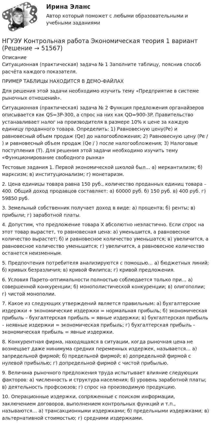     
            Описание
            Ситуационная (практическая) задача № 1 Заполните таблицу, пояснив способ расчёта каждого показателя. ПРИМЕР ТАБЛИЦЫ НАХОДИТСЯ В ДЕМО-ФАЙЛАХДля решения этой задачи необходимо изучить тему «Предприятие в системе рыночных отношений». Ситуационная (практическая) задача № 2 Функция предложения органайзеров описывается как QS=3P-300, а спрос на них как QD=900-3P. Правительство устанавливает налог на производителя в размере 10% к цене за каждую единицу проданного товара. Определить: 1) Равновесную цену(Pe) и равновесный объем продаж (Qe) до налогообложения; 2) Равновесную цену (Pe / ) и равновесный объем продаж (Qe / ) после налогообложения; 3) Налоговые поступления (Т). Для решения этой задачи необходимо изучить тему «Функционирование свободного рынка»Тестовые задания 1. Первой экономической школой был… а) меркантилизм; б) марксизм; в) институционализм; г) монетаризм. 2. Цена единицы товара равна 150 руб., количество проданных единиц товара – 400. Общий доход продавцов составляет: а) 60000 руб. б) 150 руб. в) 400 руб. г) 59850 руб. 3. Земельный собственник получает доход в виде: а) процента; б) ренты; в) прибыли; г) заработной платы. 4. Допустим, что предложение товара Х абсолютно неэластично. Если спрос на этот товар вырастет, то равновесная цена: а) уменьшится, а равновесное количество вырастет; б) и равновесное количество уменьшатся; в) увеличится, а равновесное количество уменьшится; г) увеличится, а равновесное количество останется неизменным. 5. Предпочтения потребителя анализируются с помощью… а) бюджетных линий; б) кривых безразличия; в) кривой Филипса; г) кривой предложения. 6. Условия Парето–оптимальности полностью соблюдается только при…  а) совершенной конкуренции; б) монополистической конкуренции; в) олигополии; г) чистой монополии. 7. Какое из следующих утверждений является правильным: а) бухгалтерские издержки + экономические издержки = нормальная прибыль; б) экономическая прибыль – бухгалтерская прибыль = явные издержки; в) бухгалтерская прибыль – неявные издержки = экономическая прибыль; г) бухгалтерская прибыль - экономическая прибыль = явные издержки. 8. Конкурентная фирма, находящаяся в ситуации, когда рыночная цена не возмещает даже минимума средних переменных издержек, называется… а) запредельной фирмой; б) предельной фирмой; в) допредельной фирмой с нулевой прибылью; г) допредельной фирмой с чистой прибылью. 9. Величина рыночного предложения труда испытывает влияние следующих факторов: а) численность и структура населения; б) уровень заработной платы; в) деятельность профсоюзов; г) спрос на производимую продукцию. 10. Операционные издержки, сопряженные с поиском информации, заключением договоров, выполнением контрольных функций и т.п., называются… а) трансакционными издержками; б) предельными издержками; в) альтернативной стоимостью; г) средними издержками.  
            
            
            НГУЭУ Контрольная работа Эконометрика 1 вариантНГУЭУ Контрольная работа Экономическая теория 1 вариантНГУЭУ Контрольная работа Элективные дисциплины по физической культуре и спорту 1 вариант [ НГУЭУ ] Конфликтология 10 вариант[ НГУЭУ ] Конфликтология 4 вариант[НГУЭУ] Конфликтология (контрольная, вариант 1)[НГУЭУ] Конфликтология (контрольная, вариант 4)НГУЭУ Контрольная работа Физическая культура и спорт 1 вариант НГУЭУ Контрольная работа Философия 1 вариантНГУЭУ Контрольная работа Философия 1 вариантНГУЭУ Контрольная работа Финансовая математика 1 вариантНГУЭУ Контрольная работа Финансовое моделирование 1 вариантНГУЭУ Контрольная работа Финансовый менеджмент 1 вариантНГУЭУ Контрольная работа Финансы 1 вариант