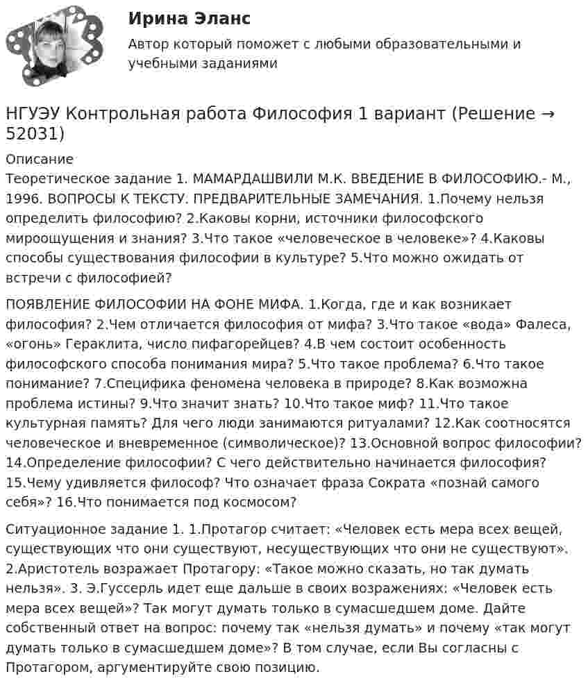      
            Описание
            Теоретическое задание 1. МАМАРДАШВИЛИ М.К. ВВЕДЕНИЕ В ФИЛОСОФИЮ.- М., 1996. ВОПРОСЫ К ТЕКСТУ. ПРЕДВАРИТЕЛЬНЫЕ ЗАМЕЧАНИЯ. 1.Почему нельзя определить философию? 2.Каковы корни, источники философского мироощущения и знания? 3.Что такое «человеческое в человеке»? 4.Каковы способы существования философии в культуре? 5.Что можно ожидать от встречи с философией? ПОЯВЛЕНИЕ ФИЛОСОФИИ НА ФОНЕ МИФА. 1.Когда, где и как возникает философия? 2.Чем отличается философия от мифа? 3.Что такое «вода» Фалеса, «огонь» Гераклита, число пифагорейцев? 4.В чем состоит особенность философского способа понимания мира? 5.Что такое проблема? 6.Что такое понимание? 7.Специфика феномена человека в природе? 8.Как возможна проблема истины? 9.Что значит знать? 10.Что такое миф? 11.Что такое культурная память? Для чего люди занимаются ритуалами? 12.Как соотносятся человеческое и вневременное (символическое)? 13.Основной вопрос философии? 14.Определение философии? С чего действительно начинается философия? 15.Чему удивляется философ? Что означает фраза Сократа «познай самого себя»? 16.Что понимается под космосом?  Ситуационное задание 1. 1.Протагор считает: «Человек есть мера всех вещей, существующих что они существуют, несуществующих что они не существуют». 2.Аристотель возражает Протагору: «Такое можно сказать, но так думать нельзя». 3. Э.Гуссерль идет еще дальше в своих возражениях: «Человек есть мера всех вещей»? Так могут думать только в сумасшедшем доме. Дайте собственный ответ на вопрос: почему так «нельзя думать» и почему «так могут думать только в сумасшедшем доме»? В том случае, если Вы согласны с Протагором, аргументируйте свою позицию.   
            
            
            НГУЭУ Контрольная работа Физическая культура и спорт 1 вариант НГУЭУ Контрольная работа Философия 1 вариантНГУЭУ Контрольная работа Философия 1 вариантНГУЭУ Контрольная работа Финансовая математика 1 вариантНГУЭУ Контрольная работа Финансовое моделирование 1 вариантНГУЭУ Контрольная работа Финансовый менеджмент 1 вариантНГУЭУ Контрольная работа Финансы 1 вариант[НГУЭУ] Контрольная работа по линейной алгебреНГУЭУ Контрольная работа Политология 1 вариантНГУЭУ Контрольная работа Правоведение 1 вариантНГУЭУ Контрольная работа Принципы и методы исследований и принятия решений 1 вариантНГУЭУ Контрольная работа Проектный менеджмент НГУЭУ Контрольная работа Социология 1 вариантНГУЭУ Контрольная работа Статистика 1 вариант