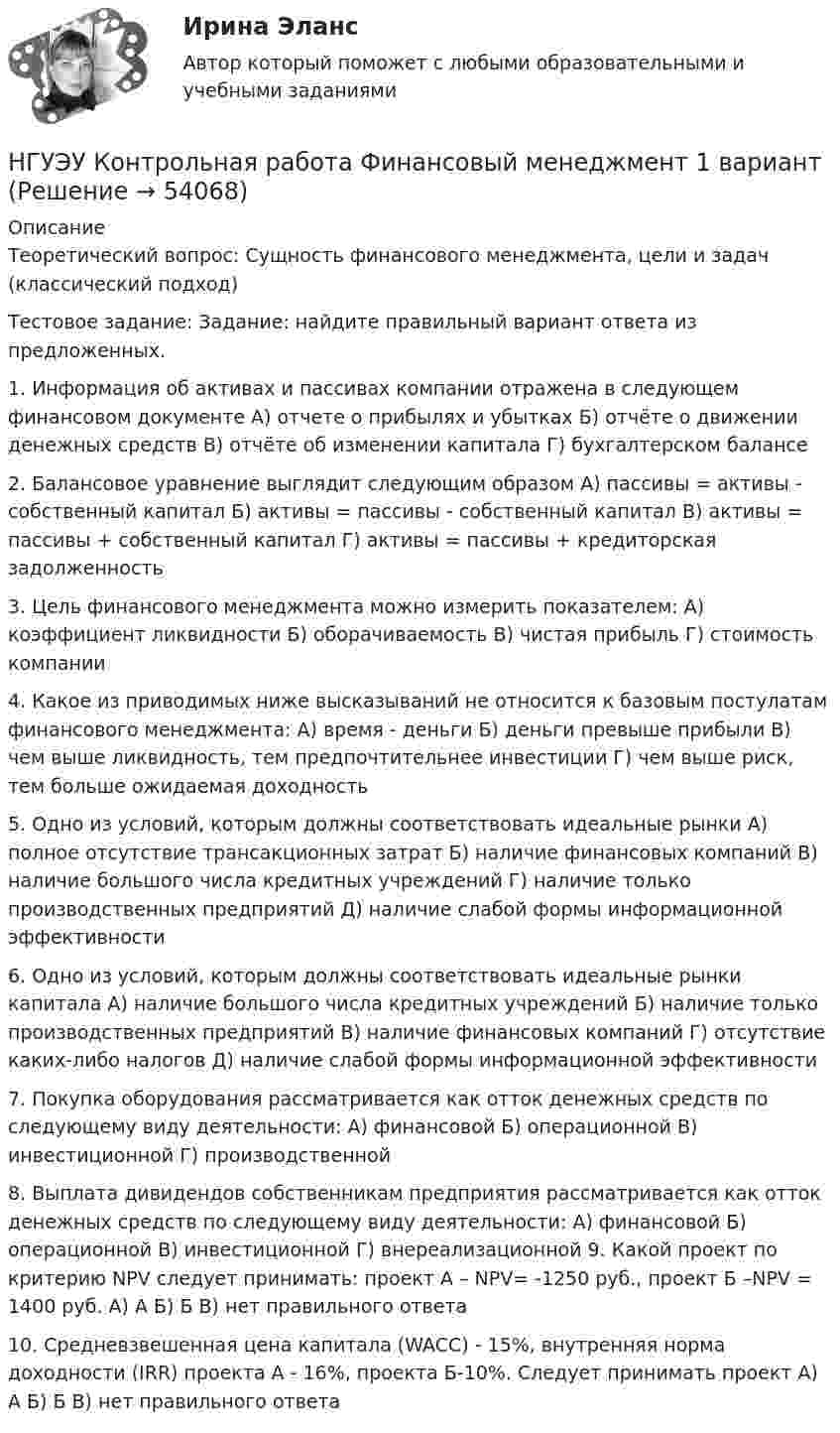      
            Описание
            Теоретический вопрос: Сущность финансового менеджмента, цели и задач (классический подход) Тестовое задание: Задание: найдите правильный вариант ответа из предложенных. 1. Информация об активах и пассивах компании отражена в следующем финансовом документе А) отчете о прибылях и убытках Б) отчёте о движении денежных средств В) отчёте об изменении капитала Г) бухгалтерском балансе 2. Балансовое уравнение выглядит следующим образом А) пассивы = активы - собственный капитал Б) активы = пассивы - собственный капитал В) активы = пассивы + собственный капитал Г) активы = пассивы + кредиторская задолженность 3. Цель финансового менеджмента можно измерить показателем: А) коэффициент ликвидности Б) оборачиваемость В) чистая прибыль Г) стоимость компании 4. Какое из приводимых ниже высказываний не относится к базовым постулатам финансового менеджмента: А) время - деньги Б) деньги превыше прибыли В) чем выше ликвидность, тем предпочтительнее инвестиции Г) чем выше риск, тем больше ожидаемая доходность 5. Одно из условий, которым должны соответствовать идеальные рынки А) полное отсутствие трансакционных затрат Б) наличие финансовых компаний В) наличие большого числа кредитных учреждений Г) наличие только производственных предприятий Д) наличие слабой формы информационной эффективности 6. Одно из условий, которым должны соответствовать идеальные рынки капитала А) наличие большого числа кредитных учреждений Б) наличие только производственных предприятий В) наличие финансовых компаний Г) отсутствие каких-либо налогов Д) наличие слабой формы информационной эффективности  7. Покупка оборудования рассматривается как отток денежных средств по следующему виду деятельности: А) финансовой Б) операционной В) инвестиционной Г) производственной 8. Выплата дивидендов собственникам предприятия рассматривается как отток денежных средств по следующему виду деятельности: А) финансовой Б) операционной В) инвестиционной Г) внереализационной 9. Какой проект по критерию NPV следует принимать: проект А – NPV= -1250 руб., проект Б –NPV = 1400 руб. А) А Б) Б В) нет правильного ответа 10. Средневзвешенная цена капитала (WACC) - 15%, внутренняя норма доходности (IRR) проекта А - 16%, проекта Б-10%. Следует принимать проект А) А Б) Б В) нет правильного ответа  
            
            
            НГУЭУ Контрольная работа Финансовое моделирование 1 вариантНГУЭУ Контрольная работа Финансовый менеджмент 1 вариантНГУЭУ Контрольная работа Финансы 1 вариантНГУЭУ Контрольная работа Финансы 1 вариантНГУЭУ Контрольная работа Эконометрика 1 вариантНГУЭУ Контрольная работа Экономическая теория 1 вариантНГУЭУ Контрольная работа Элективные дисциплины по физической культуре и спорту 1 вариант НГУЭУ Контрольная работа Проектный менеджмент НГУЭУ Контрольная работа Социология 1 вариантНГУЭУ Контрольная работа Статистика 1 вариантНГУЭУ Контрольная работа Теория вероятностей и математическая статистика 1 вариантНГУЭУ Контрольная работа Физическая культура и спорт 1 вариант НГУЭУ Контрольная работа Философия 1 вариантНГУЭУ Контрольная работа Философия 1 вариант