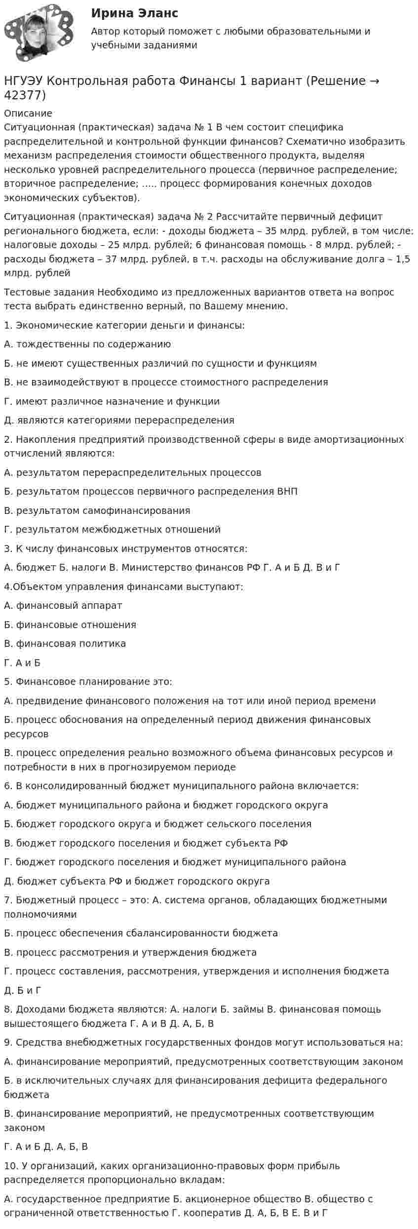      
          Описание
          Ситуационная (практическая) задача № 1 В чем состоит специфика распределительной и контрольной функции финансов? Схематично изобразить механизм распределения стоимости общественного продукта, выделяя несколько уровней распределительного процесса (первичное распределение; вторичное распределение; ….. процесс формирования конечных доходов экономических субъектов). Ситуационная (практическая) задача № 2 Рассчитайте первичный дефицит регионального бюджета, если: - доходы бюджета – 35 млрд. рублей, в том числе: налоговые доходы – 25 млрд. рублей; 6 финансовая помощь - 8 млрд. рублей; - расходы бюджета – 37 млрд. рублей, в т.ч. расходы на обслуживание долга – 1,5 млрд. рублейТестовые задания Необходимо из предложенных вариантов ответа на вопрос теста выбрать единственно верный, по Вашему мнению. 1. Экономические категории деньги и финансы: А. тождественны по содержанию Б. не имеют существенных различий по сущности и функциям В. не взаимодействуют в процессе стоимостного распределения Г. имеют различное назначение и функции Д. являются категориями перераспределения 2. Накопления предприятий производственной сферы в виде амортизационных отчислений являются: А. результатом перераспределительных процессов Б. результатом процессов первичного распределения ВНП В. результатом самофинансирования Г. результатом межбюджетных отношений 3. К числу финансовых инструментов относятся: А. бюджет Б. налоги В. Министерство финансов РФ Г. А и Б Д. В и Г 4.Объектом управления финансами выступают: А. финансовый аппарат Б. финансовые отношения В. финансовая политика Г. А и Б 5. Финансовое планирование это: А. предвидение финансового положения на тот или иной период времени Б. процесс обоснования на определенный период движения финансовых ресурсов В. процесс определения реально возможного объема финансовых ресурсов и потребности в них в прогнозируемом периоде 6. В консолидированный бюджет муниципального района включается: А. бюджет муниципального района и бюджет городского округа Б. бюджет городского округа и бюджет сельского поселения В. бюджет городского поселения и бюджет субъекта РФ Г. бюджет городского поселения и бюджет муниципального района Д. бюджет субъекта РФ и бюджет городского округа 7. Бюджетный процесс – это: А. система органов, обладающих бюджетными полномочиями Б. процесс обеспечения сбалансированности бюджета В. процесс рассмотрения и утверждения бюджета Г. процесс составления, рассмотрения, утверждения и исполнения бюджета Д. Б и Г  8. Доходами бюджета являются: А. налоги Б. займы В. финансовая помощь вышестоящего бюджета Г. А и В Д. А, Б, В 9. Средства внебюджетных государственных фондов могут использоваться на: А. финансирование мероприятий, предусмотренных соответствующим законом Б. в исключительных случаях для финансирования дефицита федерального бюджета В. финансирование мероприятий, не предусмотренных соответствующим законом Г. А и Б Д. А, Б, В 10. У организаций, каких организационно-правовых форм прибыль распределяется пропорционально вкладам: А. государственное предприятие Б. акционерное общество В. общество с ограниченной ответственностью Г. кооператив Д. А, Б, В Е. В и Г  
            
            
            НГУЭУ Контрольная работа Финансы 1 вариантНГУЭУ Контрольная работа Финансы 1 вариантНГУЭУ Контрольная работа Эконометрика 1 вариантНГУЭУ Контрольная работа Экономическая теория 1 вариантНГУЭУ Контрольная работа Элективные дисциплины по физической культуре и спорту 1 вариант [ НГУЭУ ] Конфликтология 10 вариант[ НГУЭУ ] Конфликтология 4 вариантНГУЭУ Контрольная работа Статистика 1 вариантНГУЭУ Контрольная работа Теория вероятностей и математическая статистика 1 вариантНГУЭУ Контрольная работа Физическая культура и спорт 1 вариант НГУЭУ Контрольная работа Философия 1 вариантНГУЭУ Контрольная работа Философия 1 вариантНГУЭУ Контрольная работа Финансовая математика 1 вариантНГУЭУ Контрольная работа Финансовое моделирование 1 вариант