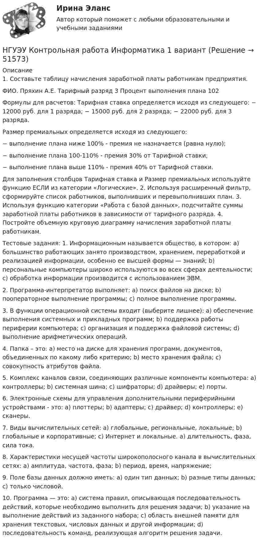      
            Описание
            1. Составьте таблицу начисления заработной платы работникам предприятия. ФИО. Пряхин А.Е. Тарифный разряд  3  Процент выполнения плана 102Формулы для расчетов: Тарифная ставка определяется исходя из следующего: − 12000 руб. для 1 разряда; − 15000 руб. для 2 разряда; − 22000 руб. для 3 разряда.  Размер премиальных определяется исходя из следующего: − выполнение плана ниже 100% - премия не назначается (равна нулю); − выполнение плана 100-110% - премия 30% от Тарифной ставки; − выполнение плана выше 110% - премия 40% от Тарифной ставки. Для заполнения столбцов Тарифная ставка и Размер премиальных используйте функцию ЕСЛИ из категории «Логические». 2. Используя расширенный фильтр, сформируйте список работников, выполнивших и перевыполнивших план. 3. Используя функцию категории «Работа с базой данных», подсчитайте суммы заработной платы работников в зависимости от тарифного разряда. 4. Постройте объемную круговую диаграмму начисления заработной платы работникам.Тестовые задания: 1. Информационным называется общество, в котором: a) большинство работающих занято производством, хранением, переработкой и реализацией информации, особенно ее высшей формы — знаний; b) персональные компьютеры широко используются во всех сферах деятельности; c) обработка информации производится с использованием ЭВМ. 2. Программа-интерпретатор выполняет: a) поиск файлов на диске; b) пооператорное выполнение программы; c) полное выполнение программы. 3. В функции операционной системы входит (выберите лишнее): a) обеспечение выполнения системных и прикладных программ; b) поддержка работы периферии компьютера; c) организация и поддержка файловой системы; d) выполнение арифметических операций. 4. Папка – это: a) место на диске для хранения программ, документов, объединенных по какому либо критерию; b) место хранения файла; c) совокупность атрибутов файла. 5. Комплекс каналов связи, соединяющих различные компоненты компьютера: a) контроллеры; b) системная шина; c) шифраторы; d) драйверы; e) порты. 6. Электронные схемы для управления дополнительными периферийными устройствами - это: a) плоттеры; b) адаптеры; c) драйвер; d) контроллеры; e) сканеры. 7. Виды вычислительных сетей: a) глобальные, региональные, локальные; b) глобальные и корпоративные; c) Интернет и локальные. a) длительность, фаза, сила тока. 8. Характеристики несущей частоты широкополосного канала в вычислительных сетях: a) амплитуда, частота, фаза; b) период, время, напряжение; 9. Поле базы данных должно иметь: a) один тип данных; b) разные типы данных; c) только числовой. 10. Программа — это: a) система правил, описывающая последовательность действий, которые необходимо выполнить для решения задачи; b) указание на выполнение действий из заданного набора; c) область внешней памяти для хранения текстовых, числовых данных и другой информации; d) последовательность команд, реализующая алгоритм решения задачи.  
            
            
            НГУЭУ Контрольная работа Деньги, кредит, банки 1 вариантНГУЭУ Контрольная работа Информатика 1 вариантНГУЭУ Контрольная работа История 10 вариантНГУЭУ Контрольная работа Корпоративный финансовый анализ 1 вариантНГУЭУ Контрольная работа Культурология 10 вариантНГУЭУ Контрольная работа Лидерство и командное развитие 1 вариантНГУЭУ Контрольная работа Линейная алгебра 1 вариантНГУЭУ Контрольная работа 1 Статистика 1 вариантНГУЭУ Контрольная работа 2 Английский язык 1 вариантНГУЭУ Контрольная работа 2 Бухгалтерский учет и анализ 1 вариантНГУЭУ Контрольная работа 3 Английский язык 1 вариант[НГУЭУ] Контрольная работа  Безопасность жизнедеятельности 1 вариантНГУЭУ Контрольная работа Безопасность жизнедеятельности 1 вариантНГУЭУ Контрольная работа Бизнес коммуникации 1 вариант