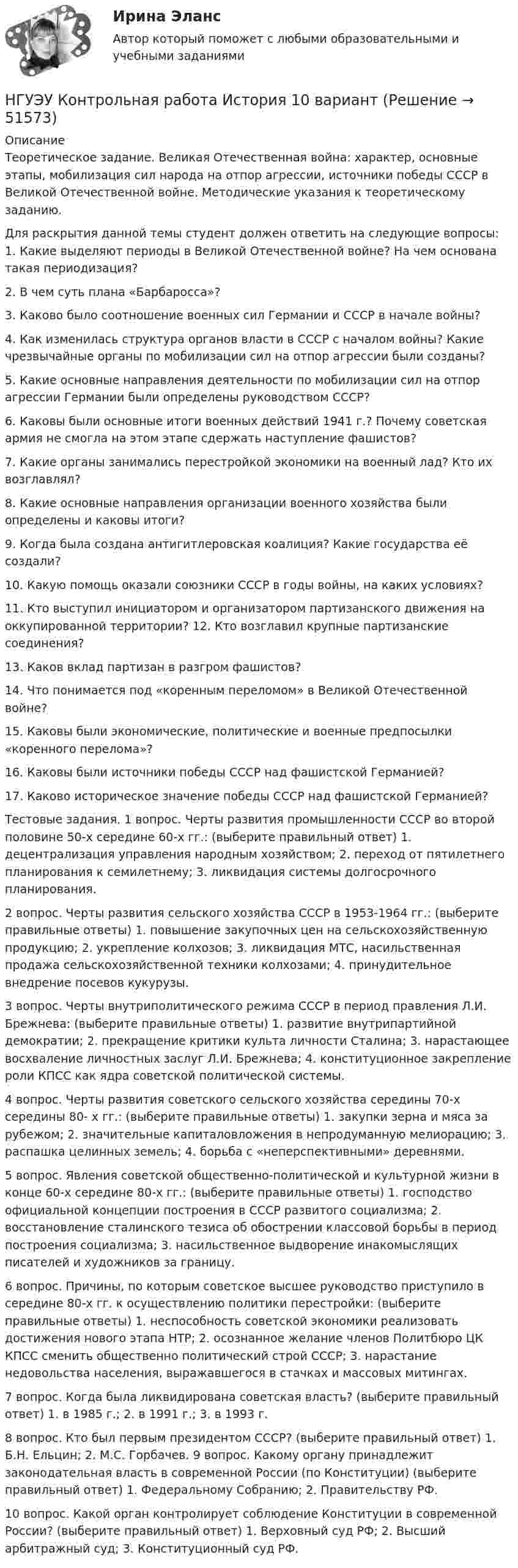      
            Описание
            Теоретическое задание. Великая Отечественная война: характер, основные этапы, мобилизация сил народа на отпор агрессии, источники победы СССР в Великой Отечественной войне. Методические указания к теоретическому заданию. Для раскрытия данной темы студент должен ответить на следующие вопросы: 1. Какие выделяют периоды в Великой Отечественной войне? На чем основана такая периодизация? 2. В чем суть плана «Барбаросса»? 3. Каково было соотношение военных сил Германии и СССР в начале войны? 4. Как изменилась структура органов власти в СССР с началом войны? Какие чрезвычайные органы по мобилизации сил на отпор агрессии были созданы? 5. Какие основные направления деятельности по мобилизации сил на отпор агрессии Германии были определены руководством СССР? 6. Каковы были основные итоги военных действий 1941 г.? Почему советская армия не смогла на этом этапе сдержать наступление фашистов? 7. Какие органы занимались перестройкой экономики на военный лад? Кто их возглавлял? 8. Какие основные направления организации военного хозяйства были определены и каковы итоги? 9. Когда была создана антигитлеровская коалиция? Какие государства её создали? 10. Какую помощь оказали союзники СССР в годы войны, на каких условиях? 11. Кто выступил инициатором и организатором партизанского движения на оккупированной территории? 12. Кто возглавил крупные партизанские соединения? 13. Каков вклад партизан в разгром фашистов? 14. Что понимается под «коренным переломом» в Великой Отечественной войне? 15. Каковы были экономические, политические и военные предпосылки «коренного перелома»? 16. Каковы были источники победы СССР над фашистской Германией? 17. Каково историческое значение победы СССР над фашистской Германией? Тестовые задания. 1 вопрос. Черты развития промышленности СССР во второй половине 50-х середине 60-х гг.: (выберите правильный ответ) 1. децентрализация управления народным хозяйством; 2. переход от пятилетнего планирования к семилетнему; 3. ликвидация системы долгосрочного планирования. 2 вопрос. Черты развития сельского хозяйства СССР в 1953-1964 гг.: (выберите правильные ответы) 1. повышение закупочных цен на сельскохозяйственную продукцию; 2. укрепление колхозов; 3. ликвидация МТС, насильственная продажа сельскохозяйственной техники колхозами; 4. принудительное внедрение посевов кукурузы. 3 вопрос. Черты внутриполитического режима СССР в период правления Л.И. Брежнева: (выберите правильные ответы) 1. развитие внутрипартийной демократии; 2. прекращение критики культа личности Сталина; 3. нарастающее восхваление личностных заслуг Л.И. Брежнева; 4. конституционное закрепление роли КПСС как ядра советской политической системы. 4 вопрос. Черты развития советского сельского хозяйства середины 70-х середины 80- х гг.: (выберите правильные ответы) 1. закупки зерна и мяса за рубежом; 2. значительные капиталовложения в непродуманную мелиорацию; 3. распашка целинных земель; 4. борьба с «неперспективными» деревнями. 5 вопрос. Явления советской общественно-политической и культурной жизни в конце 60-х середине 80-х гг.: (выберите правильные ответы) 1. господство официальной концепции построения в СССР развитого социализма; 2. восстановление сталинского тезиса об обострении классовой борьбы в период построения социализма; 3. насильственное выдворение инакомыслящих писателей и художников за границу. 6 вопрос. Причины, по которым советское высшее руководство приступило в середине 80-х гг. к осуществлению политики перестройки: (выберите правильные ответы) 1. неспособность советской экономики реализовать достижения нового этапа НТР; 2. осознанное желание членов Политбюро ЦК КПСС сменить общественно политический строй СССР; 3. нарастание недовольства населения, выражавшегося в стачках и массовых митингах. 7 вопрос. Когда была ликвидирована советская власть? (выберите правильный ответ) 1. в 1985 г.; 2. в 1991 г.; 3. в 1993 г. 8 вопрос. Кто был первым президентом СССР? (выберите правильный ответ) 1. Б.Н. Ельцин; 2. М.С. Горбачев. 9 вопрос. Какому органу принадлежит законодательная власть в современной России (по Конституции) (выберите правильный ответ) 1. Федеральному Собранию; 2. Правительству РФ. 10 вопрос. Какой орган контролирует соблюдение Конституции в современной России? (выберите правильный ответ) 1. Верховный суд РФ; 2. Высший арбитражный суд; 3. Конституционный суд РФ.   
            
            
            НГУЭУ Контрольная работа Информатика 1 вариантНГУЭУ Контрольная работа История 10 вариантНГУЭУ Контрольная работа Корпоративный финансовый анализ 1 вариантНГУЭУ Контрольная работа Культурология 10 вариантНГУЭУ Контрольная работа Лидерство и командное развитие 1 вариантНГУЭУ Контрольная работа Линейная алгебра 1 вариант[НГУЭУ] Контрольная работа  Логика и критическое мышление 10 вариантНГУЭУ Контрольная работа 2 Английский язык 1 вариантНГУЭУ Контрольная работа 2 Бухгалтерский учет и анализ 1 вариантНГУЭУ Контрольная работа 3 Английский язык 1 вариант[НГУЭУ] Контрольная работа  Безопасность жизнедеятельности 1 вариантНГУЭУ Контрольная работа Безопасность жизнедеятельности 1 вариантНГУЭУ Контрольная работа Бизнес коммуникации 1 вариантНГУЭУ Контрольная работа Бизнес-коммуникации 1 вариант