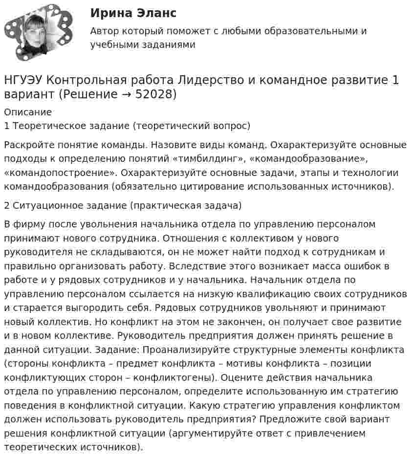      
            Описание
            1 Теоретическое задание (теоретический вопрос) Раскройте понятие команды. Назовите виды команд. Охарактеризуйте основные подходы к определению понятий «тимбилдинг», «командообразование», «командопостроение». Охарактеризуйте основные задачи, этапы и технологии командообразования (обязательно цитирование использованных источников). 2 Ситуационное задание (практическая задача) В фирму после увольнения начальника отдела по управлению персоналом принимают нового сотрудника. Отношения с коллективом у нового руководителя не складываются, он не может найти подход к сотрудникам и правильно организовать работу. Вследствие этого возникает масса ошибок в работе и у рядовых сотрудников и у начальника. Начальник отдела по управлению персоналом ссылается на низкую квалификацию своих сотрудников и старается выгородить себя. Рядовых сотрудников увольняют и принимают новый коллектив. Но конфликт на этом не закончен, он получает свое развитие и в новом коллективе. Руководитель предприятия должен принять решение в данной ситуации. Задание: Проанализируйте структурные элементы конфликта (стороны конфликта – предмет конфликта – мотивы конфликта – позиции конфликтующих сторон – конфликтогены). Оцените действия начальника отдела по управлению персоналом, определите использованную им стратегию поведения в конфликтной ситуации. Какую стратегию управления конфликтом должен использовать руководитель предприятия? Предложите свой вариант решения конфликтной ситуации (аргументируйте ответ с привлечением теоретических источников).  
            
            
            НГУЭУ Контрольная работа Культурология 10 вариантНГУЭУ Контрольная работа Лидерство и командное развитие 1 вариантНГУЭУ Контрольная работа Линейная алгебра 1 вариант[НГУЭУ] Контрольная работа  Логика и критическое мышление 10 вариантНГУЭУ Контрольная работа Логика и критическое мышление 10 вариантНГУЭУ Контрольная работа Маркетинг 1 вариант НГУЭУ Контрольная работа Математический анализ 1 вариант[НГУЭУ] Контрольная работа  Безопасность жизнедеятельности 1 вариантНГУЭУ Контрольная работа Безопасность жизнедеятельности 1 вариантНГУЭУ Контрольная работа Бизнес коммуникации 1 вариантНГУЭУ Контрольная работа Бизнес-коммуникации 1 вариантНГУЭУ Контрольная работа Деньги, кредит, банки 1 вариантНГУЭУ Контрольная работа Информатика 1 вариантНГУЭУ Контрольная работа История 10 вариант