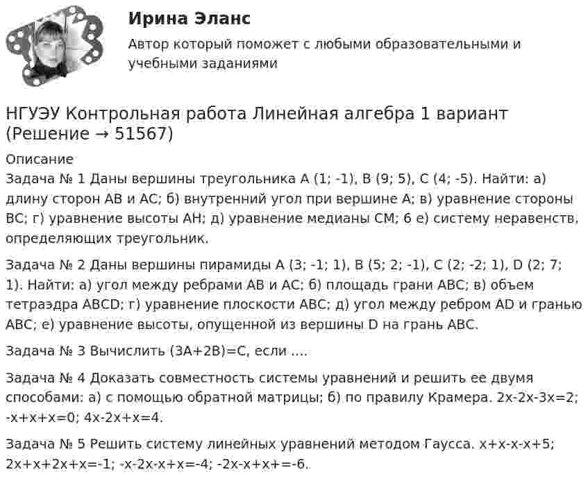      
            Описание
            Задача № 1 Даны вершины треугольника А (1; -1), В (9; 5), С (4; -5). Найти: а) длину сторон АВ и АС; б) внутренний угол при вершине А; в) уравнение стороны ВС; г) уравнение высоты АН; д) уравнение медианы СМ; 6 е) систему неравенств, определяющих треугольник. Задача № 2 Даны вершины пирамиды А (3; -1; 1), B (5; 2; -1), C (2; -2; 1), D (2; 7; 1). Найти: а) угол между ребрами АВ и АС; б) площадь грани АВС; в) объем тетраэдра АВСD; г) уравнение плоскости АВС; д) угол между ребром АD и гранью АВС; е) уравнение высоты, опущенной из вершины D на грань АВС.Задача № 3 Вычислить (3А+2В)=С, если ....Задача № 4 Доказать совместность системы уравнений и решить ее двумя способами: а) с помощью обратной матрицы; б) по правилу Крамера. 2x-2x-3x=2;   -x+x+x=0;   4x-2x+x=4.Задача № 5 Решить систему линейных уравнений методом Гаусса. x+x-x-x+5;   2x+x+2x+x=-1;   -x-2x-x+x=-4;   -2x-x+x+=-6.  
            
            
            НГУЭУ Контрольная работа Лидерство и командное развитие 1 вариантНГУЭУ Контрольная работа Линейная алгебра 1 вариант[НГУЭУ] Контрольная работа  Логика и критическое мышление 10 вариантНГУЭУ Контрольная работа Логика и критическое мышление 10 вариантНГУЭУ Контрольная работа Маркетинг 1 вариант НГУЭУ Контрольная работа Математический анализ 1 вариантНГУЭУ Контрольная работа Менеджмент 1 вариантНГУЭУ Контрольная работа Безопасность жизнедеятельности 1 вариантНГУЭУ Контрольная работа Бизнес коммуникации 1 вариантНГУЭУ Контрольная работа Бизнес-коммуникации 1 вариантНГУЭУ Контрольная работа Деньги, кредит, банки 1 вариантНГУЭУ Контрольная работа Информатика 1 вариантНГУЭУ Контрольная работа История 10 вариантНГУЭУ Контрольная работа Корпоративный финансовый анализ 1 вариант