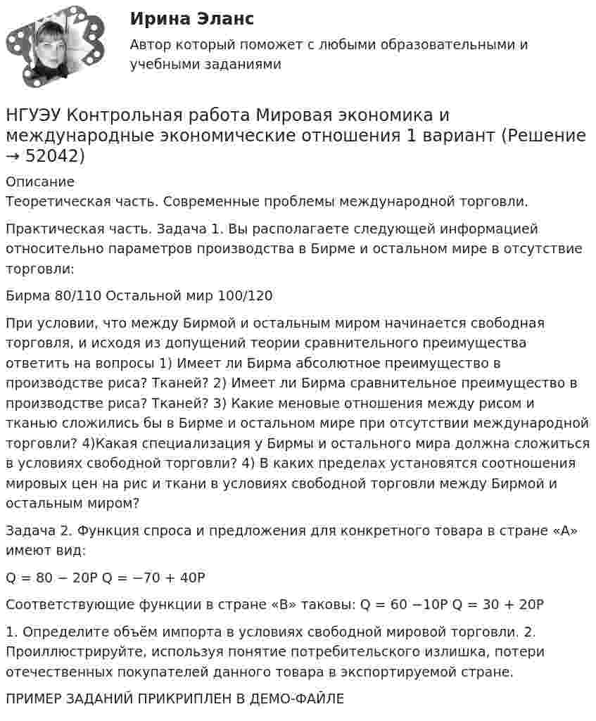     
            Описание
            Теоретическая часть. Современные проблемы международной торговли. Практическая часть. Задача 1. Вы располагаете следующей информацией относительно параметров производства в Бирме и остальном мире в отсутствие торговли:Бирма 80/110 Остальной мир 100/120При условии, что между Бирмой и остальным миром начинается свободная торговля, и исходя из допущений теории сравнительного преимущества ответить на вопросы 1) Имеет ли Бирма абсолютное преимущество в производстве риса? Тканей? 2) Имеет ли Бирма сравнительное преимущество в производстве риса? Тканей? 3) Какие меновые отношения между рисом и тканью сложились бы в Бирме и остальном мире при отсутствии международной торговли? 4)Какая специализация у Бирмы и остального мира должна сложиться в условиях свободной торговли? 4) В каких пределах установятся соотношения мировых цен на рис и ткани в условиях свободной торговли между Бирмой и остальным миром? Задача 2. Функция спроса и предложения для конкретного товара в стране «А» имеют вид:Q  = 80 − 20P Q = −70 + 40PСоответствующие функции в стране «В» таковы: Q  = 60 −10P Q  = 30 + 20P1. Определите объём импорта в условиях свободной мировой торговли. 2. Проиллюстрируйте, используя понятие потребительского излишка, потери отечественных покупателей данного товара в экспортируемой стране. ПРИМЕР ЗАДАНИЙ ПРИКРИПЛЕН В ДЕМО-ФАЙЛЕ  
            
            
            НГУЭУ Контрольная работа Методы оптимальных решений 1 вариантНГУЭУ Контрольная работа Мировая экономика и международные экономические отношения 1 вариантНГУЭУ Контрольная работа Основы предпринимательства 11 вариант НГУЭУ Контрольная работа Основы работы с большими данными 1 вариант[НГУЭУ] Контрольная работа по 1 вариант [НГУЭУ] Контрольная работа по истории 10 вариант[НГУЭУ] Контрольная работа по линейной алгебреНГУЭУ Контрольная работа Лидерство и командное развитие 1 вариантНГУЭУ Контрольная работа Линейная алгебра 1 вариант[НГУЭУ] Контрольная работа  Логика и критическое мышление 10 вариантНГУЭУ Контрольная работа Логика и критическое мышление 10 вариантНГУЭУ Контрольная работа Маркетинг 1 вариант НГУЭУ Контрольная работа Математический анализ 1 вариантНГУЭУ Контрольная работа Менеджмент 1 вариант