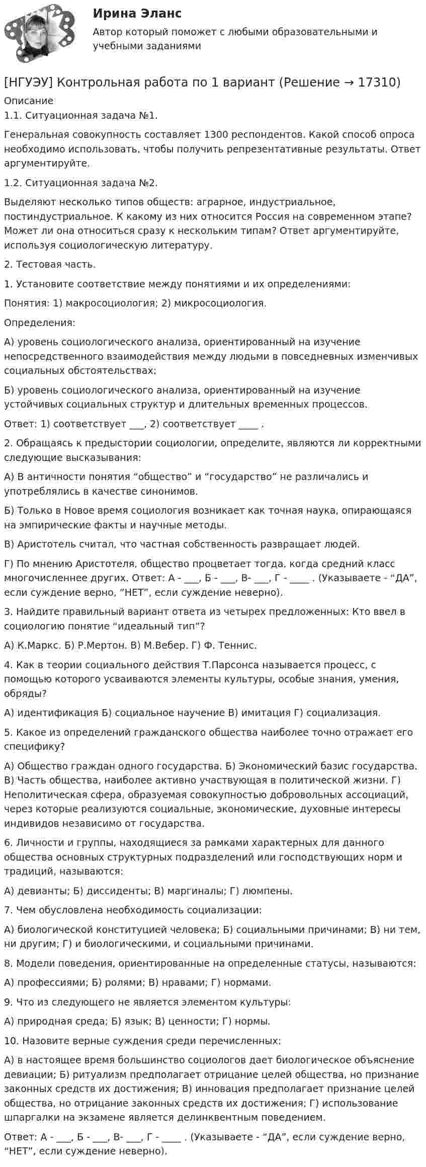      
          Описание
           1.1. Ситуационная задача №1. Генеральная совокупность составляет 1300 респондентов. Какой способ опроса необходимо использовать, чтобы получить репрезентативные результаты. Ответ аргументируйте. 1.2. Ситуационная задача №2. Выделяют несколько типов обществ: аграрное, индустриальное, постиндустриальное. К какому из них относится Россия на современном этапе? Может ли она относиться сразу к нескольким типам? Ответ аргументируйте, используя социологическую литературу. 2. Тестовая часть. 1. Установите соответствие между понятиями и их определениями: Понятия: 1) макросоциология; 2) микросоциология. Определения: А) уровень социологического анализа, ориентированный на изучение непосредственного взаимодействия между людьми в повседневных изменчивых социальных обстоятельствах; Б) уровень социологического анализа, ориентированный на изучение устойчивых социальных структур и длительных временных процессов.  Ответ: 1) соответствует ___, 2) соответствует ____ . 2. Обращаясь к предыстории социологии, определите, являются ли корректными следующие высказывания: А) В античности понятия “общество” и “государство” не различались и употреблялись в качестве синонимов. Б) Только в Новое время социология возникает как точная наука, опирающаяся на эмпирические факты и научные методы.В) Аристотель считал, что частная собственность развращает людей. Г) По мнению Аристотеля, общество процветает тогда, когда средний класс многочисленнее других. Ответ: А - ___, Б - ___, В- ___, Г - ____ . (Указываете - “ДА”, если суждение верно, “НЕТ”, если суждение неверно). 3. Найдите правильный вариант ответа из четырех предложенных: Кто ввел в социологию понятие “идеальный тип”? А) К.Маркс. Б) Р.Мертон. В) М.Вебер. Г) Ф. Теннис. 4. Как в теории социального действия Т.Парсонса называется процесс, с помощью которого усваиваются элементы культуры, особые знания, умения, обряды? А) идентификация Б) социальное научение В) имитация Г) социализация. 5. Какое из определений гражданского общества наиболее точно отражает его специфику? А) Общество граждан одного государства. Б) Экономический базис государства. В) Часть общества, наиболее активно участвующая в политической жизни. Г) Неполитическая сфера, образуемая совокупностью добровольных ассоциаций, через которые реализуются социальные, экономические, духовные интересы индивидов независимо от государства. 6. Личности и группы, находящиеся за рамками характерных для данного общества основных структурных подразделений или господствующих норм и традиций, называются:А) девианты; Б) диссиденты; В) маргиналы; Г) люмпены. 7. Чем обусловлена необходимость социализации: А) биологической конституцией человека; Б) социальными причинами; В) ни тем, ни другим; Г) и биологическими, и социальными причинами. 8. Модели поведения, ориентированные на определенные статусы, называются: А) профессиями; Б) ролями; В) нравами; Г) нормами. 9. Что из следующего не является элементом культуры: А) природная среда; Б) язык; В) ценности; Г) нормы.  10. Назовите верные суждения среди перечисленных: А) в настоящее время большинство социологов дает биологическое объяснение девиации; Б) ритуализм предполагает отрицание целей общества, но признание законных средств их достижения; В) инновация предполагает признание целей общества, но отрицание законных средств их достижения; Г) использование шпаргалки на экзамене является делинквентным поведением. Ответ: А - ___, Б - ___, В- ___, Г - ____ . (Указываете - “ДА”, если суждение верно, “НЕТ”, если суждение неверно).  
            
            
            НГУЭУ Контрольная работа Основы работы с большими данными 1 вариант[НГУЭУ] Контрольная работа по 1 вариант [НГУЭУ] Контрольная работа по истории 10 вариант[НГУЭУ] Контрольная работа по линейной алгебреНГУЭУ Контрольная работа Политология 1 вариантНГУЭУ Контрольная работа Правоведение 1 вариантНГУЭУ Контрольная работа Принципы и методы исследований и принятия решений 1 вариантНГУЭУ Контрольная работа Логика и критическое мышление 10 вариантНГУЭУ Контрольная работа Маркетинг 1 вариант НГУЭУ Контрольная работа Математический анализ 1 вариантНГУЭУ Контрольная работа Менеджмент 1 вариантНГУЭУ Контрольная работа Методы оптимальных решений 1 вариантНГУЭУ Контрольная работа Методы оптимальных решений 1 вариантНГУЭУ Контрольная работа Мировая экономика и международные экономические отношения 1 вариант