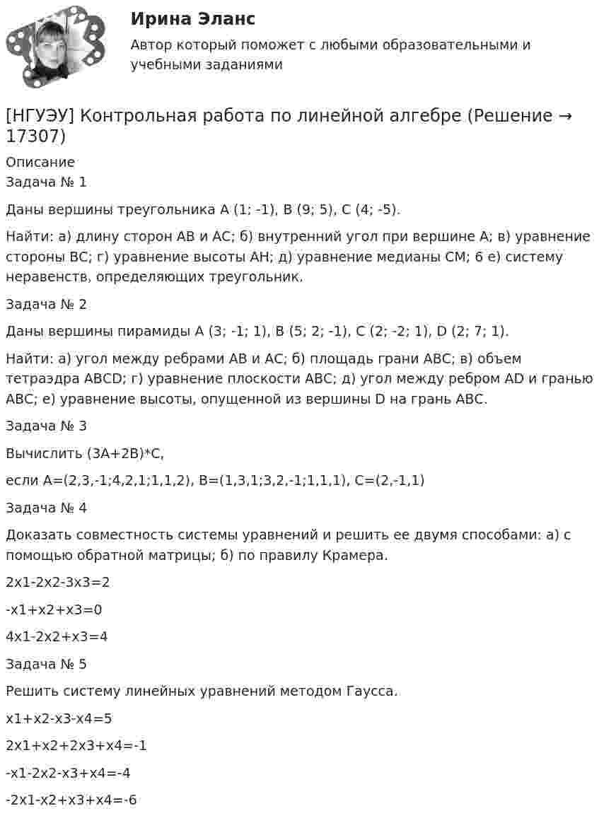      
          Описание
          Задача № 1 Даны вершины треугольника А (1; -1), В (9; 5), С (4; -5). Найти: а) длину сторон АВ и АС; б) внутренний угол при вершине А; в) уравнение стороны ВС; г) уравнение высоты АН; д) уравнение медианы СМ; 6 е) систему неравенств, определяющих треугольник. Задача № 2 Даны вершины пирамиды А (3; -1; 1), B (5; 2; -1), C (2; -2; 1), D (2; 7; 1). Найти: а) угол между ребрами АВ и АС; б) площадь грани АВС; в) объем тетраэдра АВСD; г) уравнение плоскости АВС; д) угол между ребром АD и гранью АВС; е) уравнение высоты, опущенной из вершины D на грань АВС.Задача № 3 Вычислить (3А+2В)*С, если А=(2,3,-1;4,2,1;1,1,2), В=(1,3,1;3,2,-1;1,1,1), С=(2,-1,1)Задача № 4 Доказать совместность системы уравнений и решить ее двумя способами: а) с помощью обратной матрицы; б) по правилу Крамера.2х1-2х2-3х3=2-х1+х2+х3=04х1-2х2+х3=4Задача № 5 Решить систему линейных уравнений методом Гаусса. х1+х2-х3-х4=52х1+х2+2х3+х4=-1-х1-2х2-х3+х4=-4-2х1-х2+х3+х4=-6  
            
            
            [НГУЭУ] Контрольная работа по истории 10 вариант[НГУЭУ] Контрольная работа по линейной алгебреНГУЭУ Контрольная работа Политология 1 вариантНГУЭУ Контрольная работа Правоведение 1 вариантНГУЭУ Контрольная работа Принципы и методы исследований и принятия решений 1 вариантНГУЭУ Контрольная работа Проектный менеджмент НГУЭУ Контрольная работа Социология 1 вариантНГУЭУ Контрольная работа Математический анализ 1 вариантНГУЭУ Контрольная работа Менеджмент 1 вариантНГУЭУ Контрольная работа Методы оптимальных решений 1 вариантНГУЭУ Контрольная работа Методы оптимальных решений 1 вариантНГУЭУ Контрольная работа Мировая экономика и международные экономические отношения 1 вариантНГУЭУ Контрольная работа Основы предпринимательства 11 вариант НГУЭУ Контрольная работа Основы работы с большими данными 1 вариант