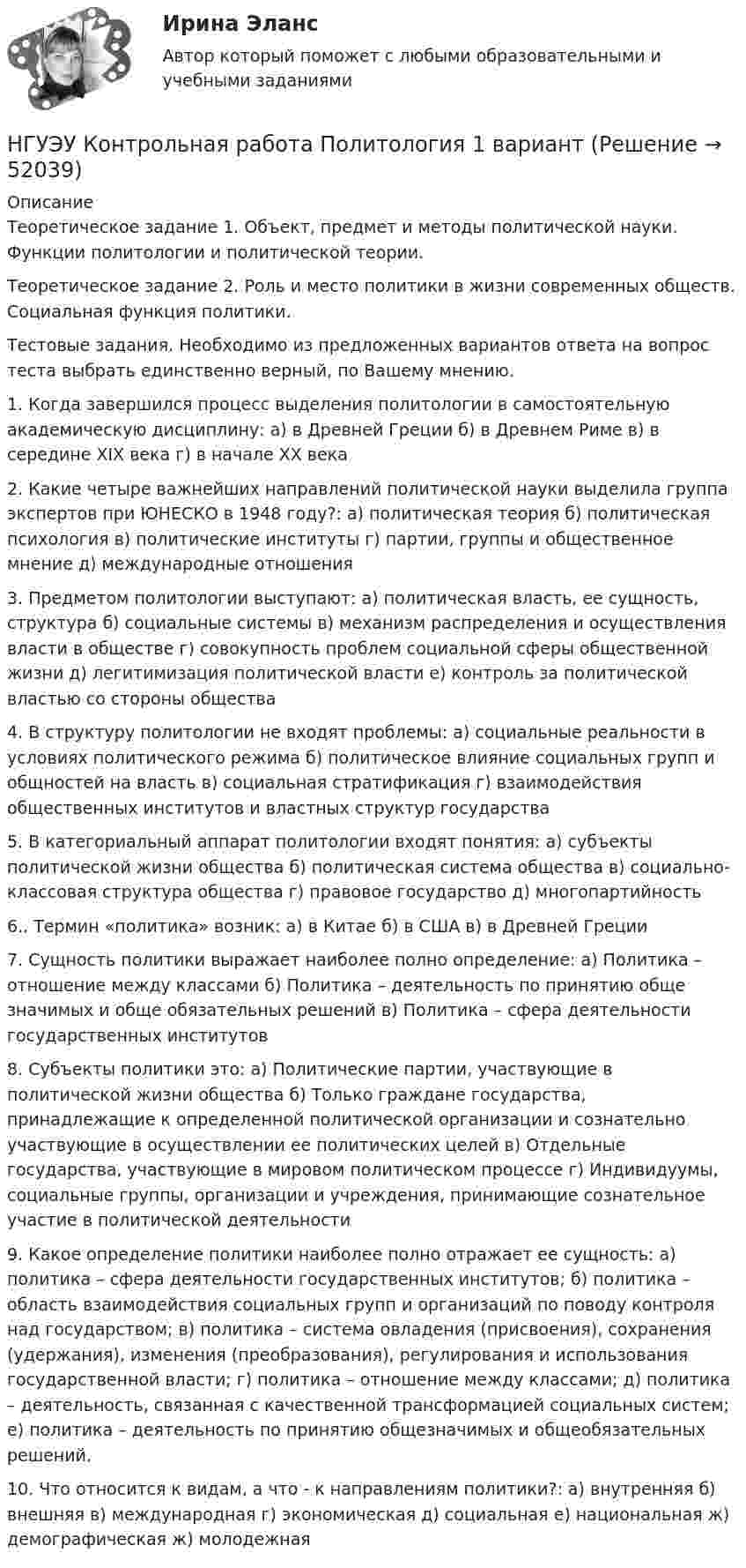      
            Описание
            Теоретическое задание 1. Объект, предмет и методы политической науки. Функции политологии и политической теории. Теоретическое задание 2. Роль и место политики в жизни современных обществ. Социальная функция политики. Тестовые задания. Необходимо из предложенных вариантов ответа на вопрос теста выбрать единственно верный, по Вашему мнению. 1. Когда завершился процесс выделения политологии в самостоятельную академическую дисциплину: а) в Древней Греции б) в Древнем Риме в) в середине XIX века г) в начале ХХ века 2. Какие четыре важнейших направлений политической науки выделила группа экспертов при ЮНЕСКО в 1948 году?: а) политическая теория б) политическая психология в) политические институты г) партии, группы и общественное мнение д) международные отношения 3. Предметом политологии выступают: а) политическая власть, ее сущность, структура б) социальные системы в) механизм распределения и осуществления власти в обществе г) совокупность проблем социальной сферы общественной жизни д) легитимизация политической власти е) контроль за политической властью со стороны общества 4. В структуру политологии не входят проблемы: а) социальные реальности в условиях политического режима б) политическое влияние социальных групп и общностей на власть в) социальная стратификация г) взаимодействия общественных институтов и властных структур государства 5. В категориальный аппарат политологии входят понятия: а) субъекты политической жизни общества б) политическая система общества в) социально-классовая структура общества г) правовое государство д) многопартийность 6.. Термин «политика» возник: а) в Китае б) в США в) в Древней Греции 7. Сущность политики выражает наиболее полно определение: а) Политика – отношение между классами б) Политика – деятельность по принятию обще значимых и обще обязательных решений в) Политика – сфера деятельности государственных институтов 8. Субъекты политики это: а) Политические партии, участвующие в политической жизни общества б) Только граждане государства, принадлежащие к определенной политической организации и сознательно участвующие в осуществлении ее политических целей в) Отдельные государства, участвующие в мировом политическом процессе г) Индивидуумы, социальные группы, организации и учреждения, принимающие сознательное участие в политической деятельности 9. Какое определение политики наиболее полно отражает ее сущность: а) политика – сфера деятельности государственных институтов; б) политика – область взаимодействия социальных групп и организаций по поводу контроля над государством; в) политика – система овладения (присвоения), сохранения (удержания), изменения (преобразования), регулирования и использования государственной власти; г) политика – отношение между классами; д) политика – деятельность, связанная с качественной трансформацией социальных систем; е) политика – деятельность по принятию общезначимых и общеобязательных решений. 10. Что относится к видам, а что - к направлениям политики?: а) внутренняя б) внешняя в) международная г) экономическая д) социальная е) национальная ж) демографическая ж) молодежная  
            
            
            [НГУЭУ] Контрольная работа по линейной алгебреНГУЭУ Контрольная работа Политология 1 вариантНГУЭУ Контрольная работа Правоведение 1 вариантНГУЭУ Контрольная работа Принципы и методы исследований и принятия решений 1 вариантНГУЭУ Контрольная работа Проектный менеджмент НГУЭУ Контрольная работа Социология 1 вариантНГУЭУ Контрольная работа Статистика 1 вариантНГУЭУ Контрольная работа Менеджмент 1 вариантНГУЭУ Контрольная работа Методы оптимальных решений 1 вариантНГУЭУ Контрольная работа Методы оптимальных решений 1 вариантНГУЭУ Контрольная работа Мировая экономика и международные экономические отношения 1 вариантНГУЭУ Контрольная работа Основы предпринимательства 11 вариант НГУЭУ Контрольная работа Основы работы с большими данными 1 вариант[НГУЭУ] Контрольная работа по 1 вариант 