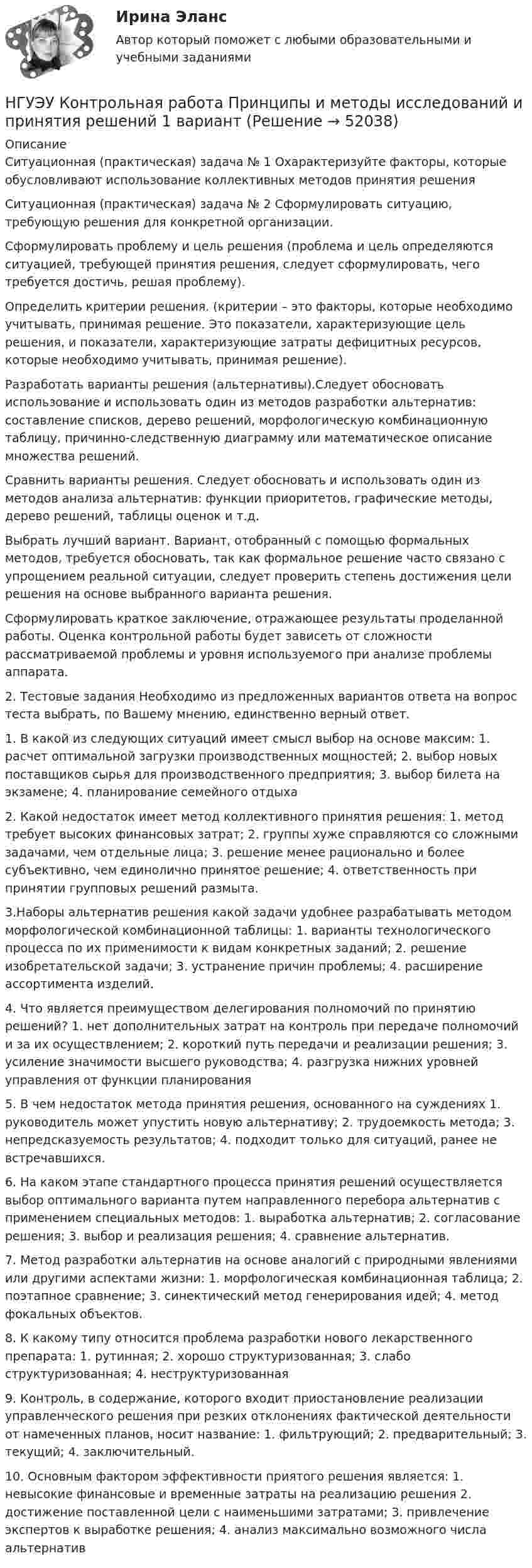      
            Описание
            Ситуационная (практическая) задача № 1 Охарактеризуйте факторы, которые обусловливают использование коллективных методов принятия решения Ситуационная (практическая) задача № 2  Сформулировать ситуацию, требующую решения для конкретной организации. Сформулировать проблему и цель решения (проблема и цель определяются ситуацией, требующей принятия решения, следует сформулировать, чего требуется достичь, решая проблему). Определить критерии решения. (критерии – это факторы, которые необходимо учитывать, принимая решение. Это показатели, характеризующие цель решения, и показатели, характеризующие затраты дефицитных ресурсов, которые необходимо учитывать, принимая решение). Разработать варианты решения (альтернативы).Следует обосновать использование и использовать один из методов разработки альтернатив: составление списков, дерево решений, морфологическую комбинационную таблицу, причинно-следственную диаграмму или математическое описание множества решений. Сравнить варианты решения. Следует обосновать и использовать один из методов анализа альтернатив: функции приоритетов, графические методы, дерево решений, таблицы оценок и т.д.  Выбрать лучший вариант. Вариант, отобранный с помощью формальных методов, требуется обосновать, так как формальное решение часто связано с упрощением реальной ситуации, следует проверить степень достижения цели решения на основе выбранного варианта решения.  Сформулировать краткое заключение, отражающее результаты проделанной работы. Оценка контрольной работы будет зависеть от сложности рассматриваемой проблемы и уровня используемого при анализе проблемы аппарата. 2. Тестовые задания Необходимо из предложенных вариантов ответа на вопрос теста выбрать, по Вашему мнению, единственно верный ответ. 1. В какой из следующих ситуаций имеет смысл выбор на основе максим: 1. расчет оптимальной загрузки производственных мощностей; 2. выбор новых поставщиков сырья для производственного предприятия; 3. выбор билета на экзамене; 4. планирование семейного отдыха 2. Какой недостаток имеет метод коллективного принятия решения: 1. метод требует высоких финансовых затрат; 2. группы хуже справляются со сложными задачами, чем отдельные лица; 3. решение менее рационально и более субъективно, чем единолично принятое решение; 4. ответственность при принятии групповых решений размыта. 3.Наборы альтернатив решения какой задачи удобнее разрабатывать методом морфологической комбинационной таблицы: 1. варианты технологического процесса по их применимости к видам конкретных заданий; 2. решение изобретательской задачи; 3. устранение причин проблемы; 4. расширение ассортимента изделий. 4. Что является преимуществом делегирования полномочий по принятию решений? 1. нет дополнительных затрат на контроль при передаче полномочий и за их осуществлением; 2. короткий путь передачи и реализации решения; 3. усиление значимости высшего руководства; 4. разгрузка нижних уровней управления от функции планирования 5. В чем недостаток метода принятия решения, основанного на суждениях 1. руководитель может упустить новую альтернативу; 2. трудоемкость метода; 3. непредсказуемость результатов; 4. подходит только для ситуаций, ранее не встречавшихся. 6. На каком этапе стандартного процесса принятия решений осуществляется выбор оптимального варианта путем направленного перебора альтернатив с применением специальных методов: 1. выработка альтернатив; 2. согласование решения; 3. выбор и реализация решения; 4. сравнение альтернатив. 7. Метод разработки альтернатив на основе аналогий с природными явлениями или другими аспектами жизни: 1. морфологическая комбинационная таблица; 2. поэтапное сравнение; 3. синектический метод генерирования идей; 4. метод фокальных объектов. 8. К какому типу относится проблема разработки нового лекарственного препарата: 1. рутинная; 2. хорошо структуризованная; 3. слабо структуризованная; 4. неструктуризованная 9. Контроль, в содержание, которого входит приостановление реализации управленческого решения при резких отклонениях фактической деятельности от намеченных планов, носит название: 1. фильтрующий; 2. предварительный; 3. текущий; 4. заключительный. 10. Основным фактором эффективности приятого решения является: 1. невысокие финансовые и временные затраты на реализацию решения 2. достижение поставленной цели с наименьшими затратами; 3. привлечение экспертов к выработке решения; 4. анализ максимально возможного числа альтернатив  
            
            
            НГУЭУ Контрольная работа Правоведение 1 вариантНГУЭУ Контрольная работа Принципы и методы исследований и принятия решений 1 вариантНГУЭУ Контрольная работа Проектный менеджмент НГУЭУ Контрольная работа Социология 1 вариантНГУЭУ Контрольная работа Статистика 1 вариантНГУЭУ Контрольная работа Теория вероятностей и математическая статистика 1 вариантНГУЭУ Контрольная работа Физическая культура и спорт 1 вариант НГУЭУ Контрольная работа Методы оптимальных решений 1 вариантНГУЭУ Контрольная работа Мировая экономика и международные экономические отношения 1 вариантНГУЭУ Контрольная работа Основы предпринимательства 11 вариант НГУЭУ Контрольная работа Основы работы с большими данными 1 вариант[НГУЭУ] Контрольная работа по 1 вариант [НГУЭУ] Контрольная работа по истории 10 вариант[НГУЭУ] Контрольная работа по линейной алгебре