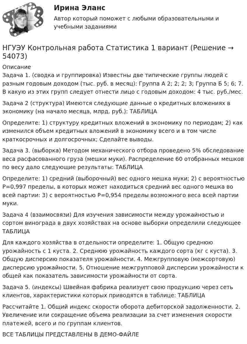     
            Описание
            Задача 1. (сводка и группировка) Известны две типические группы людей с разным годовым доходом (тыс. руб. в месяц): Группа А 2; 2; 2; 3; Группа Б 5; 6; 7. В какую из этих групп следует отнести лицо с годовым доходом: 4 тыс. руб./мес. Задача 2 (структура) Имеются следующие данные о кредитных вложениях в экономику (на начало месяца, млрд. руб.): ТАБЛИЦАОпределите: 1) структуру кредитных вложений в экономику по периодам; 2) как изменился объем кредитных вложений в экономику всего и в том числе краткосрочных и долгосрочных; Сделайте выводы. Задача 3. (выборка) Методом механического отбора проведено 5% обследование веса расфасованного груза (мешки муки). Распределение 60 отобранных мешков по весу дало следующие результаты: ТАБЛИЦАОпределите: 1) средний (выборочный) вес одного мешка муки; 2) с вероятностью Р=0,997 пределы, в которых может находиться средний вес одного мешка во всей партии: 3) с вероятностью Р=0,954 пределы возможного веса всей партии муки. Задача 4 (взаимосвязи) Для изучения зависимости между урожайностью и сортом винограда в двух хозяйствах на основе выборки определили следующее  ТАБЛИЦАДля каждого хозяйства в отдельности определите: 1. Общую среднюю урожайность с 1 куста. 2. Среднюю урожайность каждого сорта (кг с куста). 3. Общую дисперсию показателя урожайности. 4. Межгрупповую (межсортовую) дисперсию урожайности. 5. Отношение межгрупповой дисперсии урожайности к общей как показатель зависимости урожайности от сорта. Задача 5. (индексы) Швейная фабрика реализует свою продукцию через сеть клиентов, характеристики которых приводятся в таблице: ТАБЛИЦАРассчитайте 1. Общий индекс скорости оборота дебиторской задолженности. 2. Увеличение или сокращение объема реализации за счет изменения скорости платежей, всего и по группам клиентов.ВСЕ ТАБЛИЦЫ ПРЕДСТАВЛЕНЫ В ДЕМО-ФАЙЛЕ  
            
            
            НГУЭУ Контрольная работа Социология 1 вариантНГУЭУ Контрольная работа Статистика 1 вариантНГУЭУ Контрольная работа Теория вероятностей и математическая статистика 1 вариантНГУЭУ Контрольная работа Физическая культура и спорт 1 вариант НГУЭУ Контрольная работа Философия 1 вариантНГУЭУ Контрольная работа Философия 1 вариантНГУЭУ Контрольная работа Финансовая математика 1 вариантНГУЭУ Контрольная работа Основы работы с большими данными 1 вариант[НГУЭУ] Контрольная работа по 1 вариант [НГУЭУ] Контрольная работа по истории 10 вариант[НГУЭУ] Контрольная работа по линейной алгебреНГУЭУ Контрольная работа Политология 1 вариантНГУЭУ Контрольная работа Правоведение 1 вариантНГУЭУ Контрольная работа Принципы и методы исследований и принятия решений 1 вариант