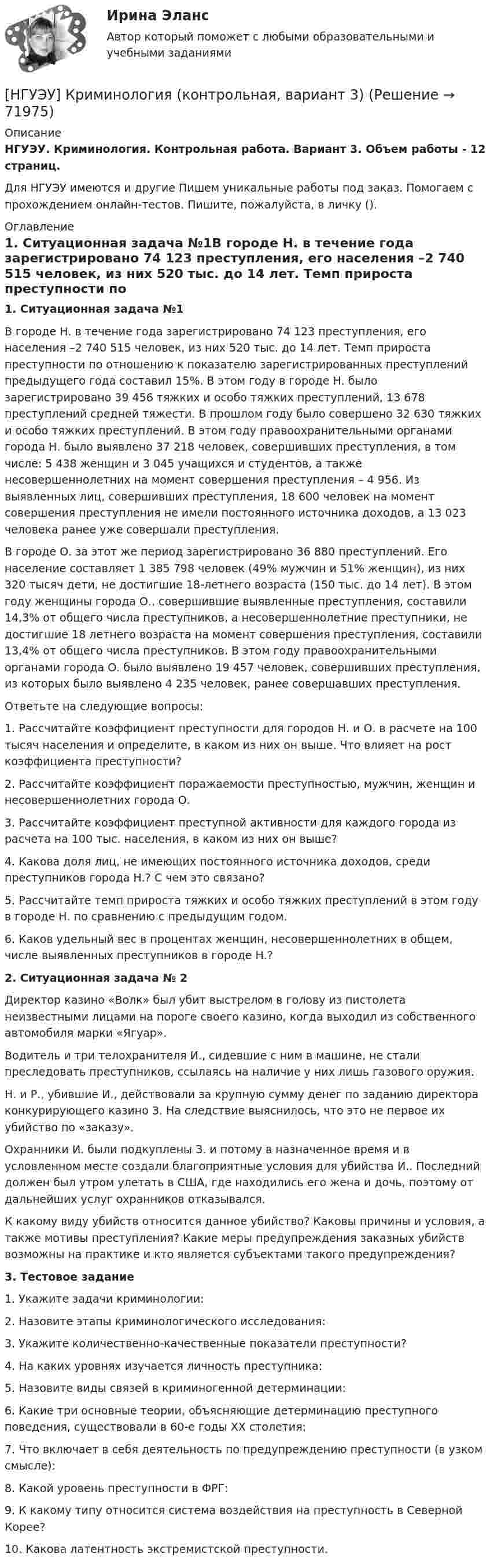      
            Описание
            НГУЭУ. Криминология. Контрольная работа. Вариант 3. Объем работы - 12 страниц.Для НГУЭУ имеются и другие  Пишем уникальные работы под заказ. Помогаем с прохождением онлайн-тестов. Пишите, пожалуйста, в личку (). 
            Оглавление
            1. Ситуационная задача №1В городе Н. в течение года зарегистрировано 74 123 преступления, его населения –2 740 515 человек, из них 520 тыс. до 14 лет. Темп прироста преступности по отношению к показателю зарегистрированных преступлений предыдущего года составил 15%. В этом году в городе Н. было зарегистрировано 39 456 тяжких и особо тяжких преступлений, 13 678 преступлений средней тяжести. В прошлом году было совершено 32 630 тяжких и особо тяжких преступлений. В этом году правоохранительными органами города Н. было выявлено 37 218 человек, совершивших преступления, в том числе: 5 438 женщин и 3 045 учащихся и студентов, а также несовершеннолетних на момент совершения преступления – 4 956. Из выявленных лиц, совершивших преступления, 18 600 человек на момент совершения преступления не имели постоянного источника доходов, а 13 023 человека ранее уже совершали преступления. В городе О. за этот же период зарегистрировано 36 880 преступлений. Его население составляет 1 385 798 человек (49% мужчин и 51% женщин), из них 320 тысяч дети, не достигшие 18-летнего возраста (150 тыс. до 14 лет). В этом году женщины города О., совершившие выявленные преступления, составили 14,3% от общего числа преступников, а несовершеннолетние преступники, не достигшие 18 летнего возраста на момент совершения преступления, составили 13,4% от общего числа преступников. В этом году правоохранительными органами города О. было выявлено 19 457 человек, совершивших преступления, из которых было выявлено 4 235 человек, ранее совершавших преступления. Ответьте на следующие вопросы: 1. Рассчитайте коэффициент преступности для городов Н. и О. в расчете на 100 тысяч населения и определите, в каком из них он выше. Что влияет на рост коэффициента преступности? 2. Рассчитайте коэффициент поражаемости преступностью, мужчин, женщин и несовершеннолетних города О. 3. Рассчитайте коэффициент преступной активности для каждого города из расчета на 100 тыс. населения, в каком из них он выше? 4. Какова доля лиц, не имеющих постоянного источника доходов, среди преступников города Н.? С чем это связано? 5. Рассчитайте темп прироста тяжких и особо тяжких преступлений в этом году в городе Н. по сравнению с предыдущим годом. 6. Каков удельный вес в процентах женщин, несовершеннолетних в общем, числе выявленных преступников в городе Н.?2. Ситуационная задача № 2Директор казино «Волк» был убит выстрелом в голову из пистолета неизвестными лицами на пороге своего казино, когда выходил из собственного автомобиля марки «Ягуар». Водитель и три телохранителя И., сидевшие с ним в машине, не стали преследовать преступников, ссылаясь на наличие у них лишь газового оружия. Н. и Р., убившие И., действовали за крупную сумму денег по заданию директора конкурирующего казино З. На следствие выяснилось, что это не первое их убийство по «заказу». Охранники И. были подкуплены З. и потому в назначенное время и в условленном месте создали благоприятные условия для убийства И.. Последний должен был утром улетать в США, где находились его жена и дочь, поэтому от дальнейших услуг охранников отказывался. К какому виду убийств относится данное убийство? Каковы причины и условия, а также мотивы преступления? Какие меры предупреждения заказных убийств возможны на практике и кто является субъектами такого предупреждения?3. Тестовое задание1. Укажите задачи криминологии: 2. Назовите этапы криминологического исследования: 3. Укажите количественно-качественные показатели преступности? 4. На каких уровнях изучается личность преступника: 5. Назовите виды связей в криминогенной детерминации: 6. Какие три основные теории, объясняющие детерминацию преступного поведения, существовали в 60-е годы ХХ столетия: 7. Что включает в себя деятельность по предупреждению преступности (в узком смысле): 8. Какой уровень преступности в ФРГ: 9. К какому типу относится система воздействия на преступность в Северной Корее? 10. Какова латентность экстремистской преступности.  
            
            
            [НГУЭУ] Криминалистика, часть 1 (тест, зачет, экзамен, вопросы, ответы)[НГУЭУ] Криминология (контрольная, вариант 3)[НГУЭУ] Криминология (контрольная, вариант 4)[ НГУЭУ] Лабораторный	практикум	по	1С:	Зарплата	и	управление персоналом (зарплата и кадры) 10 вариант[ НГУЭУ ] Лабораторный практикум по бухгалтерскому учету 3 вариант[НГУЭУ] Лабораторный практикум по бухгалтерскому учету и налогообложению (контрольная, вариант 5)[ НГУЭУ ] Лабораторный практикум по бухгалтерскому учету (часть 1) 10 вариант[ НГУЭУ ] Корпоративное управление 8 вариант (контрольная №1)[ НГУЭУ ] Корпоративные финансы 6 вариант[ НГУЭУ ] Корпоративный финансовый анализ 1 вариант[ НГУЭУ ] Корпоративный финансовый анализ 3 вариант[ НГУЭУ ] Корпоративный финансовый анализ 8 вариант[ НГУЭУ ] Кредитный анализ заемщика 3 вараинт [ НГУЭУ ] Кредитный анализ заемщика 8 вариант