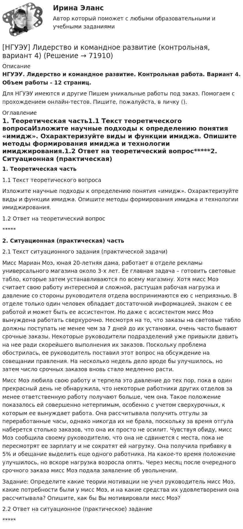      
            Описание
            НГУЭУ. Лидерство и командное развитие. Контрольная работа. Вариант 4. Объем работы - 12 страниц.Для НГУЭУ имеются и другие  Пишем уникальные работы под заказ. Помогаем с прохождением онлайн-тестов. Пишите, пожалуйста, в личку (). 
            Оглавление
            1. Теоретическая часть1.1 Текст теоретического вопросаИзложите научные подходы к определению понятия «имидж». Охарактеризуйте виды и функции имиджа. Опишите методы формирования имиджа и технологии имиджирования.1.2 Ответ на теоретический вопрос*****2. Ситуационная (практическая) часть2.1 Текст ситуационного задания (практической задачи)Мисс Мариан Моэ, юная 20-летняя дама, работает в отделе рекламы универсального магазина около 3-х лет. Ее главная задача – готовить световые табло, которые затем устанавливаются по всему магазину. Хотя мисс Моэ считает свою работу интересной и сложной, растущая рабочая нагрузка и давление со стороны руководителя отдела воспринимаются ею с неприязнью. В отделе только один человек обладает достаточной информацией, знаком с ее работой и может быть ее ассистентом. Но даже с ассистентом мисс Моэ вынуждена работать сверхурочно. Несмотря на то, что заказы на световые табло должны поступать не менее чем за 7 дней до их установки, очень часто бывают срочные заказы. Некоторые руководители подразделений уже привыкли давить на нее ради скорейшего выполнения их заказов. Поскольку проблема обострилась, ее руководитель поставил этот вопрос на обсуждение на совещании правления. На несколько недель дело вроде бы улучшилось, но затем число срочных заказов вновь стало медленно расти. Мисс Моэ любила свою работу и терпела это давление до тех пор, пока в один прекрасный день не обнаружила, что некоторые работники других отделов за менее ответственную работу получают больше, чем она. Такое положение показалось ей совершенно нетерпимым, особенно с учетом сверхурочных, к которым ее вынуждает работа. Она рассчитывала получить отгулы за переработанные часы, однако никогда их не брала, поскольку за время отгула наберется столько заказов, что она их просто не осилит. Чувствуя обиду, мисс Моэ сообщила своему руководителю, что она не сдвинется с места, пока не пересмотрят ее зарплату и не сократят ей нагрузку. Она получила прибавку в 5% и обещание выделить еще одного работника. На какое-то время положение улучшилось, но вскоре нагрузка возросла опять. Через месяц после очередного срочного заказа мисс Моэ подала заявление об увольнении.Задание: Определите какие теории мотивации не учел руководитель мисс Моэ, какие потребности были у мисс Моэ, и на какие средства их удовлетворения она рассчитывала? Опишите, как бы Вы мотивировали мисс Моэ?2.2 Ответ на ситуационное (практическое) задание*****  
            
            
            [НГУЭУ] Лидерство и командное развитие (контрольная, вариант 1)[НГУЭУ] Лидерство и командное развитие (контрольная, вариант 4)[ НГУЭУ ] Логика и критическое мышление 1 вариант[ НГУЭУ ] Логика и критическое мышление 7 вариант[НГУЭУ] Логика и критическое мышление (контрольная, вариант 1)[НГУЭУ] Логика и критическое мышление (контрольная, вариант 7)[ НГУЭУ ] Маркетинг 10 вариант[НГУЭУ] Криминология (контрольная, вариант 4)[ НГУЭУ] Лабораторный	практикум	по	1С:	Зарплата	и	управление персоналом (зарплата и кадры) 10 вариант[ НГУЭУ ] Лабораторный практикум по бухгалтерскому учету 3 вариант[НГУЭУ] Лабораторный практикум по бухгалтерскому учету и налогообложению (контрольная, вариант 5)[ НГУЭУ ] Лабораторный практикум по бухгалтерскому учету (часть 1) 10 вариант[ НГУЭУ ] Лидерство и командное развитие 10 вариант[ НГУЭУ ] Лидерство и командное развитие 3 вариант