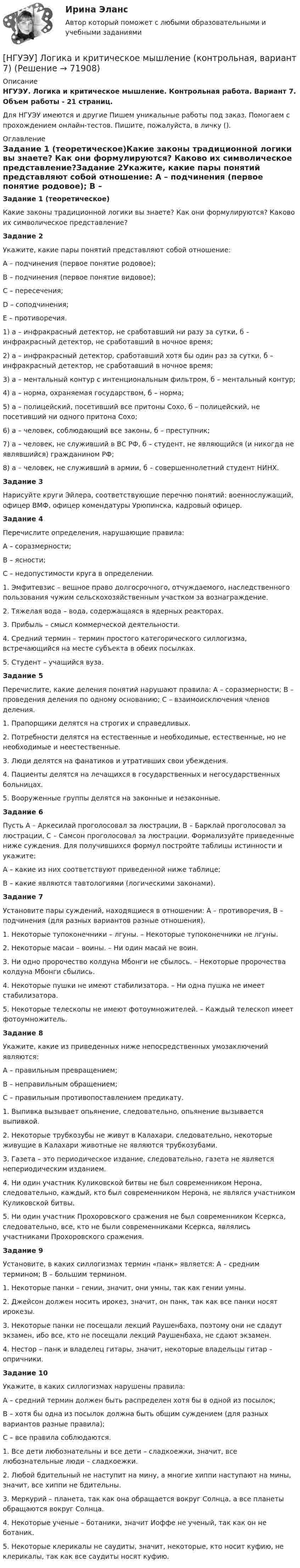      
            Описание
            НГУЭУ. Логика и критическое мышление. Контрольная работа. Вариант 7. Объем работы - 21 страниц.Для НГУЭУ имеются и другие  Пишем уникальные работы под заказ. Помогаем с прохождением онлайн-тестов. Пишите, пожалуйста, в личку (). 
            Оглавление
            Задание 1 (теоретическое)Какие законы традиционной логики вы знаете? Как они формулируются? Каково их символическое представление?Задание 2Укажите, какие пары понятий представляют собой отношение: А – подчинения (первое понятие родовое); В – подчинения (первое понятие видовое); С – пересечения; D – соподчинения; Е – противоречия. 1) a – инфракрасный детектор, не сработавший ни разу за сутки, б – инфракрасный детектор, не сработавший в ночное время;2) a – инфракрасный детектор, сработавший хотя бы один раз за сутки, б – инфракрасный детектор, не сработавший в ночное время;3) a – ментальный контур с интенциональным фильтром, б – ментальный контур;4) a – норма, охраняемая государством, б – норма;5) a – полицейский, посетивший все притоны Сохо, б – полицейский, не посетивший ни одного притона Сохо;6) a – человек, соблюдающий все законы, б – преступник;7) a – человек, не служивший в ВС РФ, б – студент, не являющийся (и никогда не являвшийся) гражданином РФ;8) a – человек, не служивший в армии, б – совершеннолетний студент НИНХ.Задание 3Нарисуйте круги Эйлера, соответствующие перечню понятий: военнослужащий, офицер ВМФ, офицер комендатуры Урюпинска, кадровый офицер.Задание 4Перечислите определения, нарушающие правила: А – соразмерности; В – ясности; С – недопустимости круга в определении.1. Эмфитевзис – вещное право долгосрочного, отчуждаемого, наследственного пользования чужим сельскохозяйственным участком за вознаграждение. 2. Тяжелая вода – вода, содержащаяся в ядерных реакторах. 3. Прибыль – смысл коммерческой деятельности. 4. Средний термин – термин простого категорического силлогизма, встречающийся на месте субъекта в обеих посылках. 5. Студент – учащийся вуза. Задание 5Перечислите, какие деления понятий нарушают правила: А – соразмерности; В – проведения деления по одному основанию; С – взаимоисключения членов деления.1. Прапорщики делятся на строгих и справедливых. 2. Потребности делятся на естественные и необходимые, естественные, но не необходимые и неестественные. 3. Люди делятся на фанатиков и утративших свои убеждения. 4. Пациенты делятся на лечащихся в государственных и негосударственных больницах. 5. Вооруженные группы делятся на законные и незаконные. Задание 6Пусть А – Аркесилай проголосовал за люстрации, В – Барклай проголосовал за люстрации, С – Самсон проголосовал за люстрации. Формализуйте приведенные ниже суждения. Для получившихся формул постройте таблицы истинности и укажите: А – какие из них соответствуют приведенной ниже таблице; В – какие являются тавтологиями (логическими законами).Задание 7Установите пары суждений, находящиеся в отношении: А – противоречия, В – подчинения (для разных вариантов разные отношения).1. Некоторые тупоконечники – лгуны. – Некоторые тупоконечники не лгуны. 2. Некоторые масаи – воины. – Ни один масай не воин. 3. Ни одно пророчество колдуна Мбонги не сбылось. – Некоторые пророчества колдуна Мбонги сбылись. 4. Некоторые пушки не имеют стабилизатора. – Ни одна пушка не имеет стабилизатора. 5. Некоторые телескопы не имеют фотоумножителей. – Каждый телескоп имеет фотоумножитель. Задание 8Укажите, какие из приведенных ниже непосредственных умозаключений являются:А – правильным превращением; В – неправильным обращением; С – правильным противопоставлением предикату.1. Выпивка вызывает опьянение, следовательно, опьянение вызывается выпивкой. 2. Некоторые трубкозубы не живут в Калахари, следовательно, некоторые живущие в Калахари животные не являются трубкозубами. 3. Газета – это периодическое издание, следовательно, газета не является непериодическим изданием. 4. Ни один участник Куликовской битвы не был современником Нерона, следовательно, каждый, кто был современником Нерона, не являлся участником Куликовской битвы. 5. Ни один участник Прохоровского сражения не был современником Ксеркса, следовательно, все, кто не были современниками Ксеркса, являлись участниками Прохоровского сражения. Задание 9Установите, в каких силлогизмах термин «панк» является: А – средним термином; В – большим термином. 1. Некоторые панки – гении, значит, они умны, так как гении умны. 2. Джейсон должен носить ирокез, значит, он панк, так как все панки носят ирокезы. 3. Некоторые панки не посещали лекций Раушенбаха, поэтому они не сдадут экзамен, ибо все, кто не посещали лекций Раушенбаха, не сдают экзамен. 4. Нестор – панк и владелец гитары, значит, некоторые владельцы гитар – опричники. Задание 10Укажите, в каких силлогизмах нарушены правила:А – средний термин должен быть распределен хотя бы в одной из посылок;В – хотя бы одна из посылок должна быть общим суждением (для разных вариантов разные правила); С – все правила соблюдаются.1. Все дети любознательны и все дети – сладкоежки, значит, все любознательные люди – сладкоежки. 2. Любой бдительный не наступит на мину, а многие хиппи наступают на мины, значит, все хиппи не бдительны. 3. Меркурий – планета, так как она обращается вокруг Солнца, а все планеты обращаются вокруг Солнца. 4. Некоторые ученые – ботаники, значит Иоффе не ученый, так как он не ботаник. 5. Некоторые клерикалы не саудиты, значит, некоторые, кто носит куфию, не клерикалы, так как все саудиты носят куфию.  
            
            
            [НГУЭУ] Логика и критическое мышление (контрольная, вариант 1)[НГУЭУ] Логика и критическое мышление (контрольная, вариант 7)[ НГУЭУ ] Маркетинг 10 вариант[ НГУЭУ ] Маркетинг 6 вариант[ НГУЭУ ] Маркетинг 7 вариант[ НГУЭУ ] Маркетинг 9 вариант[ НГУЭУ ] Маркетинг в социальных сетях 8 вариант[ НГУЭУ ] Лабораторный практикум по бухгалтерскому учету (часть 1) 10 вариант[ НГУЭУ ] Лидерство и командное развитие 10 вариант[ НГУЭУ ] Лидерство и командное развитие 3 вариант[ НГУЭУ ] Лидерство и командное развитие 4 вариант[НГУЭУ] Лидерство и командное развитие (контрольная, вариант 1)[НГУЭУ] Лидерство и командное развитие (контрольная, вариант 4)[ НГУЭУ ] Логика и критическое мышление 1 вариант