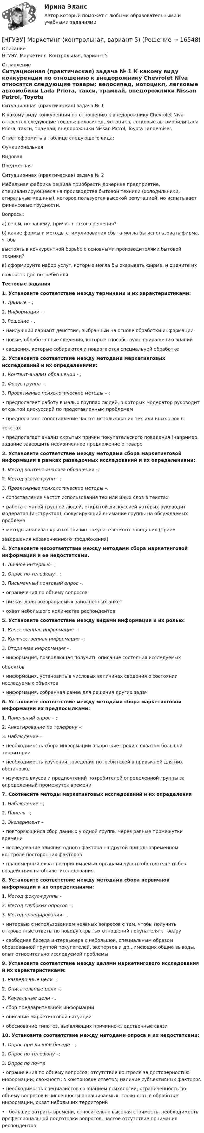      
          Описание
          НГУЭУ. Маркетинг. Контрольная, вариант 5 
          Оглавление
          Ситуационная (практическая) задача № 1 К какому виду конкуренции по отношению к внедорожнику Chevrolet Niva относятся следующие товары: велосипед, мотоцикл, легковые автомобили Lada Priora, такси, трамвай, внедорожники Nissan Patrol, Toyota Landemiser.Ответ оформить в таблице следующего вида:Функциональная Видовая  Предметная Ситуационная (практическая) задача № 2 Мебельная фабрика решила приобрести дочернее предприятие, специализирующееся на производстве бытовой техники (холодильники, стиральные машины), которое пользуется высокой репутацией, но испытывает финансовые трудности. Вопросы: а) в чем, по-вашему, причина такого решения? б) какие формы и методы стимулирования сбыта могла бы использовать фирма, чтобы выстоять в конкурентной борьбе с основными производителями бытовой техники? в) сформируйте набор услуг, которые могла бы оказывать фирма, и оцените их важность для потребителя.  Тестовые задания 1. Установите соответствие между терминами и их характеристиками: 1.  Данные – ; 2.  Информация - ; 3.  Решение - . • наилучший вариант действия, выбранный на основе обработки информации • новые, обработанные сведения, которые способствуют приращению знаний • сведения, которые собираются и повергаются специальной обработке 2. Установите соответствие между методами маркетинговых исследований и их определениями: 1. Контент-анализ обращений - ; 2. Фокус группа - ; 3.  Проективные психологические методы – ; •  предполагает работу в малых группах людей, в которых модератор руководит открытой дискуссией по представленным проблемам •  предполагает сопоставление частот использования тех или иных слов в текстах • предполагает анализ скрытых причин покупательского поведения (например, задание завершить неоконченное предложение о товаре 3. Установите соответствие между методами сбора маркетинговой информации в рамках разведочных исследований и их определениями: 1.  Метод контент-анализа обращений -; 2.  Метод фокус-групп - ; 3.  Проективные психологические методы –.  •             сопоставление частот использования тех или иных слов в текстах •             работа с малой группой людей, открытой дискуссией которых руководит модератор (инструктор), фокусирующий внимание группы на обсуждаемых проблема •             методы          анализа          скрытых        причин          покупательского  поведения     (прием завершения незаконченного предложения) 4. Установите несоответствие между методами сбора маркетинговой информации и ее недостатками. 1.  Личное интервью –; 2.  Опрос по телефону - ; 3.  Письменный почтовый опрос -. •             ограничения по объему вопросов •             низкая доля возвращаемых заполненных анкет •             охват небольшого количества респондентов 5. Установите соответствие между  видами информации и их ролью: 1.   Качественная информация –; 2.   Количественная информация –; 3.   Вторичная информация - . •             информация,  позволяющая            получить       описание       состояния исследуемых объектов •             информация, установить в числовых величинах сведения о состоянии исследуемых объектов •             информация, собранная ранее для решения других задач 6. Установите соответствие между методами сбора маркетинговой информации  их предпосылками: 1.                   Панельный опрос – ; 2.                   Анкетирование по телефону –; 3.                   Наблюдение –. •             необходимость сбора информации в короткие сроки с охватом большой территории •             необходимость изучения поведения потребителей в привычной для них обстановке •             изучение вкусов и предпочтений потребителей определенной группы за определенный промежуток времени 7. Соотнесите методы маркетинговых исследований и их определения 1.                 Наблюдение - ; 2.                 Панель - ; 3.                 Эксперимент – •             повторяющийся сбор данных у одной группы через равные промежутки времени•             исследование влияния одного фактора на другой при одновременном контроле посторонних факторов •             планомерный охват воспринимаемых органами чувств обстоятельств без воздействия на объект исследования. 8. Установите соответствие между методами сбора первичной информации и их определениями: 1.        Метод фокус-группы -  2.  Метод глубоких опросов –; 3.        Метод проецирования - . •             интервью с использованием неявных вопросов с тем, чтобы получить откровенные ответы по поводу скрытых отношений покупателя к товару •             свободная     беседа           интервьюера  с         небольшой,   специальным            образом образованной группой покупателей, экспертов и др., имеющих общие выводы, опыт относительно исследуемой проблемы 9.  Установите соответствие между целями маркетингового исследования и их характеристиками: 1.                 Разведочные цели –; 2.                 Описательные цели –; 3.                 Каузальные цели - . •             сбор предварительной информации •             описание маркетинговой ситуации •             обоснование гипотез, выявляющих причинно-следственные связи 10.  Установите соответствие между методами опроса и их недостатками: 1.                 Опрос при личной беседе - ; 2.                 Опрос по телефону –; 3.                 Опрос по почте •             ограничения по объему вопросов; отсутствие контроля за достоверностью информации; сложность в компоновке ответов; наличие субъективных факторов •             необходимость специалистов со знанием психологии; ограниченность по объему вопросов и численности опрашиваемых; сложность в обработке информации, охват небольших территорий •             - большие затраты времени, относительно высокая стоимость, необходимость профессиональной подготовки вопросов, частое отсутствие понимания респондентов  
            
            
            [ НГУЭУ ] Маркетинг в социальных сетях 8 вариант[НГУЭУ] Маркетинг (контрольная, вариант 5)[НГУЭУ] Маркетинг (контрольная, вариант 9)[ НГУЭУ ] маркетинговые коммуникации 8 вариант[НГУЭУ] Маркетинг персонала (тест, зачет, экзамен, вопросы, ответы)[ НГУЭУ ] Маркетинг финансовых услуг 1 вариант[ НГУЭУ ] Математика 3 вариант[ НГУЭУ ] Логика и критическое мышление 1 вариант[ НГУЭУ ] Логика и критическое мышление 7 вариант[НГУЭУ] Логика и критическое мышление (контрольная, вариант 1)[НГУЭУ] Логика и критическое мышление (контрольная, вариант 7)[ НГУЭУ ] Маркетинг 10 вариант[ НГУЭУ ] Маркетинг 6 вариант[ НГУЭУ ] Маркетинг 7 вариант