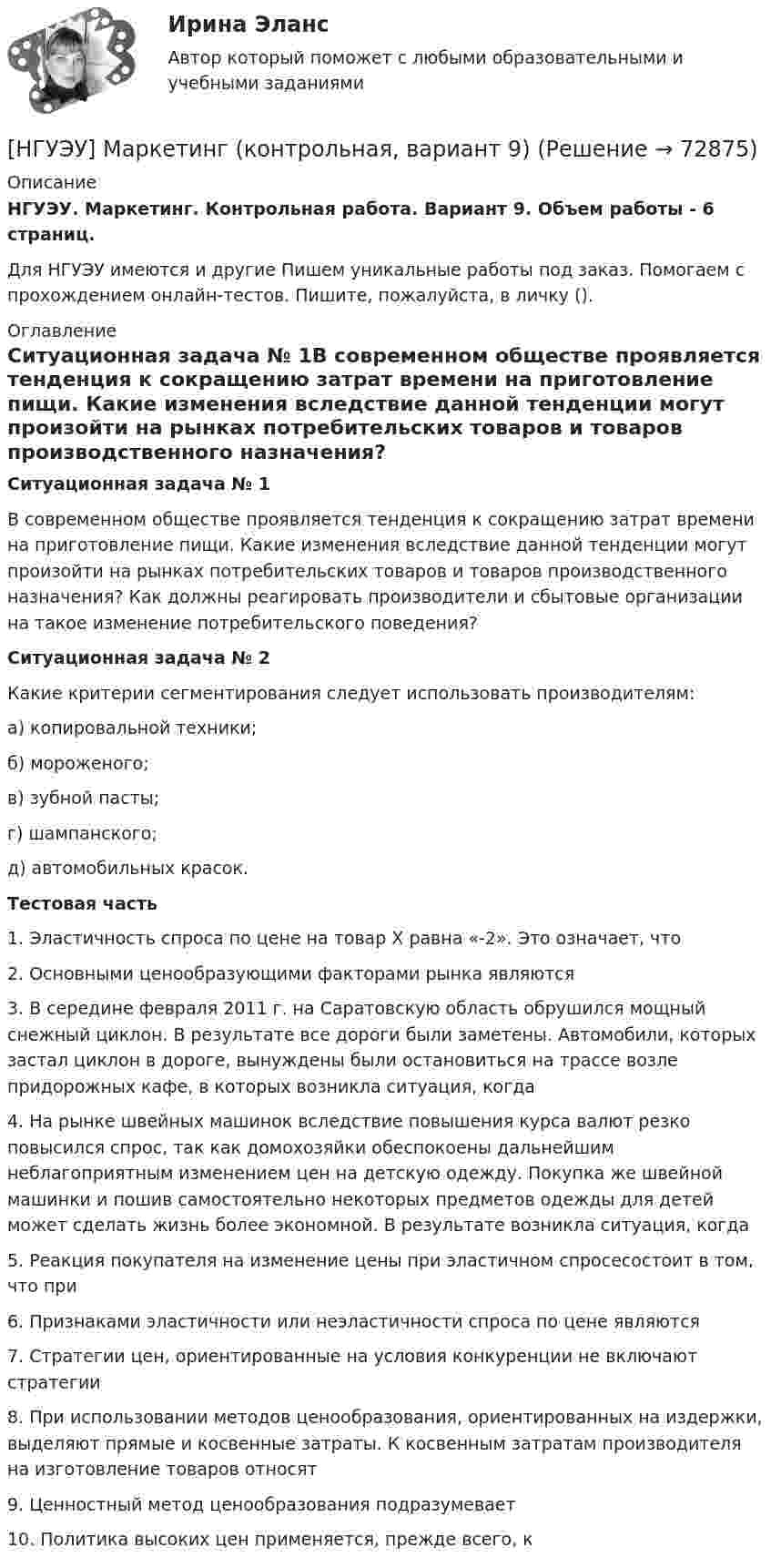      
            Описание
            НГУЭУ. Маркетинг. Контрольная работа. Вариант 9. Объем работы - 6 страниц.Для НГУЭУ имеются и другие  Пишем уникальные работы под заказ. Помогаем с прохождением онлайн-тестов. Пишите, пожалуйста, в личку (). 
            Оглавление
            Ситуационная задача № 1В современном обществе проявляется тенденция к сокращению затрат времени на приготовление пищи. Какие изменения вследствие данной тенденции могут произойти на рынках потребительских товаров и товаров производственного назначения? Как должны реагировать производители и сбытовые организации на такое изменение потребительского поведения?Ситуационная задача № 2Какие критерии сегментирования следует использовать производителям:а) копировальной техники;б) мороженого;в) зубной пасты;г) шампанского;д) автомобильных красок. Тестовая часть1. Эластичность спроса по цене на товар Х равна «-2». Это означает, что2. Основными ценообразующими факторами рынка являются3. В середине февраля 2011 г. на Саратовскую область обрушился мощный снежный циклон. В результате все дороги были заметены. Автомобили, которых застал циклон в дороге, вынуждены были остановиться на трассе возле придорожных кафе, в которых возникла ситуация, когда4. На рынке швейных машинок вследствие повышения курса валют резко повысился спрос, так как домохозяйки обеспокоены дальнейшим неблагоприятным изменением цен на детскую одежду. Покупка же швейной машинки и пошив самостоятельно некоторых предметов одежды для детей может сделать жизнь более экономной. В результате возникла ситуация, когда5. Реакция покупателя на изменение цены при эластичном спросесостоит в том, что при6. Признаками эластичности или неэластичности спроса по цене являются7. Стратегии цен, ориентированные на условия конкуренции не включают стратегии8. При использовании методов ценообразования, ориентированных на издержки, выделяют прямые и косвенные затраты. К косвенным затратам производителя на изготовление товаров относят9. Ценностный метод ценообразования подразумевает10. Политика высоких цен применяется, прежде всего, к  
            
            
            [НГУЭУ] Маркетинг (контрольная, вариант 5)[НГУЭУ] Маркетинг (контрольная, вариант 9)[ НГУЭУ ] маркетинговые коммуникации 8 вариант[НГУЭУ] Маркетинг персонала (тест, зачет, экзамен, вопросы, ответы)[ НГУЭУ ] Маркетинг финансовых услуг 1 вариант[ НГУЭУ ] Математика 3 вариант[ НГУЭУ ] Медиарилейшенз 8 вариант[ НГУЭУ ] Логика и критическое мышление 7 вариант[НГУЭУ] Логика и критическое мышление (контрольная, вариант 1)[НГУЭУ] Логика и критическое мышление (контрольная, вариант 7)[ НГУЭУ ] Маркетинг 10 вариант[ НГУЭУ ] Маркетинг 6 вариант[ НГУЭУ ] Маркетинг 7 вариант[ НГУЭУ ] Маркетинг 9 вариант