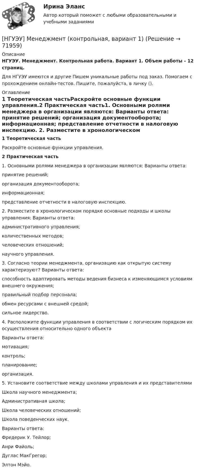      
            Описание
            НГУЭУ. Менеджмент. Контрольная работа. Вариант 1. Объем работы - 12 страниц.Для НГУЭУ имеются и другие  Пишем уникальные работы под заказ. Помогаем с прохождением онлайн-тестов. Пишите, пожалуйста, в личку (). 
            Оглавление
            1 Теоретическая частьРаскройте основные функции управления.2 Практическая часть1. Основными ролями менеджера в организации являются: Варианты ответа: принятие решений; организация документооборота; информационная; представление отчетности в налоговую инспекцию. 2. Разместите в хронологическом порядке основные подходы и школы управления: Варианты ответа: административного управления; количественных методов; человеческих отношений; научного управления. 3. Согласно теории менеджмента, организацию как открытую систему характеризуют? Варианты ответа: способность адаптировать методы ведения бизнеса к изменяющимся условиям внешнего окружения; правильный подбор персонала; обмен ресурсами с внешней средой; сильное лидерство. 4. Расположите функции управления в соответствии с логическим порядком их осуществления относительно одного объекта Варианты ответа:мотивация;контроль;планирование;организация.5. Установите соответствие между школами управления и их представителямиШкола научного менеджмента;Административная школа;Школа человеческих отношений;Школа поведенческих наук.Варианты ответа:Фредерик У. Тейлор;Анри Файоль;Дуглас МакГрегор;Элтон Мэйо.  
            
            
            [ НГУЭУ ] Менеджмент 4 вариант[НГУЭУ] Менеджмент (контрольная, вариант 1)[НГУЭУ] Менеджмент (контрольная, вариант 4)[ НГУЭУ ] Методика расследования преступлений 8 вариант[ НГУЭУ ] МЕТОДОЛОГИЯ И МЕТОДЫ СОЦИОЛОГИЧЕСКОГО ИССЛЕДОВАНИЯ 1 вариантНГУЭУ Методы оптимальных решение (МОР) Билет 2 (4 задачи) Решив графически двойственную задачу, найти решение исходной задачи: [ НГУЭУ ] Методы оптимальных решений 1 вариант 2022[НГУЭУ] Маркетинг персонала (тест, зачет, экзамен, вопросы, ответы)[ НГУЭУ ] Маркетинг финансовых услуг 1 вариант[ НГУЭУ ] Математика 3 вариант[ НГУЭУ ] Медиарилейшенз 8 вариант[ НГУЭУ ] Международное право 4 вариант[ НГУЭУ ]Международные стандарты финансовой отчетности МСФО 3 вариант 2022[НГУЭУ] Международные стандарты финансовой отчетности (тест, зачет, экзамен, вопросы, ответы)