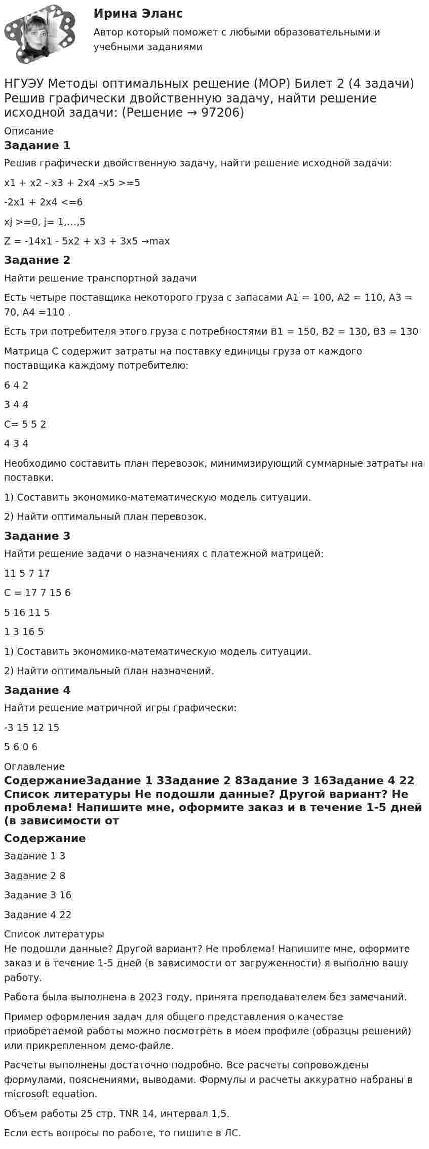     
            Описание
            Задание 1Решив графически двойственную задачу, найти решение исходной задачи: x1 + x2 -  x3 + 2x4 –x5  >=5-2x1          + 2x4     <=6xj >=0, j= 1,…,5Z = -14x1 - 5x2 + x3     + 3x5 →maxЗадание 2Найти решение транспортной задачиЕсть четыре поставщика некоторого груза с запасами A1 = 100, A2 = 110, A3 = 70, A4 =110 .Есть три потребителя этого груза с потребностями B1 = 150, B2 = 130, B3 = 130 Матрица С содержит затраты на поставку единицы груза от каждого поставщика каждому потребителю:	6	4	2	3	4	4С=	5	5	2	4	3	4Необходимо составить план перевозок, минимизирующий суммарные затраты на поставки.1) Составить экономико-математическую модель ситуации.2) Найти оптимальный план перевозок. Задание 3Найти решение задачи о назначениях с платежной матрицей:	11	5	7	17C =	17	7	15	6	5	16	11	5	1	3	16	51) Составить экономико-математическую модель ситуации.2) Найти оптимальный план назначений. Задание 4Найти решение матричной игры графически:  -3		15		12		155			6			0			6 
            Оглавление
            СодержаниеЗадание 1	3Задание 2	8Задание 3	16Задание 4	22 
            Список литературы
            Не подошли данные? Другой вариант? Не проблема! Напишите мне, оформите заказ и в течение 1-5 дней (в зависимости от загруженности) я выполню вашу работу.Работа была выполнена в 2023 году, принята преподавателем без замечаний.Пример оформления задач для общего представления о качестве приобретаемой работы можно посмотреть в моем профиле (образцы решений) или прикрепленном демо-файле.Расчеты выполнены достаточно подробно. Все расчеты сопровождены формулами, пояснениями, выводами. Формулы и расчеты аккуратно набраны в microsoft equation.Объем работы 25 стр. TNR 14, интервал 1,5.Если есть вопросы по работе, то пишите в ЛС. 
            
            
            [ НГУЭУ ] МЕТОДОЛОГИЯ И МЕТОДЫ СОЦИОЛОГИЧЕСКОГО ИССЛЕДОВАНИЯ 1 вариантНГУЭУ Методы оптимальных решение (МОР) Билет 2 (4 задачи) Решив графически двойственную задачу, найти решение исходной задачи: [ НГУЭУ ] Методы оптимальных решений 1 вариант 2022[ НГУЭУ ] Методы оптимальных решений 4 вариант[ НГУЭУ ] Методы оптимальных решений 5 вариант[ НГУЭУ ] Методы оптимальных решений 6 вариант[НГУЭУ] Методы оптимальных решений (контрольная, вариант 1)[ НГУЭУ ] Международное право 4 вариант[ НГУЭУ ]Международные стандарты финансовой отчетности МСФО 3 вариант 2022[НГУЭУ] Международные стандарты финансовой отчетности (тест, зачет, экзамен, вопросы, ответы)[ НГУЭУ ] Менеджмент 10 вариант[ НГУЭУ ] Менеджмент 4 вариант[НГУЭУ] Менеджмент (контрольная, вариант 1)[НГУЭУ] Менеджмент (контрольная, вариант 4)