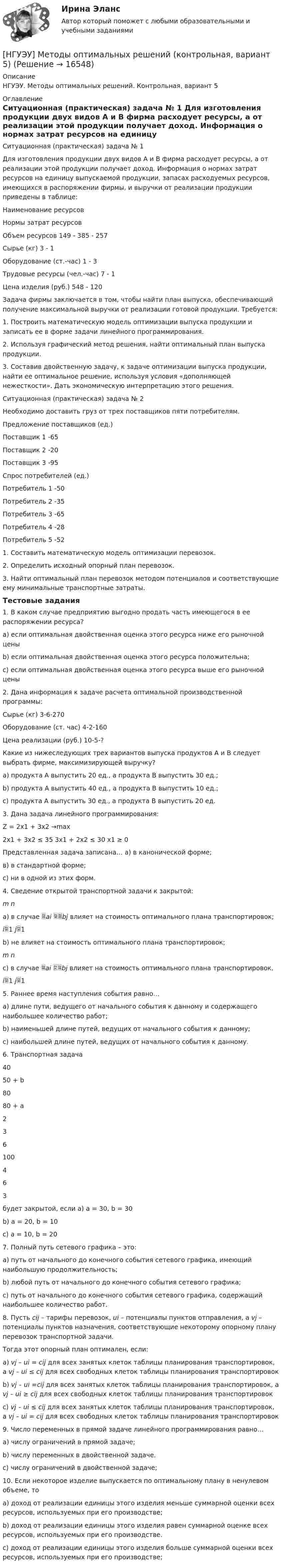      
          Описание
          НГУЭУ. Методы оптимальных решений. Контрольная, вариант 5 
          Оглавление
          Ситуационная (практическая) задача № 1 Для изготовления продукции двух видов А и В фирма расходует ресурсы, а от реализации этой продукции получает доход. Информация о нормах затрат ресурсов на единицу выпускаемой продукции, запасах расходуемых ресурсов, имеющихся в распоряжении фирмы, и выручки от реализации продукции приведены в таблице: Наименование ресурсов Нормы затрат ресурсов Объем ресурсов 149 - 385 - 257Сырье (кг) 3 - 1Оборудование (ст.-час) 1 - 3Трудовые ресурсы (чел.-час) 7 - 1Цена изделия (руб.) 548 - 120Задача фирмы заключается в том, чтобы найти план выпуска, обеспечивающий получение максимальной выручки от реализации готовой продукции. Требуется: 1.   Построить математическую модель оптимизации выпуска продукции и записать ее в форме задачи линейного программирования. 2.   Используя графический метод решения, найти оптимальный план выпуска продукции. 3.   Составив двойственную задачу, к задаче оптимизации выпуска продукции, найти ее оптимальное  решение,       используя     условия         «дополняющей         нежесткости».  Дать экономическую интерпретацию этого решения. Ситуационная (практическая) задача № 2 Необходимо доставить груз от трех поставщиков пяти потребителям. Предложение поставщиков (ед.) Поставщик 1 -65Поставщик 2 -20Поставщик 3 -95Спрос потребителей (ед.) Потребитель 1 -50Потребитель 2 -35Потребитель 3 -65Потребитель 4 -28Потребитель 5 -521.   Составить математическую модель оптимизации перевозок. 2.   Определить исходный опорный план перевозок. 3.   Найти оптимальный план перевозок методом потенциалов и соответствующие ему минимальные транспортные затраты. Тестовые задания 1. В каком случае предприятию выгодно продать часть имеющегося в ее распоряжении ресурса? a)    если оптимальная двойственная оценка этого ресурса ниже его рыночной цены b)   если оптимальная двойственная оценка этого ресурса положительна; c)    если оптимальная двойственная оценка этого ресурса выше его рыночной цены  2. Дана информация к задаче расчета оптимальной производственной программы:  Сырье (кг)     3-6-270 Оборудование (ст. час)    4-2-160 Цена реализации (руб.)    10-5-?Какие из нижеследующих трех вариантов выпуска продуктов A и B следует выбрать фирме, максимизирующей выручку? a)  продукта A выпустить 20 ед., а продукта B выпустить 30 ед.; b) продукта A выпустить 40 ед., а продукта B выпустить 10 ед.; c)  продукта A выпустить 30 ед., а продукта B выпустить 20 ед.  3. Дана задача линейного программирования:    Z = 2x1 + 3x2 →max 2x1 + 3x2   ≤ 35     3x1 + 2x2   ≤ 30     x1 ≥ 0 Представленная задача записана… а) в канонической форме;  в) в стандартной форме; c) ни в одной из этих форм.     4. Сведение открытой транспортной задачи к закрытой:  m                   na)  в случае ai bj влияет на стоимость оптимального плана транспортировок;  i1                j1b) не влияет на стоимость оптимального плана транспортировок;  m                   nc)  в случае ai bj влияет на стоимость оптимального плана транспортировок.  i1                j1 5. Раннее время наступления события равно… a)  длине пути, ведущего от начального события к данному и содержащего наибольшее количество работ; b) наименьшей длине путей, ведущих от начального события к данному; c)  наибольшей длине путей, ведущих от начального события к данному.  6. Транспортная задача   40  50 + b  80    80 + a  2  3  6    100  4  6  3   будет закрытой, если a) а = 30, b = 30 b) а = 20, b = 10 c)  а = 10, b = 20  7. Полный путь сетевого графика – это: a)  путь от начального до конечного события сетевого графика, имеющий наибольшую продолжительность; b) любой путь от начального до конечного события сетевого графика; c)  путь от начального до конечного события сетевого графика, содержащий наибольшее количество работ.  8. Пусть cij – тарифы перевозок, ui – потенциалы пунктов отправления, а vj – потенциалы пунктов назначения, соответствующие некоторому опорному плану перевозок транспортной задачи. Тогда этот опорный план оптимален, если: a)        vj – ui = сij для всех занятых клеток таблицы планирования транспортировок, а     vj – ui ≤ сij для всех свободных клеток таблицы планирования транспортировок b)       vj – ui =сij для всех занятых клеток таблицы планирования транспортировок, а      vj – ui ≥ сij для всех свободных клеток таблицы планирования транспортировок c)        vj – ui ≤ сij для всех занятых клеток таблицы планирования транспортировок, а      vj – ui = сij для всех свободных клеток таблицы планирования транспортировок  9. Число переменных в прямой задаче линейного программирования равно… a)  числу ограничений в прямой задаче; b) числу переменных в двойственной задаче. c)  числу ограничений в двойственной задаче;    10. Если некоторое изделие выпускается по оптимальному плану в ненулевом объеме, то a)        доход от реализации единицы этого изделия меньше суммарной оценки всех ресурсов, используемых при его производстве; b)       доход от реализации единицы этого изделия равен суммарной оценке всех ресурсов, используемых при его производстве. c)        доход от реализации единицы этого изделия больше суммарной оценки всех ресурсов, используемых при его производстве;    
            
            
            [НГУЭУ] Методы оптимальных решений (контрольная, вариант 1)[НГУЭУ] Методы оптимальных решений (контрольная, вариант 5)НГУЭУ Методы оптимальных решений МОР Вариант 1 (2 задачи и тесты)НГУЭУ Методы оптимальных решений МОР Вариант 2 (2 задачи и тесты)НГУЭУ Методы оптимальных решений МОР Вариант 3 (2 задачи и тесты) Для изготовления продукции двух видов А и В фирма расходует ресурсы, а от реализации этой продукции получает доходНГУЭУ Методы оптимальных решений МОР Вариант 4 (2 задачи и тесты)НГУЭУ Методы оптимальных решений МОР Вариант 7 (2 задачи и тесты). Ситуационная (практическая) задача № 1  	Для изготовления продукции двух видов А и В фирма расходует ресурсы, а от реализации этой продукции получает доход[НГУЭУ] Менеджмент (контрольная, вариант 4)[ НГУЭУ ] Методика расследования преступлений 8 вариант[ НГУЭУ ] МЕТОДОЛОГИЯ И МЕТОДЫ СОЦИОЛОГИЧЕСКОГО ИССЛЕДОВАНИЯ 1 вариантНГУЭУ Методы оптимальных решение (МОР) Билет 2 (4 задачи) Решив графически двойственную задачу, найти решение исходной задачи: [ НГУЭУ ] Методы оптимальных решений 1 вариант 2022[ НГУЭУ ] Методы оптимальных решений 4 вариант[ НГУЭУ ] Методы оптимальных решений 5 вариант