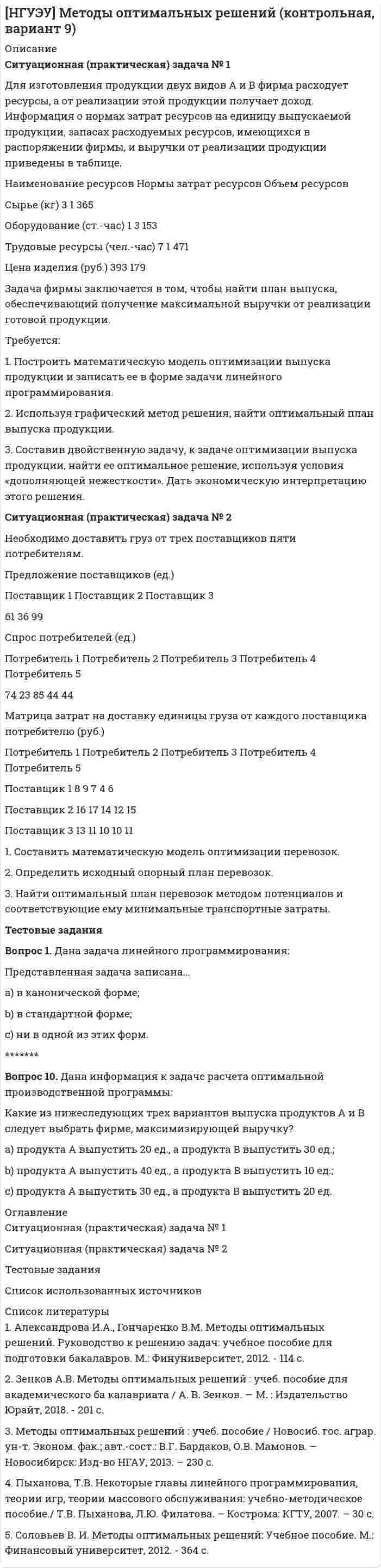 




Описание


Новосибирский государственный университет экономики и управления (НГУЭУ). Учет и анализ. Контрольная работа. Вариант 5.




Оглавление


Ситуационная (практическая) задача № 1
Закрытое акционерное общество «Галс» занимается производством декоративных подушечек. В таблице 3.2 содержится информация о наличии и движении материалов в марте в ЗАО «Галсс».
Движение материалов Количество, м/кг Цена, руб. Сумма, руб.
Остаток ткани на 01.03 5 100 500
Остаток пера на 01.03 3 250 750
10.03 приобретена ткань 15 180 2700
12.03 передана в производство ткань 17
12.03 передано в производство перо 2
15.03 приобретено перо 22 280 6160
15.03 передано в производство перо 18
20.03 приобретена ткань 20 150 3000
20.03 приобретено перо 10 290 2900
28.03 передана в производство ткань 21
2803 передано в производство перо 12
ЗАО «Галсс» затрудняется в выборе метода оценки стоимости материально-производственных запасов.
Проведите списание материалов в производство различными, методами и дайте обоснованные рекомендации по использованию методов оценки материалов на данном предприятии, учитывая, что стоимость материально-производственных запасов включается в налогооблагаемую базу по налогу на имущество.
Ситуационная (практическая) задача № 2
Задание: Определите условную себестоимость заказа А и Б.
Исходные данные: В текущем месяце ООО «Омега» получило два заказа на производство продукции А и Б.
Бухгалтер - аналитик рассчитал затраты, которые необходимо произве-сти для выполнения этих заказов.
Основные материалы:
• для заказа А – 9000 руб.;
• для заказа Б – 7000 руб.
Вспомогательные материалы (для выполнения двух заказов) – 1000 руб.
Заработная плата основным производственным рабочим:
• за заказ А – 2000 руб.;
• за заказ Б – 4000 руб.
Заработная плата вспомогательным рабочим – 900 руб.
Предполагается, что расходы на электроэнергию, теплоснабжение, аренду составят – 3100 руб.
Тестовые задания
Необходимо из предложенных вариантов ответа на вопрос теста выбрать правильные, по Вашему мнению.
1. Группировка затрат по экономическим элементам позволяет руководству получать информацию:
1.1 о видах ресурсов, использованных при осуществлении хозяйст-веннойдеятельности;
1.2 о видах ресурсов, использованных на производство продукции;
1.3 о видах ресурсов, потребленных центрами ответственности.
2. Использование для управленческого учета системы счетов является:
2.1 невозможным;
2.2возможным, при наличии управленческой целесообразности;
2.3 обязательным.
3. Выбор метода калькулирования себестоимости продукции зависитот:
3.1 организационной структуры предприятия;
3.2 типа производства и его особенностей, наличия незавершенного производства;
3.3 наличия незавершенного производства и организационно-правовойформы организации.
4. По времени составления калькуляции подразделяют на:
4.1 хозрасчетные и нормативные;
4.2 предварительные и последующие;
4.3 отчетные и нормативные.
5. Обзор большого количества фирм в Великобритании и США показал, что около 80% компаний-респондентов применяют систему «стандарт-кост» и ее варианты. Это вызвано:
5.1 сравнительной простотой системы «стандарт-кост»;
5.2 низкими затратами на ее применение;
5.3 усилением контрольных свойств планирования и учета затрат присистеме «стандарт-кост» по сравнению с другими методами.
6. Информацию о расходах по обслуживанию и управлению произ-водственным процессом можно получить:
6.1 по Дтсч. 25 «Общепроизводственные расходы»;
6.2 по Ктсч. 97 «Расходы будущих периодов»;
6.3 по Дтсч. 26 «Общехозяйственные расходы».
7. Несет ли руководитель центра доходов организации за величину-каких-либо статей затрат:
7.1 да, за величину затрат на содержание вверенного ему центра ответст-венности;
7.2 да, за затраты, понесенные для получения данного дохода;
7.3 нет, только за доходы.
8. Какие из расходов включаются в производственную себестоимо-стьпри методе учета полных затрат и не включаются при методе учета переменных затрат:
8.1 постоянные общепроизводственные расходы;
8.2 прямые материальные затраты;
8.3 переменные общепроизводственные расходы.
9. Уровень ответственности центра инвестиций:
9.1 выше уровня ответственности центра прибыли;
9.2 ниже уровня ответственности центра прибыли;
9.3 соответствует уровню ответственности центра прибыли.
10. Цена реализации одного изделия – 10 руб., переменные затраты наединицу изделия – 4 руб., постоянные затраты за период – 200 руб., прибыль в размере 400 руб. обеспечит следующий объем произведенной продукции:
10.1 100;
10.2 150;
10.3 225.



            
            
            Ситуационная (практическая) задача № 1 Второй секретарь посольства США в г. Москве Д. Глэб, управляя автомобилем с дипломатическими номерами в нетрезвом состоянии, нарушив правила дорожного движения, совершил наезд на гражданина Российской Федерации В. Петрова, причинив ему тяжкий вред здоровью.Ситуационная (практическая) задача № 1 Для изготовления продукции двух видов А и В фирма расходует ресурсы, а от реализации этой продукции получает доход. Информация о нормах затрат ресурсов на единицу выпускаемой продукции, запасах расходуемых ресурсов, имеющихся в распоряжении фирмы, и выручки от реализации продукции приведены в таблицеСитуационная (практическая) задача № 1 Для изготовления продукции двух видов А и В фирма расходует ресурсы, а от реализации этой продукции получает доход. Информация о нормах затрат ресурсов на единицу выпускаемой продукции, запасах расходуемых ресурсов, имеющихся в распоряжении фирмы, и выручки от реализации продукции приведены в таблице:Ситуационная (практическая) задача №1 Для изготовления продукции двух видов А и В фирма расходует ресурсы, а от реализации этой продукции получает доход. Информация о нормах затрат ресурсов на единицу выпускаемой продукции, запасах расходуемых ресурсов, имеющихся в распоряжении фирмы, и выручки от реализации продукции приведены в таблице:Ситуационная (практическая) задача № 1 Закрытое акционерное общество «Галс» занимается производством декоративных подушечек. В таблице 3.2 содержится информация о наличии и движении материалов в марте в ЗАО «Галсс».Ситуационная практическая задача №1 Имеются данные об объемах производства продукции на предприятии: 2007 2008 2009 2010 2011 2012 2013 2014 2015 2016 Картон, т 19,9 22,2 24.2 26,9 29,3 31,3 33,9 34,8 37 37,6 1. Проведите сглаживание динамического ряда методом трехзвенной скользящей средней.Ситуационная (практическая) задача № 1 Исходные данные. При создании аудиторской организации ее учредители установили, что ее организационно-правовой формой будет закрытое акционерное общество. При определении кадровой политики было решено, что в штате будет два аттестованных аудитора.Ситуационная задача № 2 Определите тип структуры по описанию ниже. Руководителем ООО «СП» является генеральный директор. Организация осуществляет оптовую торговлю продовольственными и непродовольственными товарамиСитуационная задача № 2 Определите тип структуры по описанию ниже. Руководителем ООО «СП» является генеральный директор. Организация осуществляет оптовую торговлю продовольственными и непродовольственными товарами.✔️ Ситуационная задача. Маркетинг. Портфель видов деятельности предприятия включает шесть СБЕ, данные о которых приведены в таблице. Проанализируйте портфель методом БКГ и разработайте стратегию для каждой СБЕ. Ситуационная задача Оптовая обувная компания ООО «Сити-КЛАСС» предлагает большой ассортимент женской и мужской обуви из России и Китая оптом в Новосибирске. В ассортименте обувь на все сезоны: летняя, зимняя и демисезонная обувь. Обновление коллекции происходит каждый сезон.Ситуационная задача Оцените качество торгового обслуживания по балльно-рейтинговой методике, оформив результаты в табл. 2. Таблица 1 Оценка качества торгового обслуживанияСитуационная задача по поликлинникеСитуационная (практическая) задача № 1 В каком из нижеперечисленных случаев достигается минимизация затрат на приобретение ресурсов: Вариант Предельный продукт труда,ед. Предельный продукт капитала,ед. Цена труда, ден.ед. Цена капитала,ден.ед.