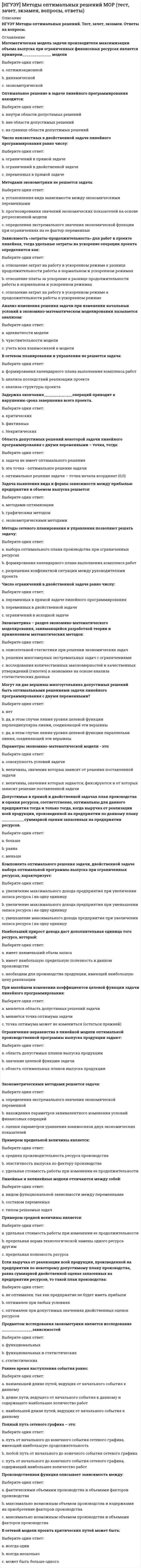      
          Описание
          НГУЭУ. Методы оптимальных решений. Итоговый тест. Ответы на вопросы.Для НГУЭУ имеются и другие готовые работы. Пишем уникальные работы под заказ. Помогаем с прохождением онлайн-тестов. Пишите, пожалуйста, в личку (Евгений). 
          Оглавление
          Математическая модель задачи производителя максимизации объема выпуска при ограниченных финансовых ресурсах является примером______________ моделиВыберите один ответ:a. оптимизационнойb. динамическойc. эконометрической Оптимальное решение в задаче линейного программирования находится:Выберите один ответ:a. внутри области допустимых решенийb. вне области допустимых решенийc. на границе области допустимых решений Число неизвестных в двойственной задаче линейного программирования равно числу:Выберите один ответ:a. ограничений в прямой задачеb. ограничений в двойственной задачеc. переменных в прямой задаче Методами эконометрики не решается задача:Выберите один ответ:a. установления вида зависимости между экономическими переменнымиb. прогнозирования значений экономических показателей на основе регрессионной моделиc. определения экстремального значения экономической функции при ограничениях на ее фактор-переменные Зависимость «затраты-продолжительность» для работ в проекте линейная, тогда удельные затраты на ускорение операции проекта определяются как:Выберите один ответ:a. отношение затрат на работу в ускоренном режиме к разнице продолжительности работы в нормальном и ускоренном режимахb. отношение платы за ускорение к разнице продолжительности работы в нормальном и ускоренном режимахc. отношение затрат на работу в ускоренном режиме к продолжительности работы в ускоренном режиме Анализ изменения решения задачи при изменении начальных условий в экономико-математическом моделировании называется анализом:Выберите один ответ:a. адекватности моделиb. чувствительности моделиc. учета всех взаимосвязей в модели В сетевом планировании и управлении не решается задача:Выберите один ответ:a. формирования календарного плана выполнения комплекса работb. анализа последствий реализации проектаc. анализа структуры проекта  Задержка окончания______________операций приводит к нарушению срока завершения всего проекта.Выберите один ответ:a. критическихb. фиктивныхc. Некритических  Область допустимых решений некоторой задачи линейного программирования с двумя переменными – точка, тогда:Выберите один ответ:a. задача не имеет оптимального решенияb. эта точка - оптимальное решение задачиc. оптимальное решение задачи – точка начала координат (0,0)  Задача выявления вида и формы зависимости между прибылью предприятия и объемом выпуска решается:Выберите один ответ:a. методами оптимизацииb. графическим методомc. эконометрическими методами Методы сетевого планирования и управления позволяют решать задачу:Выберите один ответ:a. выбора оптимального плана производства при ограниченных ресурсахb. формирования календарного плана выполнения комплекса работc. разрешения конфликтной ситуации между руководителями проекта Число ограничений в двойственной задаче равно числу:Выберите один ответ:a. переменных в прямой задаче линейного программированияb. переменных в двойственной задачеc. ограничений в исходной задаче Эконометрика – раздел экономико-математического моделирования, занимающийся разработкой теории и применением математических методов:Выберите один ответ:a. описательной статистики при решении экономических задачb. решения многомерных экстремальных задач с ограничениямиc. исследования количественных закономерностей и качественных утверждений (гипотез) в экономике на основе анализа статистических данных Могут ли две вершины многоугольника допустимых решений быть оптимальными решениями задачи линейного программирования с двумя переменными?Выберите один ответ:a. нетb. да, в этом случае линия уровня целевой функции перпендикулярна линии, соединяющей эти вершиныc. да, в этом случае линия уровня целевой функции параллельна линии, соединяющей эти вершины Параметры экономико-математической модели - это:Выберите один ответ:a. совокупность условий задачиb. величины, значения которых зависят от решения поставленной задачиc. величины, значения которых задаются, фиксируются и от которых зависит решение поставленной задачи Допустимые в прямой и двойственной задачах план производства и оценки ресурсов, соответственно, оптимальны для данного предприятия тогда и только тогда, когда выручка от реализации всей продукции, произведенной на предприятии по данному плану ___________суммарной оценки запасенных на предприятии ресурсов.Выберите один ответ:a. большеb. равнаc. меньше Компонента оптимального решения  задачи, двойственной задаче выбора оптимальной программы выпуска при ограниченных ресурсах, характеризует:Выберите один ответ:a. увеличение максимального дохода предприятия при увеличении запаса ресурса i на одну единицуb. увеличение максимального дохода предприятия при уменьшении запаса ресурса i на одну единицуc. уменьшение максимального дохода предприятия при увеличении запаса ресурса i на одну единицу  Наибольший прирост дохода даст дополнительная единица того ресурса, который:Выберите один ответ:a. имеет наименьший объем запасаb. имеет наибольшую предельную полезность в данном производствеc. необходим для производства продукции, имеющей наибольшую цену реализации При малейшем изменении коэффициентов целевой функции задачи линейного программирования:Выберите один ответ:a. меняется область допустимых решений задачиb. меняется точка оптимума задачиc. точка оптимума может не измениться (остаться прежней)  Ограничения-неравенства в линейной модели оптимальной производственной программы выпуска продукции задают:Выберите один ответ:a. область допустимых планов выпуска продукцииb. значение целевой функции задачиc. область оптимальных планов выпуска продукции Примером предельной величины является:Выберите один ответ:a. средняя производительность ресурса производстваb. эластичность выпуска по фактору производстваc. удельная стоимость работы при изменении ее продолжительности  Линейные и нелинейные модели отличаются между собой:Выберите один ответ:a. видом функциональной зависимости между переменнымиb. составом переменныхc. типом решаемых задач  Примером средней величины является:Выберите один ответ:a. удельная стоимость работы при изменении ее продолжительностиb. предельная норма технологической замены одного ресурса другимc. предельная полезность ресурса Если выручка от реализации всей продукции, произведенной на предприятии по некоторому допустимому плану производства, равна суммарной двойственной оценке запасенных на предприятии ресурсов, то такой план производства:Выберите один ответ:a. не оптимален, так как предприятие не будет иметь прибылиb. оптимален при любых условияхc. оптимален при допустимых значениях двойственных оценок ресурсов  Предметом исследования эконометрики является исследование _______________зависимостейВыберите один ответ:a. функциональныхb. функциональных и статистическихc. статистических  Раннее время наступления события равно:Выберите один ответ:a. наименьшей длине путей, ведущих от начального события к данномуb. длине пути, ведущего от начального события к данному и содержащего наибольшее количество работc. наибольшей длине путей, ведущих от начального события к данному Полный путь сетевого графика – это:Выберите один ответ:a. путь от начального до конечного события сетевого графика, имеющий наибольшую продолжительностьb. любой путь от начального до конечного события сетевого графикаc. путь от начального до конечного события сетевого графика, содержащий наибольшее количество работ Производственная функция описывает зависимость между:Выберите один ответ:a. фактическими объемами производства и объемами факторов производстваb. максимально возможным объемом производства и издержками на приобретение факторов производстваc. максимально возможным объемом производства и объемами факторов производства В сетевой модели проекта критических путей может быть:Выберите один ответ:a. всегда одинb. всегда несколькоc. может быть больше одногоВ сетевом планировании и управлении не решается задача:Выберите один ответ:a. формирования календарного плана выполнения комплекса работb. анализа последствий реализации проектаc. анализа структуры проекта Методом сетевого моделирования решается задача:Выберите один ответ:a. определения минимального времени выполнения комплекса работ с учетом ограничений на финансовые и другие ресурсыb. выбора оптимального плана производства при ограниченных ресурсахc. сокращения количества работ в проекте с целью минимизации его стоимости Какое из утверждений верно: критический путь – …Выберите один ответ:a. полный путь, имеющий наименьшую продолжительностьb. полный путь, имеющий наибольшую продолжительностьc. не обязательно представляет непрерывную последовательность операций, связывающих начальное и конечное события Эконометрическими методами решается задача:Выберите один ответ:a. определения экстремального значения экономической переменнойb. нахождения параметров эквивалентного изменения условий финансовых операцийc. оценки параметров уравнения взаимосвязи двух экономических показателей В математическом программировании ресурс производства считается дефицитным, если:Выберите один ответ:a. невозможно увеличить объем использования этого ресурсаb. этого ресурса малоc. невозможно увеличить значение критерия эффективности производства (дохода, прибыли) без увеличения объема использования этого ресурса Компонента оптимального решения  задачи, двойственной задаче выбора оптимальной программы выпуска при ограниченных ресурсах, характеризует:Выберите один ответ:a. увеличение максимального дохода предприятия при уменьшении запаса ресурса i на одну единицуb. уменьшение максимального дохода предприятия при увеличении запаса ресурса i на одну единицуc. увеличение максимального дохода предприятия при увеличении запаса ресурса i на одну единицу При необходимости сокращения времени выполнения комплекса работ на 1 день сокращается продолжительность:Выберите один ответ:a. одной критической работы, имеющей наименьшие удельные затратыb. возможно нескольких критических работ таким образом, чтобы общие дополнительные затраты на ускорение были бы минимальнымиc. работы, имеющей в проекте наименьшие удельные затраты В линейной задаче определения оптимальной производственной программы выпуска продукции с целью максимизации дохода:Выберите один ответ:a. фиксирован объём производимой продукцииb. фиксирована сумма выручки от продажи произведенной продукцииc. фиксировано количество ресурсов Градиент целевой функции в задаче линейного программирования на максимум определяет направление самого:Выберите один ответ:a. быстрого роста значений целевой функцииb. медленного роста значений целевой функцииc. быстрого уменьшения значений целевой функции Допустим, что при решении задачи производителя Вы получили следующее: выручка от реализации всей произведенной продукции меньше суммарной оценки ресурсов, вычисленной по двойственным оценкам, соответствующим этому плану. Это означает, что:Выберите один ответ:a. полученный план не оптималенb. необходимо проверить решение задачи, так как в этом случае наверняка имеется ошибкаc. полученный план оптимален, если он допустим Критический путь в сетевом графике проекта отображает ____________________ время, требуемое для осуществления проектаВыберите один ответ:a. среднееb. максимальноеc. минимальное Методы сетевого планирования и управления позволяют решать задачу:Выберите один ответ:a. формирования календарного плана выполнения комплекса работb. разрешения конфликтной ситуации между руководителями проектаc. выбора оптимального плана производства при ограниченных ресурсах Экономико-математическая модель экономической системы (задачи) состоит из:Выберите один ответ:a. графиков, функций, переменных, уравнений и ограничений, описывающих свойства, отношения и закономерности в системеb. графического представления основных закономерностей системыc. словесного описания ее элементов, их свойств и отношений между ними Линейная модель оптимальной производственной программы выпуска продукции является примером:Выберите один ответ:a. микроэкономической моделиb. динамической моделиc. макроэкономической модели Полный путь сетевого графика – это:Выберите один ответ:a. любой путь от начального до конечного события сетевого графикаb. путь от начального до конечного события сетевого графика, содержащий наибольшее количество работc. путь от начального до конечного события сетевого графика, имеющий наибольшую продолжительность 
            
            
            [НГУЭУ] Методы оптимальных решений (тест, зачет, экзамен, вопросы, ответы)[НГУЭУ] Методы принятия управленческих решений (Зачет, Экзамен, Тест, Ответы)[НГУЭУ] Планирование на предприятии, часть 2 (Экзамен, Тест, Ответы)[НГУЭУ] Теория вероятностей и математическая статистика (тест, зачет, экзамен, вопросы, ответы)[НГУЭУ] Управление изменениями (Зачет, Экзамен, Тест, Ответы)[НГУЭУ] Экономика предприятий (Зачет, Экзамен, Тест, Ответы)[НГУЭУ] Экономико-статистическое моделирование (Экзамен, Тест, Ответы)На чертеже решена задача преобразовать плоскость:На чертеже решена задача преобразовать плоскость:. 2НГУЭиУ методы оптимальных решений Тест (30 вопросов)[НГУЭУ] Анализ финансовой отчетности (Экзамен, Тест, Ответы)[НГУЭУ] Аудит (Зачет, Экзамен, Тест, Ответы)[НГУЭУ] Бухгалтерский управленческий учет (Зачет, Экзамен, Тест, Ответы)[НГУЭУ] Культурология (Зачет, Экзамен, Тест, Ответы)
