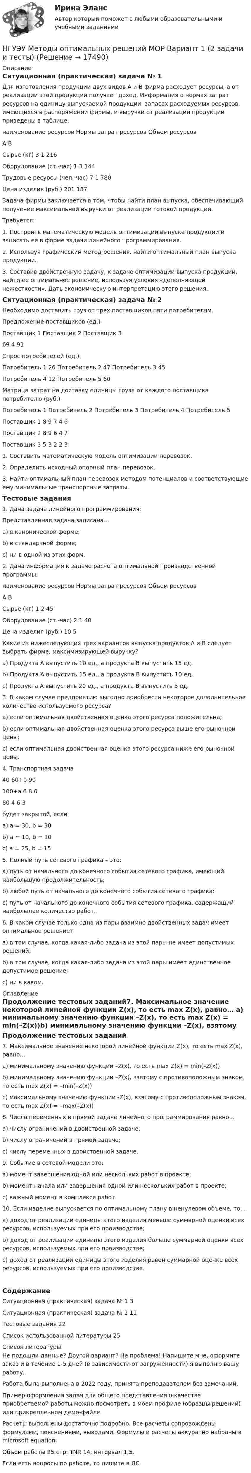     
          Описание
          Ситуационная (практическая) задача № 1 	Для изготовления продукции двух видов А и В фирма расходует ресурсы, а от реализации этой продукции получает доход. Информация о нормах затрат ресурсов на единицу выпускаемой продукции, запасах расходуемых ресурсов, имеющихся в распоряжении фирмы, и выручки от реализации продукции приведены в таблице:наименование ресурсов	Нормы затрат ресурсов	Объем ресурсов	А	В	Сырье (кг)	3	1	216Оборудование (ст.-час)	1	3	144Трудовые ресурсы (чел.-час)	7	1	780Цена изделия (руб.)	201	187	 	Задача фирмы заключается в том, чтобы найти план выпуска, обеспечивающий получение максимальной выручки от реализации готовой продукции.	Требуется:	1. Построить математическую модель оптимизации выпуска продукции и записать ее в форме задачи линейного программирования.	2. Используя графический метод решения, найти оптимальный план выпуска продукции.	3. Составив двойственную задачу, к задаче оптимизации выпуска продукции, найти ее оптимальное решение, используя условия «дополняющей нежесткости». Дать экономическую интерпретацию этого решения.Ситуационная (практическая) задача № 2Необходимо доставить груз от трех поставщиков пяти потребителям.Предложение поставщиков (ед.)Поставщик 1		Поставщик 2		Поставщик 369				4				91Спрос потребителей (ед.)Потребитель 1	26		Потребитель 2	47		Потребитель 3	45Потребитель 4	12		Потребитель 5	60Матрица затрат на доставку единицы груза от каждого поставщика потребителю (руб.) 	Потребитель 1	Потребитель 2	Потребитель 3	Потребитель 4	Потребитель 5Поставщик 1	8	9	7	4	6Поставщик 2	8	9	6	4	7Поставщик 3	5	3	2	2	31. Составить математическую модель оптимизации перевозок.2. Определить исходный опорный план перевозок.3. Найти оптимальный план перевозок методом потенциалов и соответствующие ему минимальные транспортные затраты.Тестовые задания	1. Дана задача линейного программирования:Представленная задача записана… а) в канонической форме; b) в стандартной форме; c) ни в одной из этих форм. 2. Дана информация к задаче расчета оптимальной производственной программы:наименование ресурсов	Нормы затрат ресурсов	Объем ресурсов	А	В	Сырье (кг)	1	2	45Оборудование (ст.-час)	2	1	40Цена изделия (руб.)	10	5	 Какие из нижеследующих трех вариантов выпуска продуктов A и B следует выбрать фирме, максимизирующей выручку? a) Продукта A выпустить 10 ед., а продукта B выпустить 15 ед. b) Продукта A выпустить 15 ед., а продукта B выпустить 10 ед. c) Продукта A выпустить 20 ед., а продукта B выпустить 5 ед.3. В каком случае предприятию выгодно приобрести некоторое дополнительное количество используемого ресурса? a) если оптимальная двойственная оценка этого ресурса положительна; b) если оптимальная двойственная оценка этого ресурса выше его рыночной цены; c) если оптимальная двойственная оценка этого ресурса ниже его рыночной цены.4. Транспортная задача 	40	60+b	90100+a	6	8	680	4	6	3будет закрытой, если a) а = 30, b = 30 b) а = 10, b = 10 c) а = 25, b = 15 5. Полный путь сетевого графика – это: a) путь от начального до конечного события сетевого графика, имеющий наибольшую продолжительность; b) любой путь от начального до конечного события сетевого графика; c) путь от начального до конечного события сетевого графика, содержащий наибольшее количество работ.6. В каком случае только одна из пары взаимно двойственных задач имеет оптимальное решение? a) в том случае, когда какая-либо задача из этой пары не имеет допустимых решений; b) в том случае, когда какая-либо задача из этой пары имеет единственное допустимое решение; c) ни в каком. 
          Оглавление
          Продолжение тестовых заданий7. Максимальное значение некоторой линейной функции Z(x), то есть max Z(x), равно… a) минимальному значению функции –Z(x), то есть max Z(x) = min(–Z(x))b) минимальному значению функции –Z(x), взятому с противоположным знаком, то есть max Z(x) = –min(–Z(x)) c) максимальному значению функции -Z(x), взятому с противоположным знаком, то есть max Z(x) = –max(–Z(x))8. Число переменных в прямой задаче линейного программирования равно… a) числу ограничений в двойственной задаче; b) числу ограничений в прямой задаче; c) числу переменных в двойственной задаче. 9. Событие в сетевой модели это: а) момент завершения одной или нескольких работ в проекте; b) момент начала или завершения одной или нескольких работ в проекте; c) важный момент в комплексе работ. 10. Если изделие выпускается по оптимальному плану в ненулевом объеме, то… a) доход от реализации единицы этого изделия меньше суммарной оценки всех ресурсов, используемых при его производстве; b) доход от реализации единицы этого изделия больше суммарной оценки всех ресурсов, используемых при его производстве; c) доход от реализации единицы этого изделия равен суммарной оценке всех ресурсов, используемых при его производстве.СодержаниеСитуационная (практическая) задача № 1	3Ситуационная (практическая) задача № 2	11Тестовые задания	22Список использованной литературы	25 
          Список литературы
          Не подошли данные? Другой вариант? Не проблема! Напишите мне, оформите заказ и в течение 1-5 дней (в зависимости от загруженности) я выполню вашу работу.Работа была выполнена в 2022 году, принята преподавателем без замечаний.Пример оформления задач для общего представления о качестве приобретаемой работы можно посмотреть в моем профиле (образцы решений) или прикрепленном демо-файле.Расчеты выполнены достаточно подробно. Все расчеты сопровождены формулами, пояснениями, выводами. Формулы и расчеты аккуратно набраны в microsoft equation.Объем работы 25 стр. TNR 14, интервал 1,5.Если есть вопросы по работе, то пишите в ЛС.
            
            
            [НГУЭУ] Методы оптимальных решений (контрольная, вариант 5)НГУЭУ Методы оптимальных решений МОР Вариант 1 (2 задачи и тесты)НГУЭУ Методы оптимальных решений МОР Вариант 2 (2 задачи и тесты)НГУЭУ Методы оптимальных решений МОР Вариант 3 (2 задачи и тесты) Для изготовления продукции двух видов А и В фирма расходует ресурсы, а от реализации этой продукции получает доходНГУЭУ Методы оптимальных решений МОР Вариант 4 (2 задачи и тесты)НГУЭУ Методы оптимальных решений МОР Вариант 7 (2 задачи и тесты). Ситуационная (практическая) задача № 1  	Для изготовления продукции двух видов А и В фирма расходует ресурсы, а от реализации этой продукции получает доходНГУЭУ Методы оптимальных решений МОР Вариант 8 (2 задачи и тесты)[ НГУЭУ ] Методика расследования преступлений 8 вариант[ НГУЭУ ] МЕТОДОЛОГИЯ И МЕТОДЫ СОЦИОЛОГИЧЕСКОГО ИССЛЕДОВАНИЯ 1 вариантНГУЭУ Методы оптимальных решение (МОР) Билет 2 (4 задачи) Решив графически двойственную задачу, найти решение исходной задачи: [ НГУЭУ ] Методы оптимальных решений 1 вариант 2022[ НГУЭУ ] Методы оптимальных решений 4 вариант[ НГУЭУ ] Методы оптимальных решений 5 вариант[ НГУЭУ ] Методы оптимальных решений 6 вариант
